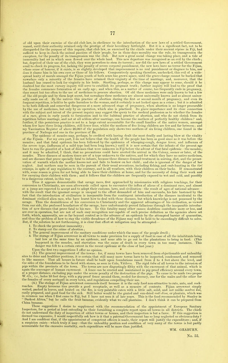 of old upon their exercise of the old club law, in obedience to the introduction of tlie new laws of a settled Government, waned, until their authority retained only the prestige of their hereditary birthright. But it is a significant fact, not to be disregarded for the purpose of this inquiry, that club law, as exercised by tlie chiefs under their ancient regime in Fiji, had sufficed to keep in check the animal passions of their 'people, for in those days morality was the rule, its transgression the exception, for the penalty of its transgression was the club. But now a great social change was taking place, and a tide of immorality had set in which soon flowed over the whole land. This new departure was recognised as an evil by the chiefs; but, deprived of their use of the club, they were powerless to stem its torrent; nor did the new laws of a settled Government avail to check its progress, for, lacking the penalty of severe corporal punishment, the new laws have no terror for the Fijian, whose sense of honour, if it exists, is so slightly developed that imprisonment is no real punishment or disgrace to him, nor does it shame liim in his own eyes or those of his fellows. Comparatively speaking therefore, unchecked, this evil of a wide- spread laxity of morals amongst the Fijian youth of both sexes has grown apace, until the grave charge cannot be burked that nowadays only a minority of the females have retained their virginitj' at the time of marriage, and, moreover, that the husband has ceased to look for virginity in his bride. Startling, perhaps, as this charge may appear to some, should it be doubted but the most cursory inquiry will serve to establish its pregnant truth; further inquiry will lead to the proof that the females commence fornication at an early age ; and when this, as a matter of course, too frequently ends in pregnancy, they resort but too often to the use of medicines to procure abortion. Of old these medicines were only known to but a few of the old people and by them kept secret, but nowadays these medicines are almost universally known and as almost univer- sally made use of. By the natives this practice of abortion during the first or second month of ]5regnancy, and even its frequent repetition, is held to be quite harmless to the woman, and it certainly is not looked upon as a crime ; but it is admitted to be both difficult and somewliat dangerous at a more advanced stage of pregnancy, when abortion is no longer procurable by the use of medicines, but only by an operation, which also is practised. Its grave importance and its close connection with the subject and intent of the present inquiry may suggest the query to the medical profession as to whether the females of a race, given in early youth to fornication and to the habitual practice of abortion, and who do not shrink from its repetition before marriage, and not at all seldom after marriage, can become the mothers of perfectly healthy children ? and, further, if this pernicious practice is not to a large extent accountable for the small families of the native women, amongst whom few have three living children, still fewer four, whilst the mothers of five living children are few and far between ; and my Vaccination Register of above 26,00'J of the population only shows two mothers of six living children, one found in the province of Nadroga and one in the province of Ba. The epidemic of measles may, perhaps, be credited with having dealt the most deadly and lasting blow at the vitality of the Fijians. For my own part, I do not believe that the healtli of the people has been as good since as it was before the measles; and that fatal epidemic has been followed by the epidemics of whooping-cough, dengue fever, and intluenza of the severe type, (influenza of a mild type had been long known,) until it is now certain that the infants of the present age have to run the gauntlet of a host of diseases that were unknown in Fiji before the advent of that fatal epidemic—the measles ; and it may be admitted, I think, that no precautions could have averted the arrival in the Colony, sooner or later, of the measles. These diseases of modern times are of a type unknown to the natives, and for which they have no native medicines, and are diseases that prove specially fatal to infants, because these diseases demand treatment in nursing, diet, and the preser- vation of warmth which the mother knows not and fails to bestow on her child ; and she is ignorant of the danger of her neglect. And mothers may be seen in the pursuit of their usual avocations, including fishing, and ci-ab-hunting in the tiri swamps, in spite of any regulation to the contrary, and in all weathers, with their children on their backs. If remonstrated with, some reason is given for not being able to leave their children at home, and for the necessity of doing tlieir work and for carrying their children with them ; and it follows that the children are frequently exposed to wet and cold, and possibly to a dangerous extent, in this way. Thus it appears demonstrable that savage races, first ajjproaehed by missionaries with religious teachings, for their conversion to Christianity, are soon afterwards called upon to encounter the influx of aliens of a dominant race, and almost at a jump are expected to accept and to adopt their customs, laws, and civilisation—the result of ages of national advance— with the result that tlie ignorant savage is unequal to the effort demanded of him and succumbs, his fate hastened by the fact that the introduction of civilisation is inseparable from the contingent introduction of the diseases incidental to the dominant civilised alien race, who have learnt how to deal with those diseases, but which knowledge is not possessed by the savage. Thus the desirableness of his conversion to Christianity and the apparent advantages of his civilisation, as viewed from our side, the ]5rofessed benefactors of the savage, have imfortunately proved fallacious through the insejjarable introduc- tion of new diseases that prove fatal to his race. To this fatality many other causes doubtless contribute more or less, and are ever in operation, but are not of such easy recognition nor capable of such precise definilion as the agencies above set forth, which, apparently, are as far beyond control as is the advance of an epidemic by the attemjited barrier of quarantine, and thus the problem of how to stay the visible decadence of the Fijians may well be held to be exceedingly difficult to solve. But, if the solution be not forthcoming, it is clear that efllort at mitigation may be attempted— 1. To check the prevalent immorality ; 2. To stamp out the crime of abortion ; 3. The general improvement of the sanitary conditions under which the mass of the people dwell ; - 4. The storage of Fijian arrowroot in all towns to make provision for a supply of food in case of all the inhabitants being laid low at the same time by an epidemic, and none able to go out to the plantations to bring in food. (This happened in the measles, and starvation was the cause of deatli in every town in too many instances. This danger was felt to a certain extent in the recent epidemic at the close of last year.) Upon the first two suggestions I offer no opinion. • (3.) The general improvement of the towns : for, if many towns have been removed from objectionable and unhealthy sites to drier and healthier positions, it is certain that still many more towns have to be inspected, condemned, and removed in like manner. That all houses in future shall be built upon foundations raised from 2 to 4 feet above the level, and the sides of the foundations to be faced with stones, as seen in Colo, Vitilevu. The rigid tabu of all towns to the intrusion of pigs within the precincts of the town. The towns are now disgustingly filthy with the excrement of that animal, which is again the scavenger of human excrement. A fence can be erected and maintained in pig-proof efficiency around every town, at a proper distance, excluding pigs under the severe penalty of the destruction of the pigs. To cause to be made two proper W.-Cs., i.e., holes 10 feet deep, with a pig-proof fence around them, reeded for decency, one for the males and the other for the females of every mataqali in every town, and regulations compelling their use. (4.) The storage of Fijian arrowroot commends itself because it is the only food non-attractive to rats, ants, and cock- roaches. Empty kerosene tins provide a good receptacle, as well as a measure of contents. Fijian arrowroot simply wetted, packed in leaves, and heated on the fire, is very palatable eaten with a little salt, solid, and not unlike madrai kai, easily prepared, and good food for the sick. Still better would be the grated and sun-dried vudi diiia, or plantain, which was in common use when I first came to Fiji, but I have not seen it of late years. This is the food recommended by Stanley in '■ Darkest Africa, but he calls the fruit bananas, evidently what we call plantains. I don't think it can be prepared from China bananas. These suggestions I desire to supplement with the recommendation of the appointment of European Sanitary Inspectors, for a period at least extending to their furnishing a complete report upon all towns in all districts. The chiefs do not understand the duty of inspection of either towns or houses, and their inspection is but a farce. If this suggestion is deemed too expensive, I would respectfully ask how is it that a paternal Government has so long neglected so obvious a duty ? And I am confident that, if the appointment of competent officers is made, their report will justify the expenditure ; and, if a suspicion exists—which truly it may—that the unhealthy position and condition of very many of the towns is but partly accountable for the excessive mortality, such expenditure will be more than justified. WM. GRABUEN.