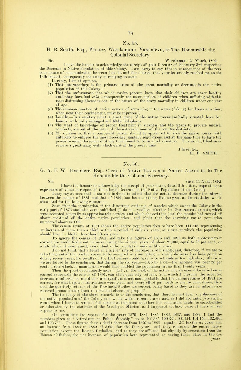 No. 55. H. B. Smith, Esq., Planter, Werekanunu, Vanualevu, to The Honourable the Colonial Secretary. Sir, Werekanunu, 21 March, 1892. I have the honour to acknowledge the receipt of your Circular of February 3rd, respecting the Decrease in Native Population of this Colony. I am sorry to say that in consequence of the very poor means of communication between Levuka and this district, that your letter only reached me on the 16th instant, consequently the delay in replying to same. In reply, I am of opinion,— (1) That intermarriage is the primary cause of the great mortality or decrease in the native population of this Colony ; (2) That the unfortunate idea which native parents have, that their children are never healthy until they have had coho, consequently the utter neglect of children when suffering with this most distressing disease is one of the causes of the heavy mortality in children under one year of age ; (3) The common practice of native women of remaining in the water (fishing) for hours at a time, when near their confinement, must be injurious ; (4) Locally,—In a sanitary point a great many of the native towns are badly situated, have bad houses, with badly arranged and filthy bed-places ; (5) The want of knowledge of proper treatment in sickness and the means to procure medical comforts, are out of the reach of the natives in most of the country districts ; (6) My opinion is, that a competent person should be appointed to visit the native towns, with authority to enforce the most necessary sanitary regulations, and at the same time to have the power to order the removal of any town found to be in a bad situation. This would, I feel sure, remove a great many evils which exist at the present time. I have, &c., II. B. SMITH. No. 56. G. A. P. W. Beauclerc, Esq., Clerk of Native Taxes and Native Accounts, to The Honourable the Colonial Secretary. Sir, Suva, 11 April, 1892. I have the honour to acknowledge the receipt of your letter, dated 5th ultimo, requesting an expression of views in respect of the alleged Decrease of the Native Population of this Colony. I may say at once that I am not inclined to admit that the actual decrease during the interval between the census of 1881 and that of 1891, has been anything like so great as the statistics would show, and for the following reasons :— Soon after the termination of the disastrous epidemic of measles which swept the Colony in the early part of 1875 statistics were published (I do not recollect whether by Government or not), which were accepted generally as approximately correct, and which showed that (1st) the measles had carried off about one-third of the entire native population; and (2nd) that the surviving native population numbered about 85,000. The census return of 1881 shows the native population then to have been 114,748, representing an increase of more than a third within a period of only six years, or a rate at which the population should have doubled in less than fifteen years. To ignore the census of 1881, and take the figures of 1875 and 1891 as both approximately correct, we would find a net increase during the sixteen years, of about 21,000, equal to 25 per cent., or a rate which, if maintained, would double the population once in fifty vears. I do not think that a belief in a higher rate of increase is admissable, and, therefore, if we are to take for granted that (what seems to be accepted in your letter), a steady decrease has been going on during recent years, the results of the 1891 census would have to be set aside as too high also ; otherwise we are forced to the conclusion, that during the six years—1875 to 1S81—the increase was over 25 per cent., a rate which, if maintained, would have doubled the population in less than twenty years. Then the questions naturally arise—(1st), if the work of the native officials cannot be relied on as correct as regards the census of 1891, can their quarterly returns, from which I presume the accepted decrease is inferred, be relied on ? and (2nd), is it not more probable that the census returns of 1891 are correct, for which specific instructions were given and every effort put forth to ensure correctness, than that the quarterly returns of the Provincial Scribes are correct, being based as they are on information received promiscuously from all sorts and classes of people ? The tendency of the above remarks is to the conclusion, tliat there has not been any decrease of the native population of the Colony as a whole within recent years ; and, as I did not anticipate such a result when I began to write, I felt curious at this point as to how this conclusion might be corroborated or otherwise by the statistics of the Wesleyan Mission, as I happened to. have some of their annual reports by me. On consulting the reports for the years 1879, 1884, 1885, 1886, 1887, and 1889, I find the numbers given as  Attendants on Public A\^orship  to be 100,385, 100,331, 100,154, 101,150, 102,891, and 103,755. These figures show a slight decrease from 1879 to 1885—equal to 231 for the six years, and an increase from 1885 to 1889 of 3,601 for the four years—and they represent the entire native population, except the Roman Catholics ; and as they are affected but slightly by accessions from the lioman Catholics, the net increase of population here represented as having taken place in the ten years
