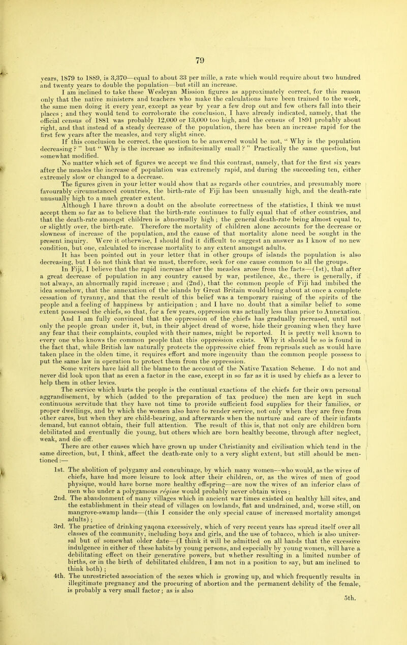 years, 1879 to 1889, is 3,370—equal to about 33 per inille, a rate which would require about two hundred and twenty years to double the population—but still an increase. I am inclined to take these Wesleyan Mission figures as approximately correct, for this reason only that the native ministers and teachers who make the calculations have been trained to the work, the same men doing it every year, except as year by year a few drop out and few others fall into their places ; and they would tend to corroborate the conclusion, I have already indicated, namely, that the ofEcial census of 1881 was probably 12,000 or 13,000 too high, and the census of 1891 probably about right, and that instead of a steady decrease of the population, there has been an increase rapid for the first few years after the measles, and very slight since. Tf this conclusion be correct, the question to be answered would be not,  Why is the population decreasing ?  but  Why is the increase so infiuitesimally small ?  Practically the same question, but somewhat modified. No matter which set of figures we accept we find this contrast, namely, that for the first six years after the measles the iucrease of population was extremely rapid, and during the succeeding ten, either extremely slow or changed to a decrease. The figures given in your letter would show that as regards other countries, and presumably more favourably circumstanced countries, the birth-rate of Eiji has been unusually high, and the death-rate unusually high to a much greater extent. Although I have thrown a doubt on the absolute correctness of the statistics, I think we must accept them so far as to believe that the birth-rate continues to fully equal that of other countries, and that the death-rate amongst children is abnormally high ; the general death-rate being almost equal to, or slightly over, the birth-rate. Therefore the mortality of children alone accounts for the decrease or slowness of increase of the population, and the cause of that mortality alone need be sought in the present inquiry. Were it otherwise, I should find it difficult to suggest an answer as I know of no new condition, but one, calculated to increase mortality to any extent amongst adults. It has been pointed out in your letter that in other groups of islands the population is also decreasing, but I do not think that we must, therefore, seek for one cause common to all the groups. In Fiji, I believe that the rapid increase after the measles arose from the facts—(1st), that after a great decrease of population in any country caused by war, pestilence, &c., there is genei'ally, if not always, an abnormally rapid increase ; and (2nd), that the common people of Tiji had imbibed the idea somehow, that the annexation of the islands by Great Britain would bring about at once a complete cessation of tyranny, aud that the result of this belief was a temporary raising of the spirits of the people and a feeling of happiness b}^ anticipation ; and I have no doubt that a similar belief to some extent possessed the chiefs, so that, for a few years, oppression was actually less than prior to Annexation. And I am fully convinced that the oppression of the chiefs has gradually increased, until not only the people groan under it, but, in their abject dread of worse, hide their groaning when they have any fear that their complaints, coupled with their names, might be reported. It is pretty well known to every one who knows the common people that this oppression exists. Why it should be so is found in the fact that, while British law naturally protects the oppressive chief from reprisals such as would have taken place in the olden time, it requires effort and more ingenuity than the common people possess to put the same law in operation to protect them from the oppression. Some writers have laid all the blame to the account of the Native Taxation Scheme. I do not and never did look upon that as even a factor in the case, except in so far as it is used by chiefs as a lever to help them in other levies. The service which hurts the people is the continual exactions of the chiefs for their own personal aggrandisement, by which (added to the preparation of tax produce) the men are kept in such continuous servitude that they have not time to provide sufficient food supplies for their families, or proper dwellings, and by which the women also have to render service, not only when they are free from other cares, but when they are child-bearing, and afterwards when the nurture and care of their infants demand, but cannot obtain, their full attention. The result of this is, that not only are children born debilitated and eventually die young, but others which are born healthy become, through after neglect, weak, and die off. There are other causes which have grown up under Christianity and civilisation which tend in the same direction, but, I think, affect the death-rate only to a very slight extent, but still should be men- tioned :— 1st. The abolition of polygamy and concubinage, by which many women—who would, as the wives of chiefs, have had more leisure to look after their children, or, as the wives of men of good physique, would have borne more healthy offspring—are now the wives of an inferior class of men who under a polygamous regime would probably never obtain wives ; 2nd. The abandonment of many villages which in ancient war times existed on healthy hill sites, and the establishment in their stead of villages on lowlands, flat and undrained, and, worse still, on mangrove-swamp lands-—(this I consider the only special cause of increased mortality amongst adults) ; 3rd. The practice of drinking yaqona excessively, which of very recent years has spread itself over all classes of the community, including boys and girls, and the use of tobacco, which is also univer- sal but 01 somewhat older date—(I think it will be admitted on all hands that the excessive indulgence in either of these habits by young persons, and especially by young women, will have a debilitating effect on their generative powers, but whether resulting in a limited number of births, or in the birth of debilitated children, I am not in a position to say, but am inclined to think both) ; 4th. The unrestricted association of the sexes which is growing up, and which frequently results in illegitimate pregnancy and the procuring of abortion and the permanent debility of the female, is probably a very small factor; as is also 5th.