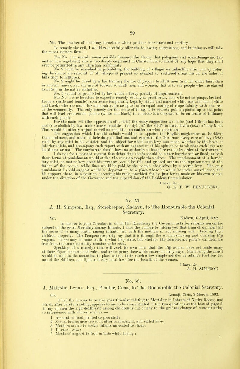 5tli. The practice of driuking decoctions which produce barrenness and sterility. To remedy the evil, I would respectfully offer the following suggestions, and in doing so will take the minor matters first:— For No. 1 no remedy seems possible, because the theory that polygamy and concubinage are (no matter how regulated) sins is too deeply engrained in Christendom to admit of any hope that they shall ever be permitted iji any Christian community. No. 2 could be remedied by prohibiting the building of villages on unhealthy sites, and by order- ing the immediate removal of all villages at present so situated to sheltered situations on the sides of hills (not to hilltops). No. 3 might be cured by a law limiting the use of yaqona to adult men (a much wider limit than in ancient times), and the use of tobacco to adult men and women, that is to say people who are classed as uahitla in the native statistics. No. 5 should be prohibited by law under a heavy penalty of imprisonment. For No. 4 it is hopeless to expect a remedy as long as prostitutes, men who act as pimps, brothel- keepers (male and female), courtesans temporarily kept by single and married white men, and men (white and black) who are noted for immorality, are accepted as on equal footing of respectability with the rest of the community. The only remedy for this state of things is to educate public opinion up to the point that will lead respectable people (white and black) to consider it a disgrace to be on terms of intimacy with such people. For the main evil (the oppression of chiefs) the ready suggestion would be (and I think has been made) to abolish by law, under heavy penalties, the right of the chiefs to make levies {Jala) of any kind. That would be utterly unjust as well as impolitic, no matter on what conditions. The suggestion which I would submit would be to appoint the English magistrates as Resident Commissioners, and make it their duty to find out and report to the Governor every case of levy (lala) made by any chief in his district, and the object for which such levy was made, whether by the lloko or inferior chiefs, and a(;company such report with an expression of his opinion as to whether such levy was legitimate or not. The magistrate should have no authority to interfere except by order of the Grovernor. I do not for a moment suggest that defaulting chiefs should be either imprisoned or fined, as both these forms of punishment would strike the common people themselves. The imprisonment of a heredi- tary chief, no matter how great his tyranny, would be felt and grieved over as the imprisonment of the father of the people, while fines would be paid by the people themselves by a secret levy. The only punishment I could suggest would be deportation to a place where he would be under surveillance, and his support thei'e, in a position becoming his rank, provided for by just levies made on his own people under the direction of the Grovernor and the supervision of the Resident Commissioner. I have, &c.. a. A. F. W. BEAUCLEEC. No. 57. A. H. Simpson, Esq., Storekeeper, Kadavu, to The Honourable the Colonial Secretary. Sir, Kadavu, 4 April, 1892. In answer to your Circular, in which His Excellency the Governor asks for information on the subject of the great Mortality among Infants, I have the honour to inform you that I am of opinion that the cause of so many deaths among infants lies with the mothers in not nursing and attending their children properly. The Temperance party say that it is through the women smoking and drinking Fiji yaqona. There may be some truth in what they state, but whether the Temperance party's children are free from the same mortality remains to be seen. Speaking of a remedy: time will work its own now that the Fiji women have set aside many of their Fijian customs and rules, and are copying their white sisters in many ways. Such being the case it would be well in the meantime to place within their reach a few simple articles of infant's food for the use of the children, and light and easy local laws for the benefit of the women. I have, &c., A. H. SIMPSON. No. 58. J. Malcolm Lenox, Esq., Planter, Cicia, to The Honourable the Colonial Secretary. Sir, Lomaji, Cicia, 3 March, 1892. I had the honour to receive your Circular relating to Mortality in Infants of Native Races ; and which, after careful reading, appears to me to be concentrated in the two questions at the foot of page ') In mv opinion the high death-rate amorjg children is due chiefly to the gradual change of customs owing to intercourse with whites, such as:— 1. Amount of food planted or provided ; 2. Sexual intercourse too soon after confinement, and called dahe; 3. Mothers averse to suckle infants unrelated to them ; 4. Disease—colco ; 5. Mothers' neglect to feed infants while fishing ;