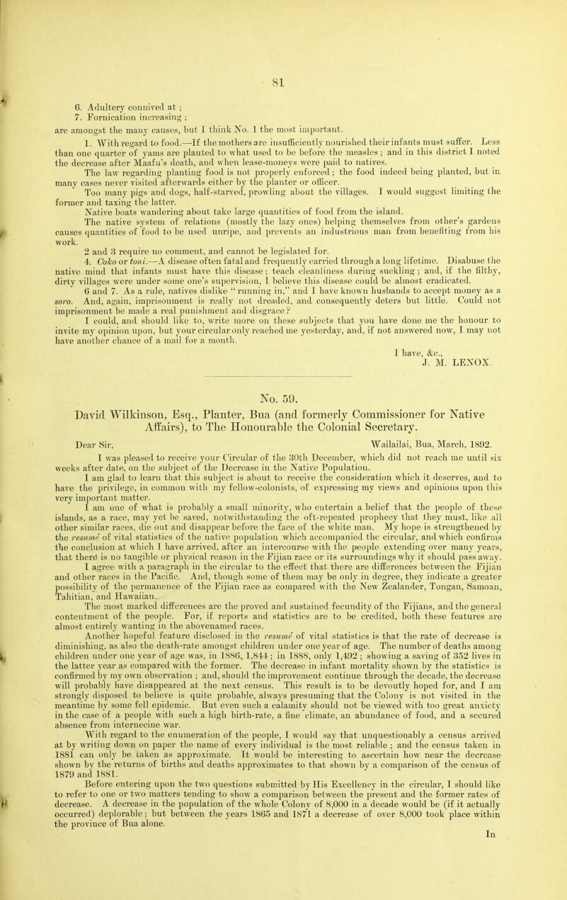 6. Adultery connived at ; 7. Fornication increasing ; are amongst the many causes, but I think No. 1 the most important. 1. With regard to food.—-If the mothers are insufficiently nourished their infants must suffer. Less than one quarter of yams are planted to what used to be before the measles ; and in this district I noted the decrease after Maafu's death, and when lease-moneys were paid to natives. The law regarding planting food is not properly enforced; the food indeed being planted, but in many cases never visited afterwards either by the j^lanter or officer. Too many pigs and dogs, half-starved, prowling about the villages. I would suggest limiting the former and taxing the latter. Native boats wandering about take large quantities of food from the island. The native system of relations (mostly the lazy ones) helping themselves from othei''s gardens causes quantities of food to be used unripe, and prevents an industrious man from benefiting from his work. 2 and 3 require no comment, and cannot be legislated for. 4. GoTco or toni.—A disease often fatal and frequently carried through a long lifetime. Disabuse the native mind that infants must have this disease; teach cleanliness during suckling ; and, if the filthy, dirty villages were under some one's supervision, I believe this disease could be almost eradicated. 6 and 7. As a rule, natives dislike  running in, and I have known husbands to accept money as a soro. And, again, imprisonment is really not dreaded, and consequently deters but little. Could not imprisonment be made a real punishment and disgrace ? I could, and should like to, write more on these subjects that you have done me the honour to invite my opinion upon, but your circular only reached me yesterday, and, if not answered now, I may not have another chance of a mail for a month. 1 have, &c., J. M. LENOX. No. 59. David Wilkinson, Esq., Planter, Bua (and formerly Commissioner for Native Affairs), to The Honourable the Colonial Secretary. Dear Sir, Wailailai, Bua, March, 1892. I was pleased to receive your Circular of the 30th December, which did not reach me until six weeks after date, on the subject of the Decrease in the Native Population. I am glad to learn that this subject is about to receive the consid(iration which it deserves, and to have the privilege, in common with my fellow-colonists, of expressing my views and opinions upon this very important matter. I am one of what is probably a small minority, who entertain a belief that the people of these islands, as a race, may yet be saved, notwithstanding the oft-repeated prophecy that they must, like all other similar races, die out and disappear before the face of the white man. My hope is strengthened by the resume of vital statistics of the native population which accompanied the circular, and which confirms the conclusion at which I have arrived, after an intercourse with the people extending over many years, that ther6 is no tangible or physical reason in the Fijian race or its surroundings why it should pass away. I agree with a paragraph in the circular to the effect that there are differences between the Fijian and other races in the Pacific. And, though some of them may be only in degree, they indicate a greater possibility of the permanence of the Fijian race as compared with the New Zealander, Tongan, Samoan, Tahitian, and Hawaiian. The most marked differences are the proved and sustained fecundity of the Fijians, and the general contentment of the people. For, if reports and statistics are to be credited, both these features are almost entirel}'' wanting in the abovenamed races. Another hopeful feature disclosed in the resume of vital statistics is that the rate of decrease is diminishing, as also the death-rate amongst children under one year of age. The number of deaths among children under one year of age was, in 1886, 1,844; in 1888, only 1,492 ; showing a saving of 352 lives in the latter year as compared with the former. The decrease in infant mortality shown by the statistics is confirmed by my own observation ; and, should the improvement continue through the decade, the decrease will probably have disappeared at the next census. This result is to be devoutly hoped for, and I am strongly disposed to believe is quite probable, always presuming that the Colony is not visited in the meantime by some fell epidemic. But even such a calamity should not be viewed with too great anxiety in the case of a people with such a high birth-rate, a fine climate, an abundance of food, and a secured absence from internecine war. With regard to the enumeration of the people, I would say that unquestionably a census arrived at by writing down on paper the name of every individual is the most reliable ; and the census taken in 1881 can only be uaken as approximate. It would be interesting to ascertain how near the decrease shown by the returns of births and deaths approximates to that shown by a comparison of the census of 1879 and 1881. Before entering upon the two questions submitted by His Excellency in the circular, I should like to refer to one or two matters tending to show a comparison between the present and the former rates of decrease. A decrease in the population of the whole Colony of 8,000 in a decade would be (if it actually occurred) deplorable; but between the years 1865 aiid 1871 a decrease of over 8,000 took place within the province of Bua alone. In