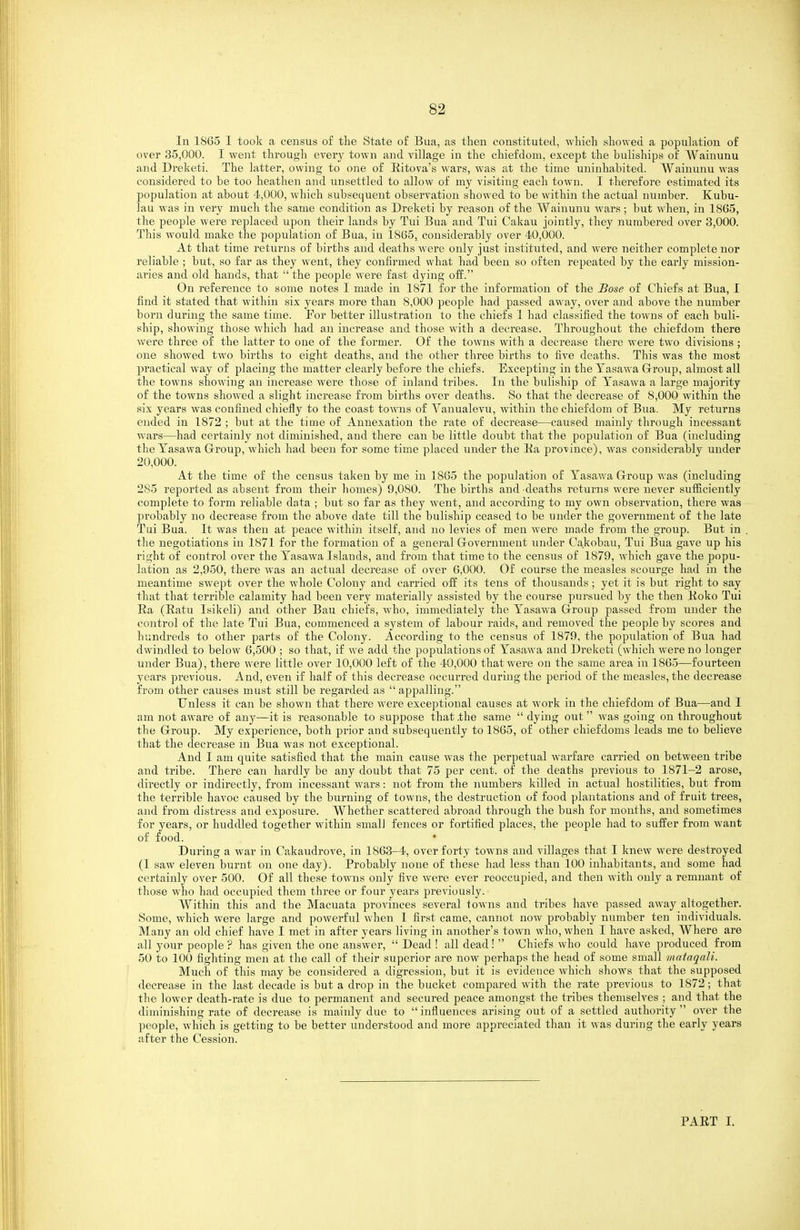 In 1865 I took a census o£ the State of Bua, as then constituted, which showed a population of over 35,000. I went through every town and village in the chiefdom, excej^t the buliships of A¥ainunu and Dreketi. The latter, owing to one of Eitova's wars, was at the time uninhabited. AVaiuunu was considered to be too heathen and unsettled to allow of my visiting each town. I therefore estimated its population at about 4,000, which subsequent observation showed to be within the actual number. Kubu- lau was in very much the same condition as Dreketi by reason of the Wainunu wars; but when, in 1865, the people were replaced upon their lands by Tui Bua and Tui Cakau jointly, they numbered over 3,000. This would make the population of Bua, in 1865, considerably over 40,000. At that time returns of births and deaths were only just instituted, and were neither complete nor reliable ; but, so far as they went, they confirmed what had been so often repeated by the early mission- aries and old hands, that  the people were fast dying off. On reference to some notes I made in 1871 for the information of the Bose of Chiefs at Bua, I find it stated that within six years more than 8,000 people had passed away, over and above the number born during the same time. Por better illustration to the chiefs I had classified the towns of each buli- ship, showing those which had an increase and those with a decrease. Throughout the chiefdom there were three of the latter to one of the former. Of the towns with a decrease there were two divisions ; one showed two births to eight deaths, and the other three births to five deaths. This was the most practical way of placing the matter clearly before the chiefs. Excepting in theTasawa Group, almost all the towns showing an increase were those of inland tribes. In the buliship of Yasawa a large majority of the towns showed a slight increase from births over deaths. So that the decrease of 8,000 within the six years was confined chiefly to the coast towns of Yanualevu, within the chiefdom of Bua. My returns ended in 1872 ; but at the time of Annexation the rate of decrease—caused mainly through incessant wars—had certainly not diminished, and there can be little doubt that the population of Bua (including theTasawa Group, which had been for some time placed under the Ka province), was considerably under 20,000. At the time of the censvis taken by me in 1865 the population of Tasawa Group was (including 285 reported as absent from their homes) 9,080. The births and deaths returns were never sufficiently complete to form reliable data ; but so far as they went, and according to my own observation, there was probably no decrease from the above date till the buliship ceased to be under the government of the late Tui Bua. It was then at peace within itself, and no levies of men were made from the group. But in the negotiations in 1871 for the formation of a general Government under Cakobau, Tui Bua gave up his right of control over the Tasawa Islands, and from that time to the census of 1879, which gave the popu- lation as 2,950, there was an actual decrease of over 6,000. Of course the measles scourge had in the meantime swept over the whole Colony and carried off its tens of thousands; yet it is but right to say that that terrible calamity had been very materially assisted by the course pursued bj^ the then lioko Tui Ea (Eatu Isikeli) and other Bau chiefs, who, immediately the Tasawa Group passed from under the control of the late Tui Bua, commenced a system of labour raids, aud removed the people by scores and hundreds to other parts of the Colony. According to the census of 1879, the population of Bua had dwindled to below 6,500 ; so that, if we add the populations of Tasawa and Dreketi (wliich were no longer under Bua), there were little over 10,000 left of the 40,000 that were ou the same area in 1865—fourteen years previous. And, even if half of this decrease occurred during the period of the measles, the decrease from other causes must still be regarded as appalling. Unless it can be shown that there were exceptional causes at work in the chiefdom of Bua—and I am not aware of any—it is reasonable to suppose that the same  dying out  was going on throughout the Group. My experience, both prior aud subsequently to 1865, of other chiefdoms leads me to believe that the decrease m Bua was not exceptional. And I am quite satisfied that the main cause was the perpetual warfare carried on between tribe and tribe. There can hardly be any doubt that 75 per cent, of the deaths previous to 1871-2 arose, directly or indirectly, from incessant wars: not from the numbers killed in actual hostilities, but from the terrible havoc caused by the burning of towns, the destruction of food plantations and of fruit trees, and from distress and exposure. Whether scattered abroad through the bush for months, and sometimes for years, or huddled together within small fences or fortified places, the people had to suffer from want of food. During a war in Cakaudrove, in 1863-4, over forty towns and villages that I knew were destroyed (I saw eleven burnt on one day). Probably none of these had less than 100 inhabitants, and some had certainly over 500. Of all these towns only five were ever reoccupied, and then with only a remnant of those who had occupied them three or four years previously. Within this and the Macuata provinces several towns and tribes have passed away altogether. Some, which were large and powerful when 1 first came, cannot now probably number ten individuals. Many an old chief have I met in after years living in another's town who, when I have asked, Where are all your people ? has given the one answer,  Dead ! all dead!  Chiefs who could have produced from 50 to 100 fighting men at the call of their superior are now perhaps the head of some small inataqaJi. Much of this may be considered a digression, but it is evidence which shows that the supposed decrease in the last decade is but a drop in the bucket compared with the rate previous to 1872; that the lower death-rate is due to permanent and secured peace amongst the tribes themseh^es ; and that the diminishing rate of decrease is mainly due to  influences arising out of a settled authority  over the people, which is getting to be better understood and more appreciated than it was during the early years after the Cession. PAET I.