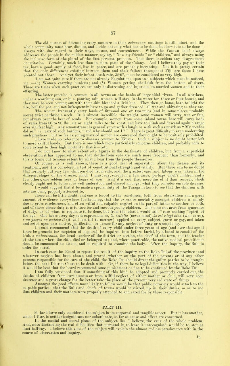 The old custom of discussing every measure in their valcavanua meetings is still intact, and the whole community mnst hear, discuss, and decide not only what has to be done, hut how it is to he done— always with due regard to their ways, means, and conveniences. While the Tasawa chief always addresses the people in the mildest manner, saying,  Now my friends  or  children, and always using the inclusive form of the plural of the first personal pronoun. Thus there is seldom any disagreement or irritation. Certainly, much less than in most parts of the Colony. And I believe they pay up their tax, have a good supply of food, live in peace, and are probably increasing. Yet it is pretty certain that the only differences existing between them and their fellows throughout Fiji, are those I have pointed out above. And yet their infant death-rate, 38'97, must be considered as very high. I am not quite sure if there are not already Eegulations upon two subjects which must be noticed, viz. :—(«) Women carrying burdens ; and {h) Women getting shell-fish from the bottom of rivers. There are times when such practices can only be distressing and injurious to married women and to their offspring. The latter practice is common in all towns ou the banks of large tidal rivers. In all weathers, under a scorching sun, or in a pouring rain, women will stay in the water for three or four hours ; and they may be seen coming out with their skin bleached a livid hue. They then go home, have to light the fire, boil the pot, and not infrequently have to go and gather firewood, all wet and shivering as they are. The women frequently carry loads of firewood one or two miles (and in some places probably more) twice or thrice a week. It is almost incredible the weight some women will carry, wet or fair, not always over the best of roads. Tor example, women from some inland towns here will carry loads of yams from 80 to 90 lbs., six or eight miles to the coast, and have to climb and descend again a range over 700 feet high. Any remonstrance is generally met with a laugh or with such a remark as  My mother did so, i.e., carried such burdens,  and why should not 1 ?  There is great difficulty in even moderating such practices ; but so far as young married women are concerned they ought to be positively prohibited. I have made no reference to diseases common to Fijians. Such a subject is no doubt better left to more skilful hands. But there is one which more particularly concerns children, and probably adds to some extent to their high mortality, that is—coAo. I do not know to what extent colw figures in the death-rate of children, but from a superficial observation it has appeared to me, that deaths from colw are much more frequent than formerly ; and this is borne out to some extent by what 1 hear from the people themselves. Of course, as is well known, there is a good deal of superstition about the disease and its treatmeiit, and it is considered a test of constitutional strength and vitality. But there can be no doubt that formerly but very few children died from coko, and the greatest care and labour was taken in the different stages of the disease, which I must say, except in a few cases, perhaps chief's children and a few others, one seldom sees or hears of now. And it is said that more die of it than recover, which clearly ought not to be, as it is well understood and classed amongst what they consider curable diseases. I would suggest that it be made a special duty of the Turaga ni koro to see that the children with colw are being properly attended to. There can be little doubt, and one is forced to the conclusion, both from observation and a great amount of evidence everywhere forthcoming, that the excessive mortality amongst children is mainly due to gross carelessness, and often wilful and culpable neglect on the part of father or mother, or both, and of those whose duty it is to care for and succour young children. This does not arise from ignorance of duty, or of what is requisite to be done, but from the, what I would call,  care nothing  spirit of the age. One hears every day such expressions as, 0, veitalia (never mind),7i;o cei etagi kina (who cares), e na yacova na inataha U (it will last till to-morrow), applied to every subject, grave or gay, and taken and acted upon as a motive, justification, or excuse for any neglect of duty or wrongdoing. I would recommend that the death of every child under three years of age (and over that age if there be grounds for suspicion of neglect), be inquired into before burial, by a board to consist of the Buli, a matanicanua, the head teacher of the district or section, the chief of the town, and the teacher of the town where the child died or belonged to ; and, where practicable, the native medical practitioner should be summoned to attend, and be required to examine the body. After the inquiry, the Buli to order the burial. In each case the Board to report the result of the inquiry to the Eoko Tui of the province; and wherever neglect has been shown and jDroved, whether on the part of the parents or of any other persons responsible for the care of the child, the Eoko Tui should direct the guilty parties to be brought before the next District Court to be dealt with. Or, if there be no legal difficulties in the way, I believe it would be best that the board recommend some punishment or fine to be confirmed by the Eoko Tui. I am fully convinced, that if something of this kind be adopted and promptly carried out, the deaths of children from carelessness or from wilful neglect of either mother or child, will very soon decrease and a great change for the better take the place of the present very sad state of things. Amongst the good effects most likely to follow would be that public notoriety would attach to the culpable parties ; that the Bulls and chiefs of towns would be stirred up in their duties, so as to see that children and their mothers were properly attended to and cared for by those responsible. PAET III. So far I have only considered the subject in its corporeal and tangible aspect. But it has another, which I fear, is neither insignificant nor subordinate, so far as cause and effect are concerned. In the mental and moral phase of the subject lies, I believe, the crux of the whole problem. And, notwithstanding the real difficulties that surround it, to leave it unrecognised would be to stop at least halfway. 1 believe this view of the subject will explain the almost endless paradox met with in the course of observation and inquiry.