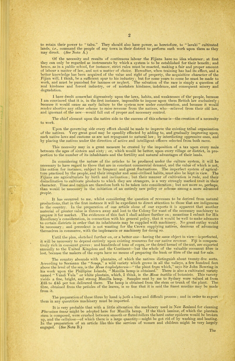 to retain their power to  tabu. They should also have power, as heretofore, to  lavaki cultivated lands, i.e., command the people of any town in their district to perform such work upon them as they may direct. {See Note A.) Of the necessity and results of continuous labour the Eijians have no idea whatever; at first they can only be regarded as instruments by which a system is to be established for their benefit; and hence, as in a ])ublie school, for instance, strict rules must be enacted, making a fair and proper amount of labour a matter of la-w, and not a matter of choice. Hereafter, when training has had its effect, and a better knowledge has been acquired of the value and right of property, the acquisitive character of the Pijian will, I think, be a sufficient spur to his industry ; but for some years to come he must be made to work, and must be punished for laziness or neglect. The salvation of the race is simply a question of real kindness and forced industry, or of mistaken kindness, indolence, and consequent misery and degradation. I have dwelt somewhat digressively upon the laws, habits, and weaknesses of the people, because I am convinced that it is, in the first instance, impossible to impose upon them British law exclusively ; because it would cause an early failure to the system now under consideration, and because it would render abortive any other scheme to raise revenue from the natives, who—relieved from their old law, and ignorant of the new—would fall out of joroper and necessary control. The chief element upon the native side to the success of this scheme is—the creation of a necessity to work. Upon the governing side every effort should be made to improve the existing tribal organisation of the natives. Very great good may be speedily effected by adding to, and gradually improving upon, such native laws and customs as are not rejDUgnant to natural law; by interdicting oppressive ones, and by placing the natives under the direction of active and intelligent ofl&cers selected from both races. This necessity may in a great measure be created by the imposition of a tax upon every male between the ages of sixteen and sixty ; or, ^\ hich would be better, upon every village or district, in pro- portion to the number of its inhabitants and the fertility and natural advantages of their lands. In considering the nature of the articles to be produced under the culture system, it will be necessary to have regard to those that are in constant commercial demand, and the value of which is not, like cotton for instance, subject to frequent and great fluctuations. The imperfect system of agricul- ture 7)ractised by the people, and their irregular and semi-civilised habits, must also be kept in view. The Eijians are agriculturists by birth and inclination ; but their manner of cultivation is rude, and their disinclination to cultivate ])roducts to which they are strangers, is a very strongly marked trait in their character. Time and tuition are therefore both to be taken into consideration ; but not more so, perhaps, than would be necessary in the initiation of an entirely new policy or scheme among a more advanced people. It has occurred to me, whilst considering the question of revenues to be derived from natural productions, that in the first instance it will be expedient to direct attention to those that are indigenous to the country. In the preparation of one article alone of our exjjorts it is apparent that another material of greater value is thrown away and lost to the Colony'for want of the necessary machinery to prepare it for market. . The evidences of this fact I shall adduce further on; meantime I submit for His Excellency's consideration, in connection with his general policy, that it would be well to make advances to certain' districts in order that its inhabitants may be supplied with machinery. No great outlay would be necessary; and precedent is not wanting for the Crown supplying natives, desirous of advancing themselves in commerce, with the implements or machinery for doing so. Until the plan, sketched further on, or a better one—having the same object in view—is perfected, it will be necessary to depend entirely upon existing resources for our native revenue. Eiji is compara- tively rich in cocoauut groves : and hundreds of tons of copra, or the dried Icernel of the nut, are exported annually to the United Kingdom and the Continent—but the whole of the valuable cocoanut fibre is lost, because the makers of the copra have no means of preparing the husk or fibre of the nut for sale. The country abounds with plantains, of which the natives distinguish about twenty-five sorts. According to Seemann the  Soaqa, a wild variety which grows in all the valleys, a few hundred feet above the level of the sea, is the Ilusa troylodytarum— the plant frqm which, says Sir John Bowring in his work upon the Phillipine Islands,  Manilla hemp is obtained! There is also a cultivated variety named  Vundi Vula  or white pla.ntain, which, I think, is the 3I'usa textilis of botanists. This variety yields a fine, bright, and strong Manilla hemp. Samples sent by me to Sydney were valued at from £35 to £45 per ton delivered there. The hemp is obtained from the stem or trunk of the plant. The fibre, obtained from the ])etioles of the leaves, is so fine that it is said the finest muslins may be made from it. The preparation of these fibres by hand is^ both a long and difficult process ; and in order to export them in any quantities machinery must be imported. It is very probable that with a little alteration the machinery used in New Zealand for cleaning Plwrmium tenax might be adopted here for Manilla hemp. If the thick laminaa, of which the plantain stem is composed, were crushed between smooth or fluted rollers the hard outer epiderm would be broken up, and the cellulose—of which there is a large quantity—might be got rid of by washing and beating. In the preparation of an article like this the services of women and childreai might be very largely engaged. {See Note B.)