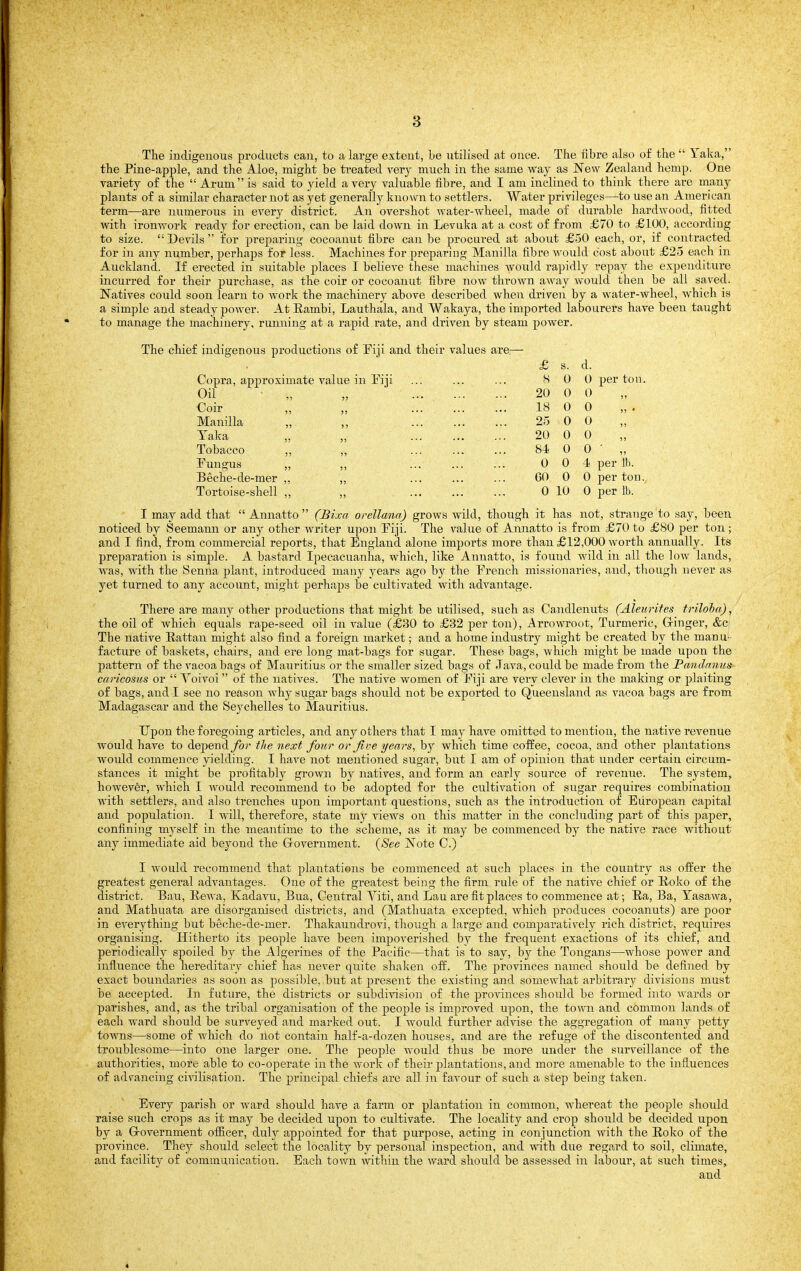 The indigenous products can, to a large extent, Le utilised at once. The fibre also of the  Taka, the Pine-apple, and the Aloe, might be treated verj much in the same way as New Zealand hemp. One variety of the  Arum is said to yield a very valuable fibre, and I am inclined to think there are many plants of a similar character not as yet generally known to settlers. Water privileges—to use an American term—are numerous in every district. An overshot water-wheel, made of durable hardwood, fitted with ironwork ready for erection, can be laid down in Levuka at a cost of from £70 to £100, according to size. Devils for preparing cocoanut fibre can be procured at about £50 each, or, if contracted for in any number, perhaps for less. Machines for preparing Manilla fibre would cost about £25 each in Auckland. If erected in suitable places I believe these machines would rapidly repay the expenditure incurred for theii- purchase, as the coir or cocoanut fibre now thrown away would then be all saved. Natives could soon learn to work the machinery above described when driven by a water-wheel, which is a simple and steady power. At Rambi, Lauthala, and VVakaya, the imported labourers have been taught to manage the machinery, running at a rapid rate, and driven by steam power. The chief indigenous productions of Fiji and their values are.—• £ s. d. Copra, approximate val ue in Fiji s 0 0 Oil 75 55 20 0 0 Coir !) 55 18 0 0 Manilla )5 5 5 • • • 25 0 0 Taka 55 ,, ... 20 0 0 Tobacco 55 55 • * • ■ * • 84- 0 0 Fungus 55 55 • • • •• ' 0 0 4 Beche-de-mer 55 55 • • • •' • GO 0 0 Tortoise-shell 55 • •' • • • 0 10 0 I may add that  Annatto  (Bixa orellana) grows wild, though it has not, strange to say, been noticed by Seemann or any other writer upon Fiji. The value of Annatto is from £70 to £80 per ton ; and I find, from commercial reports, that England alone imports more than £12,000 worth annually. Its preparation is simple. A bastard Ipecacuanha, which, like Annatto, is found wild in all the low lands, was, with the Senna plant, introduced many years ago by the French missionaries, and, though never as yet turned to any account, might perhaps be cultivated with advantage. There are many other productions that might be utilised, such as Candlenuts (Aleurites triloba), the oil of which equals rape-seed oil in value (£30 to £32 per ton), Arro-svroot, Turmeric, Q-inger, &c The native Rattan might also find a foreign market; and a home industry might be created by the manu- facture of baskets, chairs, and ere long mat-bags for sugar. These bags, which might be made upon the pattern of the vacoa bags of Mauritius or the smaller sized bags of Java, could be made from the JPandnnus caricosus or  Voivoi  of the natives. The native women of Fiji are very clever in the making or plaiting of bags, and I see no reason why sugar bags should not be exported to Queensland as vacoa bags are from Madagascar and the Seychelles to Mauritius. Upon the foregoing articles, and any others that I may have omitted to mention, the native revenue would have to dependybr tlie next four or jive years, by which time coffee, cocoa, and other plantations would commence yielding. I have not mentioned sugar, but I am of opinion that under certain circum- stances it might be profitablj^ grown by natives, and form an early source of revenue. The system, however, which I would recommend to be adopted for the cultivation of sugar requires combination with settlers, and also trenches ujjon important questions, such as the introduction of European capital and population. I will, therefore, state my views on this matter in the concluding part of this paper, confining myself in the meantime to the scheme, as it may be commenced by the native race without any immediate aid beyond the Grovernment. {See Note C.) I would recommend that plantations be commenced at such places in the country as offer the greatest general advantages. One of the greatest being the firm rule of the native chief or Roko of the district. Bau, Rewa, Kadavu, Bua, Central Viti, and Lau are fit places to commence at; Ra, Ba, Tasawa, and Mathuata are disorganised districts, and (Mathuata excepted, which produces cocoanuts) are poor in everything but beche-de-mer. Thakaundrovi, though a large and compai'atively rich district, requires organising. Hitherto its people have beeii impoverished by the frequent exactions of its chief, and periodically spoiled by the Algerines of the Pacific—that is to say, by the Tongans—whose power and influence the hereditary chief has never quite shaken off. The provinces named should be defined by exact boundaries as soon as possible, but at jjresent the existing and somewhat arbitrary divisions must be accepted. In future, the districts or subdivision of the provinces should be formed into wards or parishes, and, as the tribal organisation of the people is improved upon, the town and common lands of each ward should be surveyed and marked out. I would further advise the aggregation of many petty toAvns—some of which do not contain half-a-dozen houses, and are the refuge of the discontented and troublesome—into one larger one. The people would thus be more under the surveillance of the authorities, more able to co-operate in the work of their plantations, and more amenable to the influences of advancing ci^-ilisation. The principal chiefs are all in favour of such a step being taken. Every parish or ward should have a farm or plantation in common, whereat the people should raise such crops as it may be decided upon to cultivate. The locality and crop should be decided upon by a Grovernment officer, duly appointed for that purpose, acting in conjunction with the Roko of the province. They should select the locality by personal inspection, and with due regard to soil, climate, and facility of communication. Each town within the ward should be assessed in labour, at such times, and 4