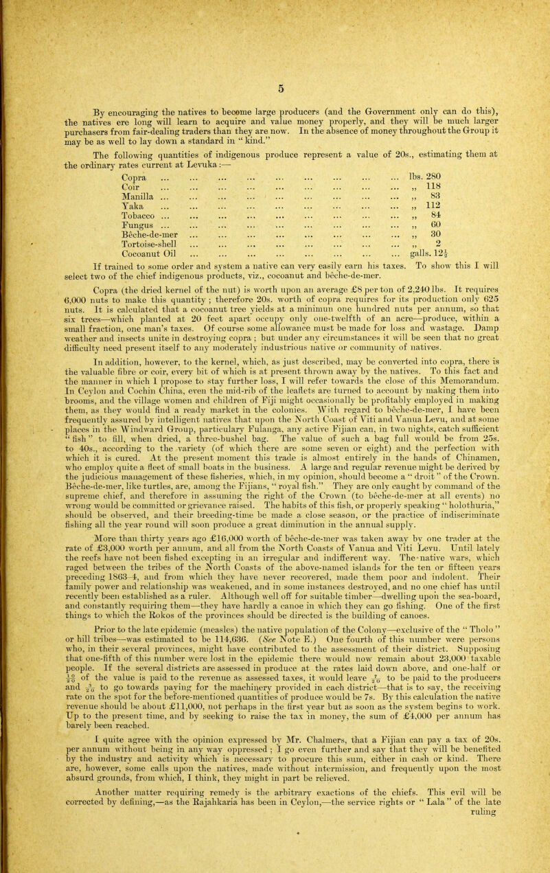 By encouraging the natives to become large producers (and the Grovernment only can do this), the natives ere long will learn to acquire and value money properly, and they will be much larger purchasers from fair-dealing traders than they are now. In the absence of money throughout the Grroup it may be as well to lay down a standard in  kind. The following quantities of indigenous produce represent a value of 20s., estimating them at the ordinary rates current at Levuka:— Copra lbs. 280 Coir „ 118 Manilla ... ... ... ... ... ... ... ... ... ,, 83 Taka „ 112 Tobacco ... ... ... ... ... ... ... ... ... ,, 84 Fungus ... ... ,, 60 Beche-de-mer ... ... ... ... ... ... ... ... ,, 30 Tortoise-shell ... ... ... ... ... ... ... ... ,, 2 Cocoanut Oil galls. 12| If trained to some order and system a native can very easily earn his taxes. To show this I will select two of the chief indigenous products, viz., cocoanut and beche-de-mer. Copra (the dried kernel of the nut) is worth upon an average £8 per ton of 2,240 lbs. It requires 6,000 nuts to make this quantity ; therefore 20s. worth of copra requires for its production only 62-5 nuts. It is calculated that a cocoanut tree yields at a minimun one hundred nuts per annum, so that six trees—which planted at 20 feet apart occupy only one-twelfth of an acre—produce, within a small fraction, one man's taxes. Of course some allowance must be made for loss and wastage. Damp weather and insects unite in destroying copra ; but under any circumstances it will be seen that no great dilEculty need present itself to any moderately industrious native or community of natives. In addition, however, to the kernel, which, as just described, may be converted into copra, there is the valuable fibre or coir, every bit of which is at present thrown away by the natives. To this fact and the manner in which I propose to stay further loss, I will refer towards the close of this Memorandum. In Ceylon and Cochin China, even the mid-rib of the leaflets are turned to account by making them into brooms, and the village women and children of Fiji might occasionally be profitably employed in making them, as they would find a ready market in the colonies. With regard to beche-de-mer, I have been frequently assured by intelligent natives that upon the North Coast of Viti and Vanua Levu, and at some places in the Windward G-roup, particulary Fulauga, any active Fijian can, in two nights, catch sufficient  fish to fill, when dried, a three-bushel bag. The value of such a bag full would be fi'om 2.5s. to 40s., according to the variety (of which there are some seven or eight) and the perfection with which it is cured. At the jjresent moment this trade is almost entirely in the hands of Chinamen, who employ quite a fleet of small boats in the business. A large and regular revenue might be derived by the judicious management of these fisheries, which, in my opinion, should become a  droit of the Crown. Beche-de-mer, like turtles, are, among the Fijians,  royal fish. They are only caught by command of the supreme chief, and therefore in assuming the right of the Crown (to beche-de-mer at all events) no wrong would be committed or grievance raised. The habits of this fish, or properly speaking  holothuria, should be observed, and their breeding-time be made a close season, or the practice of indiscriminate fishing all the year round will soon produce a great diminution in the annual supply. More than thirty years ago £16,000 worth of beche-de-mer was taken away bv one trader at the rate of £3,000 worth per annum, and all from the North Coasts of Vanua and Viti Levu. Until lately the reefs have not been fished excepting in an irregular and indifferent way. The-native wars, which raged between the tribes of the North Coasts of the above-named islands for the ten or fifteen years preceding 1863-4, and from which they have never recovered, made them poor and indolent. Their family power and relationship was weakened, and in some instances destroyed, and no one chief has until recently been established as a ruler. Although well off for suitable timber—dwelling upoii the sea-board, and constantly requiring them—they have hardly a canoe in which they can go fishing. One of the first things to which the Rokos of the provinces should be directed is the building of canoes. Prior to the late epidemic (measles) the native population of the Colony—-exclusive of the  Tholo  or hill tribes—was estimated to be 114,636. {See Note E.) One fourth of this number were persons who, in their several provinces, might Lave contributed to the assessment of their district. Supposing that one-fifth of this number were lost in the epidemic there would now remain about 23,000 taxable people. If the several districts are assessed in produce at the rates laid down above, and one-half or of the value is paid to the revenue as assessed taxes, it would leave ^ to be paid to the producers and to go towards paying for the machinery provided in each district—that is to say, the receiving rate on the sjiot for the before-mentioned quantities of produce would be 7s. By this calculation the native revenue should be about £11,000, not perhaps in the first year but as soon as the system begins to work. Tip to the present time, and by seeking to raise the tax in money, the sum of £4,000 per annum has barely been reached. I quite agree with the opinion expressed by Mr. Chalmers, that a Fijian can pay a tax of 20s. per annum without being in any way oppressed ; I go even further and say that they will be benefited by the industry and activity which is necessary to procure this sum, either in cash or kind. There are, however, some calls upon the natives, made without intermission, and frequently upon the most absurd grounds, from which, I think, they might in part be relieved. Another matter requiring remedy is the arbitrary exactions of the chiefs. This evil will be corrected by defining,—as the Rajahkaria has been in Ceylon,—the service rights or  Lala  of the late ruling