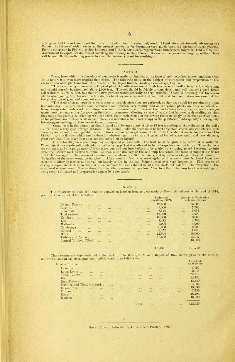 arrangement of tlie sort might yet find favour. Such a plan, if carried out, would, I think, do much towards advancing the Colony, the future of which seems at the present moment to be depending very much upon the success of sugar-growing. Private enterprise in Fiji will at fh-st be slow; and I think, some encouragement and inducement might be held out by the Grovernment to capitalists desirous of investing their money in the Colony. If cane can be grown in large quantities there will be no difficulty in finding people to erect the necessary plant for crushing it. NOTE D. Cacao, from which the chocolate of commerce is made, is obtained in the from of seed-jwds from a very handsome tree. In its nature it is even more tropical than coifee. The following notes on the subject of cultivation and preparation of the cacao or chocolate plant are from the Director of the Royal Botanic Grarden, Perademaya, Ceylon.  The cacao being an essentially tropical plant, its cultivation wovdd doubtless be most profitable at a low elevation, and should scarcely be attempted above 2,000 feet. The soil should be friable to some depth, and well drained ; good forest soil would of course be best, but that of native gardens would generally be very suitable. Shade is necessary for the cacao plants when young, but this need be but slight when they are more matured, as light and free ventilation are essential for the j)rodiiction of good and abundant crops.  The seeds of cacao must be sown as soon as possible after they are gathered, as they soon spoil for germinating upon becoming dry. As germination soon commences and proceeds very i-apidly, and as the young plants are very impatient of being transplanted, unless with the adoption of such ijrecautions as to prevent their roots being in any way injured, arrange- ments must be made either for growing the seeds in a nursery, allowing a space of least a foot between each seedling, so that they may subsequently be taken up with the earth about tlieir roots; or for sowing the roots singly in bamboo or other pots; or for putting two or three seeds in each place it is intended a tree shall occupy in the plantation, subsequently allowing only the strongest seedling of these two or three to remain.  Cacao trees in the plantation should stand at a distance apart of 10 or 15 feet according to the richness of the soil; 12 feet being a very good average distance. The ground under the trees must be kept free from weeds, and well littered with decaying leaves and other vegetable matter. For convenience in gathering the fruit the tree should not be higher than 14 to 18 feet. As the flowers, which are produced in clusters upon the trunk and principal branches, are small and very delicate, great care should be taken that they are not rubbed off or injured.  In the fourth year a good crop may be expected on oood soil. The fruit must be quite ripe before it is gathered. When ri^De it has a pale yellowish colour. After being picked it is allowed to lie in heaps for about 24 hours. Then the pods are cut open, and the pulpy mass of seeds taken out, and put into baskets, to be carried to a sloping paved barbecue, or into large open wicker-work baskets to drain. As soon as the drainage of the acid pulp has ceased, the mass is emptied into boxes in which  terrage, or the process of sweating, is to continue for 36 or 48 hours, and by no means longer than 60 hours ; or the quality of the cacao would be impaired. After removal from the sweating-boxes, the seeds must be freed from any extraiuious adhering matter, and spread out loosely to dry in the sun, being turned over very frequently. Tliis process of drying occupies about throe weeks, and when complete the seeds should be of a fine dark rod colour. The foregoing is the cacao seed of commerce. The produce of a tree, wlien prepared ranges from 5 lbs. to 8 lbs. The croiJ has the advantage of being easily cultivated and prepared for export by a few hands. NOTE E. The following estimate of the native population is taken from returns made by Provincial officers at the end of 1874, prior to the outbreak of the measles :—■ Ba and Yasawa Bua Lomaiviti Thakaudi'ovi Kandavu Lau ... Matliuata ... Nandronga ... Namosi Rewa... Tailevvi and Naitasiri Central Titilevu (Tholo) Estimated Population, 1874. 19,500 9,000 7,514 12,000 10,000 3,442 5,000 8,000 1,372 22,500 16,308 Estimated Population Sejitember 1, 1875. 15,600 7,200 6,011 9,000 8,000 2,754 4,000 6,000 1,098 18,000 13,047 10,000 114,636 101,710 ■ These returns are apparently belo^^• the ninrk, fni- the Wesleyan Mission Report of 1875 shows, prior to the measles, no fewer than 122,526 attendants upon public worship), as follows :— Attendants Mission Circmts. at Worship. Lakemba 5,190 Loma Loma ... Viwa, Taihn-u Bua Ban, Tailevu IS'avuloa and Theo. Institution Cakaudrove ... ... Ovalau Rcwu ... Kadavu 3,041 26,212 12,753 13,439 4,003 13,033 7,759 26,296 10,200 Total 122,526 Suva : Edward John March, Government Printer.—1886.