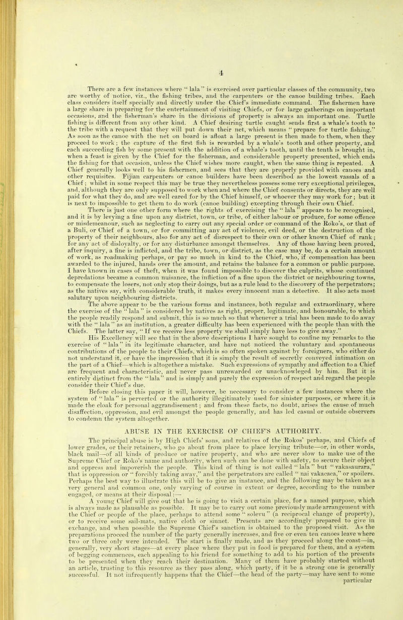 4 There are a few instances where  lala is exereiwed over particular classes of the community, two are worthy of notice, viz., the fishing tribes, and the carpenters or the canoe building tribes. Each class considers itself specially and directly under the Chief's immediate command. The fishermen have a large share in preparing for the entertainment of visiting Chiefs, or for large gatherings on important occasions, and the fisherman's share in the divisions of property is always an important one. Turtle fishing is different from any other kind. A Chief desiring turtle caught sends first a whale's tooth to the tribe with a request that they Avill put down their net, which means prepare for turtle fishing. As soon as the canoe with the net on board is afloat a large present is then made to them, when they proceed to work ; the capture of the first fish is rewarded by a whale's tooth and other propei'ty, and each succeeding fi.sh by some present with the addition of a whale's tooth, until the tenth is brought in, when a feast is given by the Chief for the fisherman, and considerable property presented, which ends the fishing for that occasion, unless the Chief wishes more caught, when the same thing is repeated. A Chief generally looks well to his fishermen, and sees that they are properly provided with canoes and other requisites. Pijian carpenters or canoe builders have been described as the lowest vassals of a Chief ; Avhilst in some respect this may be true they nevertheless possess some very exceptional privileges, and, although they are only supposed to work when and where the Chief consents or directs, they are well paid for what they do, and are well cared for by the Chief himself, or whoever they may work for ; but it is next to impossible to get them to do work (canoe building) excepting through their own Chief. There is just one other form where the rights of exercising the  lala  appears to be recognised, and it is by levying a fine upon any district, town, or tribe, of either labour or produce, for some offence or misdemeanour, such as neglecting to carry out any special order or command of the Edko's, or that of a Buli, or Chief of a town, or for committing any act of violence, e^al deed, or the destruction of the property of their neighbours, also for any act of disrespect to their own or other known Chief of rank ; for any act of disloyalty, or for any disturbance amongst themselves. Any of those having been proved, after iiiquiry, a fine is inflicted, and the tribe, town, or district, as the case may be, do a certain amount of work, as roadmaking perhaps, or pay so much in kind to the Chief, who, if compensation has been awarded to the injured, hands over the amount, and retains the balance for a common or public purpose. I have known in cases of theft, when it was found impossible to discover the culprits, whose continued depredations became a common nuisance, the infliction of a fine upon the district or neighbouring towns, to compensate the losers, not only stop their doings, but as a rule lead to the discovery of the perpetrators; as the natives say, with considerable truth, it makes every innocent man a detective. It also acts most salutary upon neighbouring districts. The above appear to be the various forms and instances, both regular and extraordinary, where the exercise of the  lala  is considered by natives as right, proper, legitimate, and honourable, to which the people readily respond and submit, this is so much so that whenever a trial has beeu made to do away with the  lala  as an institution, a greater difiiculty has been experienced with the people than with the Chiefs. The latter say,  If we receive less property Ave shall simply have less to give away. His Excellency will see that in the above descriptions I have sought to confine my remarks to the exercise of  lala in its legitimate character, and have not noticed the voluntary and spontaneous contributions of the people to their Chiefs, which is so often spoken against by foreigners, who either do not understand it, or have the impression that it is simply the result of secretly conveyed intimation on the part of a Chief—which is altogether a mistake. Such expressions of symjDathy and affection to a Chief are frequent and characteristic, and never pass unrewarded or unacknowleged by him. But it is entirely distinct from the lala and is simply and purely the expression of respect and regard the people consider their Chief's due. Before closing this paper it will, however, be necessary to consider a few instances where the system of  lala  is perverted or the authority illegitimately used for sinister purposes, or where it is made the cloak for personal aggrandisement; and from these facts, no doubt, arises the cause of much disaffection, oppression, and evil amongst the peojjle generally, and has led casual or outside observers to condemn the system altogether. ABUSE IN THE BXBECISE OF CHIEF'S ArTHOEITT. The principal abuse is by High Chiefs' sons, and relatives of the Eokos' perhaps, and Chiefs of lower grades, or their retainers, who go about from place to place levying tribute—or, in other words, black mail—of all kinds of produce or native property, and who are never slow to make use of the Supreme Chief or Koko's name and authority, when such can be done with safety, to secure their object and oppress and impoverish the people. This kind of thing is not called  lala  but  vakasaurara, that is oppression or  forcibly taking away, and the perpetrators are called  nai vakacaca, or spoilers. Perhaps the best way to illustrate this will be to give an instance, and the following may be taken as a very general and common one, only varying of course in extent or degree, according to the number engaged, or means at their disposal:—• A young Chief will give out that he is going to visit a certain place, for a named purpose, which is always made as plausable as possible. It may be to carry out some previously made arrangement with the Chief or people of the place, perhaps to attend some  solevu  (a reciprocal change of property), or to receive some sail-mats, native cloth or sinnet. Presents are accordingly prepared to give in exchange, and when possible the Supreme Chief's sanction is obtained to the proposed visit. As the preparations proceed the number of the party generally increases, and five or even ten canoes leave where two or three only were intended. The start is finally made, and as they proceed along the coast—in, generally, very short stages—at every place where they put in food is prepared for them, and a system of begging commences, each ajjpealing to his friend for something to add to his portion of the presents to be presented when they reach their destination. Many of them have probably started without an article, trusting to this resource as they pass along, which party, if it be a strong one is generally successful. It not infrequently happens that the Chief—the head of the party—may have sent to some particular