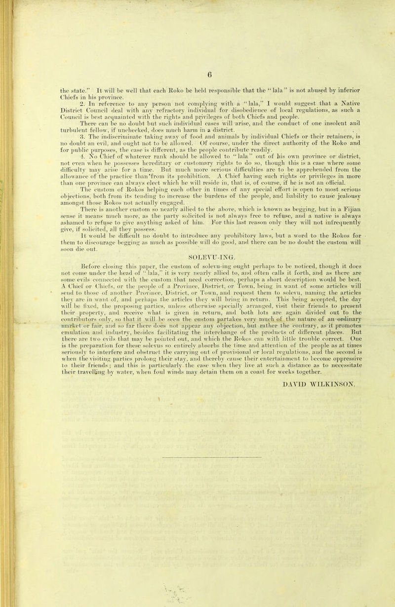 the state. It will be well that each Eoko be held responsible that the lala is not abiised by inferior Chiefs in his ])rovince. 2. In reference to any person not complying with a  lala, I wonld suggest that a Native District Council deal with any refractory individual for disobedience of local regulations, as such a Council is best acquainted with the rights and privileges of both Chiefs aud people. There can be no doubt but such individual cases will arise, and the conduct of one insolent aud turbulent fellow, if unchecked, does much harm in a district. 3. The indiscriminate taking away of food and animals by individual Chiefs or tlieir retainers, is no doubt -Ml evil, and ought not to be allowed. Of course, under the direct authority of the Eoko and for public purposes, the case is different, as the people contribute readily. 4. No Chief of whatever rank should be allowed to lala out of his OAvn pro^^nce or district, not even when he possesses hereditary or customary rights to do so, though this is a case where some difficulty may arise for a time. But much more serious difficulties are to be ap])rehended from the allowance of the jn-actice than'from its prohibition. A Chief having such rights or privileges in more than one province can always elect which he will reside in, that is, of course, if he is not an official. The custom of Eokos helping each other in times of any special effort is open to most serious objections, both from its tending to increase the burdens of the people, and liability to cause jealousy amongst those Eokos not actually engaged. There is another custom so nearly allied to the above, which is known as begging, but in a Fijian sense it means much more, as the party solicited is not always free to refuse, and a native is always ashamed to refuse to give anything asked of him. Eor tliis last reason only they will not infrequently give, if solicited, all tliey possess. It would 1)0 difficult no doubt to introduce any ])rohibitory la-ws, but a word to the Eokos for • them to discourage begging as much as possible will do good, and there can be no doubt the custom will soon die out. SOLETU-ING. Before closing this paper, the custom of solevu-ing ought perhaps to be noticed, though it does not come under the head of  lala, it is very nearly allied to, and ofteii calls it forth, and as there are some evils connected ^^ ith the custom that need correction, perha])s a short description would be best. A Chief or Chiefs, or the people of a Province, District, or Town, being in want of some articles will send to those of another Province, District, or Town, aud request them to solevu, naming the articles they are in want of, and perhaps the articles tliey AA'ill bring in return. This being accepted, the day will be fixed, the proposing parties, unless otherwise specially arranged, visit their friends to present their property, and receive what is given in return, and both lots are again divided out to the contributors only, so that it will be seen the c-ustom partakes very much of the nature of an ordinary nrarket or fair, and so far there does not ajjpear any oljjection, but I'ather the contrary, as it promotes emulation aud industry, besides facilitating the interchange of the products of different places. But there are two evils that may be pointed out, and which the Eokos can with little trouble correct. One is the pre])aration for these solevus so entirely absorbs the time and attention of the people as at times seriously to interfere and obstruct the carrying out of provisioiuil or local reguhitioiis, and the second is when the visiting parties prolong their stay, and thereby cause their e))terta.inment to become oppressive to their friends ; and this is particularly the case when they live at such a distance as to necessitate their travelling by water, when foul winds may detain them on a coast for weeks together. DAA^ID WILKINSON.