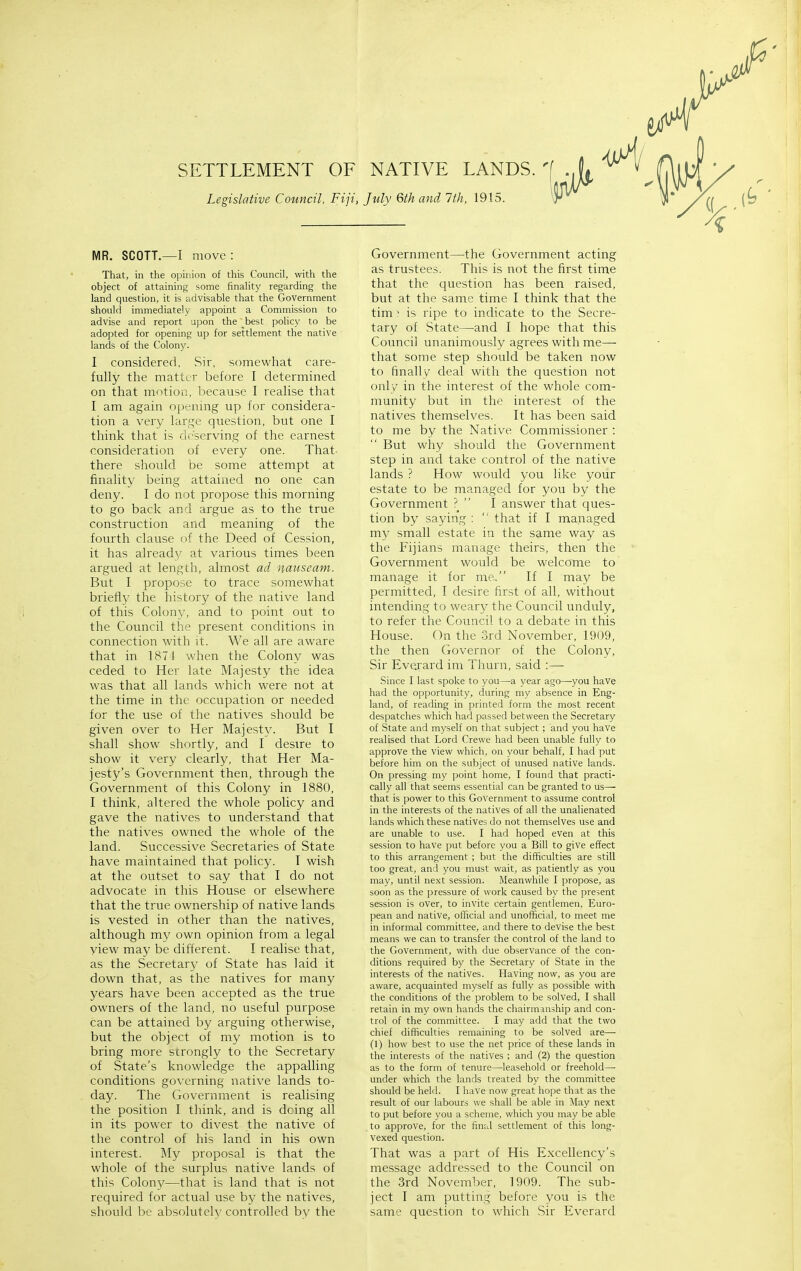 SETTLEMENT OF NATIVE LANDS. Legislative Council, Fiji, July 6th and 7th, 1915. MR. SCOTT.—I move : That, in the opinion of this Council, with the object of attaining some finality regarding the land question, it is ;idvisable that the Government should immediately appoint a Commission to advise and report u])on the best policy to be adopted for opening up for settlement the native lands of the Colony. I considered, Sir, somewhat care- fully the matter before 1 determined on that motion, because 1 realise that I am again Ojx-nmg up for considera- tion a very large question, but one I think that is deserving of the earnest consideration of every one. That- there should be some attempt at finality being attained no one can deny. I do not propose this morning to go back and argue as to the true construction and meaning of the fourth clause of the Deed of Cession, it has already at various times been argued at length, almost ad nauseam. But I propose to trace somewhat briefly the history of the native land of this Colony, and to point out to the Council the present conditions in connection with it. We all are aware that in 1874 when the Colony was ceded to Her late Majesty the idea was that all lands which were not at the time in the occupation or needed for the use of the natives should be given over to Her Majest}'. But I shall show shortly, and I desire to show it very clearly, that Her Ma- jesty's Government then, through the Government of this Colony in 1880, I think, altered the whole policy and gave the natives to understand that the natives owned the whole of the land. Successive Secretaries of State have maintained that policy. I wish at the outset to say that I do not advocate in this House or elsewhere that the true ownership of native lands is vested in other than the natives, although my own opinion from a legal view may be different. I realise that, as the Secretary of State has laid it down that, as the natives for many years have been accepted as the true owners of the land, no useful purpose can be attained by arguing otherwise, but the object of my motion is to bring more strongly to the Secretary of State's knowledge the appalling conditions governing native lands to- day. The Government is realising the position 1 think, and is doing all in its power to divest the native of the control of his land in his own interest. My proposal is that the whole of the surplus native lands of this Colony—that is land that is not required for actual use by the natives, should be absolutely controlled by the Government—the Government acting as trustees. This is not the first time that the question has been raised, but at the same time I think that the tim ' is ripe to indicate to the Secre- tary of State—and I hope that this Council unanimously agrees with me— that some step should be taken now to finally deal with the question not only in the interest of the whole com- munity but in the interest of the natives themselves. It has been said to me by the Native Commissioner : But why should the Government step in and take control of the native lands ? How would you like your estate to be managed for you by the Government ?  I answer that ques- tion by saying :  that if I managed my small estate in the same way as the Fijians manage theirs, then the Government would be welcome to manage it for me. If I may be permitted, I desire first of all, without intending to weary the Council unduly, to refer the Council to a debate in this House. On the .3rd November, 1909, the then Governor of the Colony, Sir Everard im Thurn, said :— Since I last spoke to you—a year ago—you have had the opportunity, during my absence in Eng- land, of reading in printed form the most recent despatches which had passed between the Secretary of State and myself on that subject ; and you have realised that Lord Crewe had been unable fully to approve the view which, on your behalf, I had put before him on the subject of unused native lands. On pressing my point home, I found that practi- cally all that seems essential can be granted to us— that is power to this Government to assume control in the interests of the natives of all the unalienated lands which these natives do not themselves use and are unable to use. I had hoped even at this session to have put before you a Bill to give effect to this arrangement ; but the difficulties are still too great, and you must wait, as patiently as you may, until next session. Meanwhile I propose, as soon as the pressure of work caused by the present session is over, to invite certain gentlemen, Euro- pean and native, official and unofficial, to meet me in informal committee, and there to devise the best means we can to transfer the control of the land to the Government, with due observance of the con- ditions required by the Secretary of State in the interests of the natives. Having now, as you are aware, acquainted myself as fully as possible with the conditions of the problem to be solved, I shall retain in my own hands the chairmanship and con- trol of the committee. I may add that the two chief difficulties remaining to be solved are—• (I) how best to use the net price of these lands in the interests of the natives ; and (2) the question as to the form of tenure—leasehold or freehold—• under which the lands treated by the committee should be held. I have now great hope that as the result of our labours we shall be able in May next to put before you a scheme, which you may be able to approve, for the final settlement of this long- vexed question. That was a part of His Excellency's message addressed to the Council on the 3rd November, 1909. The sub- ject I am putting before you is the same question to which Sir Everard