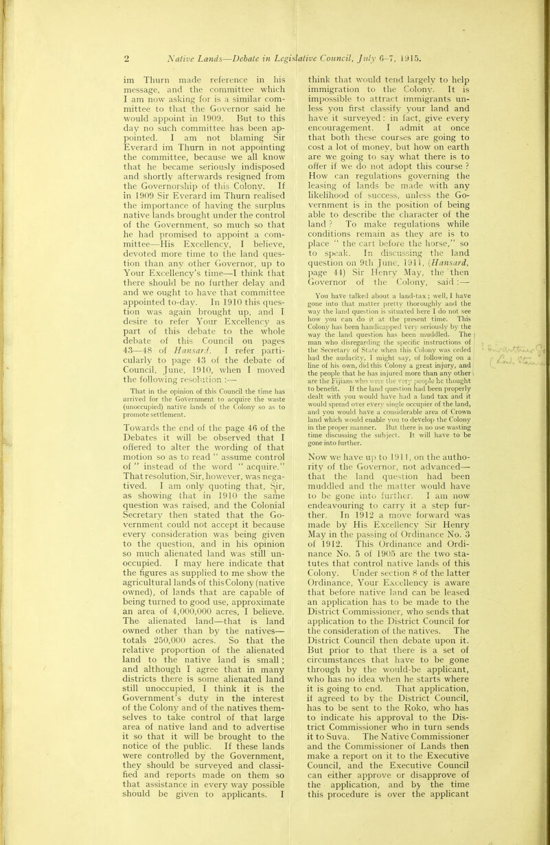 im Thurn made reference in his message, and the committee which I am now asking for is a similar com- mittee to that the Governor said he would appoint in 1909. But to this day no such committee has been ap- pointed. I am not blaming Sir Everard im Thurn in not appointing the committee, because we all know that he became seriously indisposed and shortly afterwards resigned from the Governorship of this Colony. If in 1909 Sir Everard im Thurn realised the importance of having the surplus native lands brought under the control of the Government, so much so that he had promised to appoint a com- mittee—His Excellency, I believe, devoted more time to the land ques- tion than^ any other Governor, up to Your Excellency's time—-I think that there should be no further delay and and we ought to have that committee appointed to-day. In 1910 this ques- tion was again brought up, and I desire to refer Your Excellency as part of this debate to the whole debate of this Council on pages 43—48 of Hansard. I refer parti- cularly to page 43 of the debate of Council, June, 1910, when I moved the following resolution :— That in the opinion of this Council the time has arrived for the Government to acquire the waste (unoccupied) native lands of the Colony so as to promote settlement. Towards the end of the page 46 of the Debates it will be observed that I offered to alter the wording of that motion so as to read  assume control of  instead of the word  acquire. That resolution. Sir, however, was nega- tived. I am only quoting that. Sir, as showing that in 1910 the same question was raised, and the Colonial Secretary then stated that the Go- vernment could not accept it because every consideration was being given to the question, and in his opinion so much alienated land was still un- occupied. I may here indicate that the figures as supplied to me show the agricultural lands of this Colony (native owned), of lands that are capable of being turned to good use, approximate an area of 4,000,000 acres, I believe. The alienated land—that is land owned other than by the natives— totals 250,000 acres. So that the relative proportion of the alienated land to the native land is small ; and although I agree that in many districts there is some alienated land still unoccupied, I think it is the Government's duty in the interest of the Colony and of the natives them- selves to take control of that large area of native land and to advertise it so that it will be brought to the notice of the public. If these lands were controlled by the Government, they should be surveyed and classi- fied and reports made on them so that assistance in every way possible should be given to applicants. I think that would tend largely to help immigration to the Colony. It is impossible to attract immigrants un- less you first classify your land and have it surveyed : in fact, give every encouragement. I admit at once that both these courses are going to cost a lot of money, but how on earth are we going to say what there is to offer if we do not adopt this course ? How can regulations governing the leasing of lands be m.ade with any likelihood of success, unless the Go- vernment is in the position of being able to describe the character of the land ? To make regulations while conditions remain as they are is to place  the cart before the horse, so to speak. In discussing the land question on 9th June, 1911, {Hansard, page 44) Sir Henry May, the then Governor of the Colony, said :— You have talked about a land-tax ; well, I have gone into that matter pretty thoroughly and the way the land question is situated here I do not see how you can do it at the present time. This Colon)^ has been handicapped very seriously by the way the land question has been muddled. The ' man who disregarding the specific instructions of the Secretar\- of State when this Colony was ceded ''v-,, i.'i,'vtUj,i< had the audacity, I might say, of following on a ^ j^i*JL ^CT line of his own, did this Colony a great injury, and ' ''^ the people that he has injured more than any other are the Fijians who -.rere the very people he thought to benefit. If the land question had been properly dealt with you would have had a land tax and it would spread over every single occupier of the land, and you would have a considerable area of Crown land which would enable vou to develop the Colony in the proper manner. I3ut there is no use wasting time discussing the subject. It will have to be gone into further. Now we have up to 1911, on the autho- rity of the Governor, not advanced that the land question had been muddled and the matter would have to be gone into further. I am now endeavouring to carry it a step fur- ther. In 1912 a move forward was made by His Excellency Sir Henry May in the passing of Ordinance No. 3 of 1912. This Ordinance and Ordi- nance No. 5 of 1905 are the two sta- tutes that control native lands of this Colony. Under section 8 of the latter Ordinance, Your Excellency is aware that before native land can be leased an application has to be made to the District Commissioner, who sends that application to the District Council for the consideration of the natives. The District Council then debate upon it. But prior to that there is a set of circumstances that have to be gone through by the would-be applicant, who has no idea when he starts where it is going to end. That application, if agreed to by the District Council, has to be sent to the Roko, who has to indicate his approval to the Dis- trict Commissioner who in turn sends it to Suva. The Native Commissioner and the Commissioner of Lands then make a report on it to the Executive Council, and the Executive Council can either approve or disapprove of the application, and by the time this procedure is over the applicant