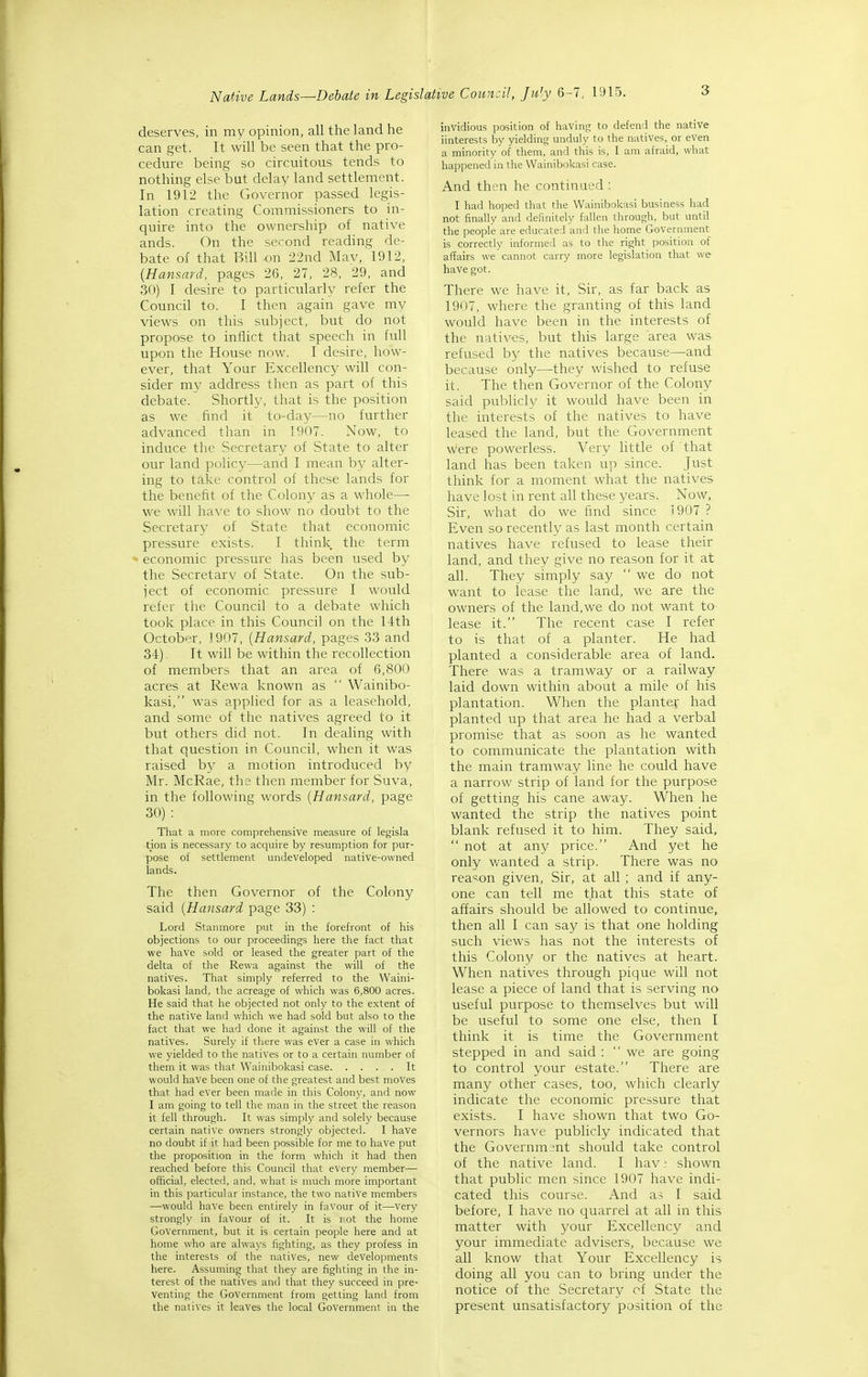 3 deserves, in my opinion, all the land he can get. It will be seen that the pro- cedure being so circuitous tends to nothing else but delay land settlement. In 1912 the Governor passed legis- lation creating Commissioners to in- quire into the ownership of native ands. On the second reading de- bate of that Bill on 22nd Mav, 1912, [Hansard, pages 26, 27, 28, 29, and 30) I desire to particularly refer the Council to. I then again gave my views on this subject, but do not propose to inflict that speech in full upon the House now. I desire, how- ever, that Your Excellency will con- sider my address then as part of this debate. Shortly, that is the position as we find it to-day—no further advanced than' in 1907. Now, to induce the Secretary of State to alter our land policy—and I mean by alter- ing to take control of these lands for the benefit of the Colony as a whole— we will have to show no doubt to the Secretary of State that economic pressure exists. I think the term o economic pressure has been used by the Secretary of State. On the sub- ject of economic pressure I would refer the Council to a debate which took place in this Council on the 11th October, 1907, [Hansard, pages 33 and 34). It will be within the recollection of members that an area of 6,800 acres at Rewa known as  Wainibo- kasi, was applied for as a leasehold, and some of the natives agreed to it but others did not. In dealing with that question in Council, when it was raised by a motion introduced by Mr. McRae, the then member for Suva, in the following words [Hansard, page 30) : That a more comprehensive measure of legisla tion is necessary to acquire by resumption for pur- pose of settlement undeveloped native-owned lands. The then Governor of the Colony said [Hansard page 33) : Lord Stanmore put in the forefront of his objections to our proceedings here the fact that we have sold or leased the greater part of the delta of the Rewa against the will of the natives. That simply referred to the Waini- bokasi land, the acreage of which was 6,800 acres. He said that he objected not only to the extent of the native land which we had sold but also to the fact that we had done it against the will of the natives. Surely if there was ever a case in which we yielded to the natives or to a certain number of them it was that Wainibokasi case It would have been one of the greatest and best moves that had ever been made in this Colony, and now I am going to tell the man in the street the reason it fell through. It was simply and solely because certain native owners strongly objected. I have no doubt if it had been possible for me to have put the proposition in the form which it had then reached before this Council that every member— official, elected, and. what is much more important in this particular instance, the two native members —would have been entirely in favour of it—very strongly in favour of it. It is I'Ot the home Government, but it is certain people here and at home who are alwaj's fighting, as they profess in the interests of the natives, new developments here. Assuming that they are fighting in the in- terest of the natives and that they succeed in pre- venting the Government from getting land from the natives it leaves the local Government in the invidious position of having to defend the native iinterests by yielding unduly to the natives, or even a minority of them, and this is, I am afraid, what happened in the Wainibokasi case. And then he continued : I had hoped that the Wainibokasi business had not finally and definitely fallen through, but until the people are educated and the home Government is correctly informed as to the right position of affairs we cannot carry more legislation that we have got. There we have it. Sir, as far back as 1907, where the granting of this land would have been in the interests of the natives, but this large area was refused by the natives because—and because only—they wished to refuse it. The then Governor of the Colony- said publicly it would have been in the interests of the natives to have leased the land, but the Government were powerless. Very little of that land has been taken up since. Just think for a moment what the natives have lost in rent all these years. Now, Sir, what do we find since 1907 ? Even so recently as last month certain natives have refused to lease their land, and they give no reason for it at all. They simply say we do not want to iease the land, we are the owners of the land,we do not want to lease it. The recent case I refer to is that of a planter. He had planted a considerable area of land. There was a tramway or a railway laid down within about a mile of his plantation. When the planter had planted up that area he had a verbal promise that as soon as he wanted to communicate the plantation with the main tramway line he could have a narrow strip of land for the purpose of getting his cane away. When he wanted the strip the natives point blank refused it to him. They said,  not at any price. And yet he only v/anted a strip. There was no rea'^on given, Sir, at all ; and if any- one can tell me that this state of affairs should be allowed to continue, then all I can say is that one holding such views has not the interests of this Colony or the natives at heart. When natives through pique will not lease a piece of land that is serving no useful purpose to themselves but will be useful to some one else, then I think it is time the Government stepped in and said : we are going to control your estate. There are many other cases, too, which clearly indicate the economic pressure that exists. I have shown that two Go- vernors have publicly indicated that the Government should take control of the native land. I hav - shown that public men since 1907 have indi- cated this course. And as I said before, I have no quarrel at all in this matter with your Excellency and your immediate advisers, because we all know that Your Excellency is doing all you can to bring under the notice of the Secretary cf State the present unsatisfactory position of the