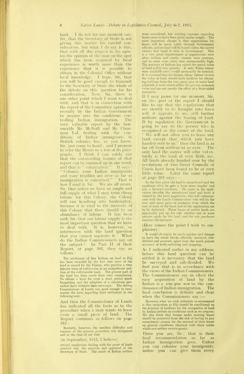 land. I do not for one moment say, Sir, that the Secretary of State is not giving this matter his careful con- sideration, but what I do say is this, that with all due respect to his opin- ion the opinion of the man on the spot which has been acquired by local experience is worth more than the experience that it is possible to obtain in the Colonial Office without local knowledge. I hope, Sir, that you will be good enough to transmit to the Secretary of State the whole of the debate on this question for his consideration. Now, Sir, there is one other point which I want to deal with, and that is in connection with the report of the Committee appointed recently by the Indian Government to inquire into the conditions con- trolhng Indian immigration. The very valuable report by the hon- ourable Mr. McNeill and Mr. Chim- man Lai, dealing with the con- ditions of Indian immigrants in British colonies has, as you know, Sir, just come to hand ; and I propose to refer the House to a few, of its para- graphs. I think I can safely say that the outstanding feature of that report can be summed up in one word, and that is  colonisation. It says :  Colonise your Indian immigrants and your troubles are over as far as immigration is concerned. That is how I read it, Sir. We are all aware, Sir, tl?>at unless we have an ample and full supply of what I may term cheap labour for this Colony, the Colony will run headlong into bankruptcy, because it is vital to the interests of this Colony that there should be an abundance of labour. It has been said,.Sir, that our labour supply is the most important question that we have to deal with. It is, however, so interwoven Vv'ith the land question that you cannot separate it. What do the Indian Commissioners say on the subject ? In Part II of their Report, at page 261, they say as follows : The settlement of free Indians on land in Fiji has been retarded by the fact that most of the land is owned by the Fijians, who practise a very inferior form of cultivation in an insignificant por- tion of the cultivatable land. The greater part of the land has been waste from time immemorial. To obtain a lease for even a short period much bargaining and the adoption of a circuitous pro- cedure have hitherto been necessary. The Acting Commissioner of Lands was good enough to sum- marise the facts regarding land settlement in the following note. And then the Commissioner of Lands has indicated all the facts as to the procedure when a man wants to lease ■even a small piece of land. The Report continues as follows on page 262 : Recently, however, the needless difficulty and expense of the present procedure was recognised and at the time of our visit [in September, 1913, I believe] revised regulations dealing with the grant of lands awaited only the sanction and approval of the Secretary of State. The needs of Indian settlers were considered, but existing customs regarding leases seem to have been given undue weight. The most important change is that negotiations for leases will be made solely through Government officials, and no land will be leased unless the native owners first hand it over to Government. This is a very great improvement as negotiations were often tedious and costly, tenures were insecure, and in some cases rents were unreasonably high. The presence of Indians,has raised the rental value of land in Fiji very greatly.' If only Fijian labour were available rents would necessarily be nominal. It is essential that the Indian, whose labour creates the Value of land, should have facilities for obtain- ing holdings from the very great area of waste land available at rents which reflect the pre=;ent economic Value and are not merely the effect of a State-aided monopoly. If I may pause for one moment. Sir, on thi; part of the report I should like to say that the regulations that are shortly to be brought into force will, it appears to me, still further militate against the leasing of .land. If by regulation the Government is going to say to the person who is recognised as the owner of the land. We will not allow you to lease any land except that which you have handed over to us, then the land is as far off from settlem3nt as ever. The only land the native will offer volm- tarily is the land of very little use. All lands already handed over by the resolutions of two Great Councils of Chiefs have been found to be of very little value. Later the same report at page 263 says :— In the first place the land is unsurveyed and the applicant after he gets a lease must employ and pay a licensed surveyor. He must in his appli- cation describe the unsurveyed land and have it valued b\- the local magistrate, who will communi- cate with the Lands Commissioner who will fix the rent and u]:)set price or premium from which the cost of issue of the lease and of the registration are to be deducted. These leases of native lands are apparently put up for sale wliether one or more persons apply for the land, and the sale purchaser employs the surveyor. (Here comes the point I wish to em- phasise) : It would obviously be much quicker and cheaper to have the whole blocks officially surveyed, sub- divided and assessed, apart from the much greater accuracy of both surveying and mapping. As I indicated earlier in my address, before this land question can be settled it is necessary that the land be surveyed and sub-divided. We find now that is in accordance with the views of the Indian Commissioners. The Commissioners say in effect the easy acquisition of land by the Indian is a sine qua non to the con- tinuance of Indian immigration. The final conclusion is definite and clear when the Commissioners say :— However, wdiat we wish definitely to recommend is that emigration to Fiji should be conditional on the creation of facilities for the occupation of land by Indian settlers on conditions such as we ]5ropose. We also think that lessees under existing leases should be protected from the risk of having to pay extortionate premia for the renewal of their leases on general conditions identical with those under which new settlers receive grants. There you are, Sir ; that is their final recommendation so far as Indian immigration goes. Unless you can colonise your immigrants, unless you can give them every