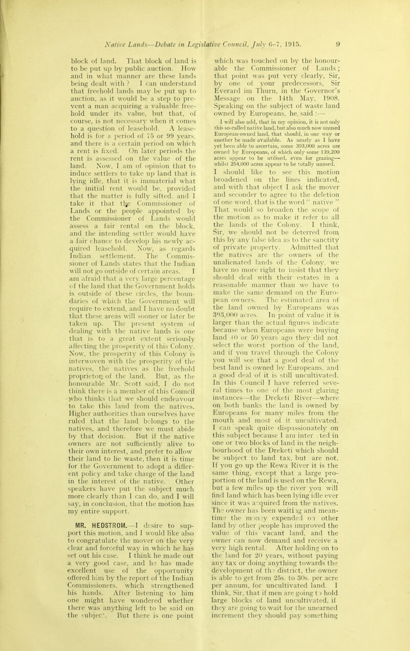 block of land. That block of land is to be put up by public auction. How and in what manner are these lands being dealt with ? I can understand that freehold lands may be put up to auction, as it would be a step to pre- vent a man acquiring a valuable free- hold under its value, but that, of course, is not necessary when it comes to a question of leasehold. A lease- hold is for a period of 75 or 99 years, and there is a certain period on which a rent is fixed. On later periods the rent is assessed on the value of the land. Now, I am of opinion that to induce settlers to take up land that is lying idle, that it is immaterial what the initial rent would be, provided that the matter is fully sifted, and I take it that tl^e Commissioner of Lands or the people appointed by the Commissioner of Lands would assess a fair rental on the block, and the intending settler would have a fair chance to develop his newly ac- quired leasehold. Now, as regards Indian settlement. The Commis- sioner of Lands states that the Indian will not go outside of certain areas. I am afraid that a very large percentage of the land that the Government holds is outside of these circles, the boun- daries of which the Government will require to extend, and I have no doubt that these areas will sooner or later be taken up. The present system of dealing with the native lands is one that is to a great extent seriously affecting the prosperity of this Colony. Now, the prosperity of this Colony is interwoven with the prosperity of the natives, the natives as the freehold proprietors of the land. But, as the honourable Mr. Scott said, I do not think there is a member of this Council jvho thinks that we should endeavour to take this land from the natives. Higher authorities than ourselves have ruled that the land belongs to the natives, and therefore we must abide by that decision. But if the native owners are not sufficiently alive to their own interest, and prefer to allow their land to lie waste, then it is time tor the Government to adopt a differ- ent policy and take charge of the land in the interest of the native. Other speakers have put the subject much more clearly than I can do, and I will say, in conclusion, that the motion has my entire support. MR. HEDSTROM.—I desire to sup- port this motion, and I would like also to congratulate the mover on the very clear and forceful way in which he has set out his case. I think he made out a very good case, and he has made excellent use of the opportunity offered him by the report of the Indian Commissioners, which strengthened his hands. After listening to him one might have wondered whether there was anything left to be said on the subjec. But there is one point which was touched on by the honour- able the Commissioner of Lands ; that point was put very clearly, Sir, by one of your predecessors, Sir Everard im Thurn, in the Governor's Message on the 14th May, 1908. Speaking on the subject of waste land owned by Europeans, he. said :— I will also add, that in my opinion, it is not only this so-called native land, but also much now unused European-owned land, that should, in one way or another be made available. As nearly as I have yet been able to ascertain, some 393,000 acres are owned by Europeans, of which only some 139,200 acres appear to be utilised, even for grazing— whilst 254,000 acres appear to be totally unused. I should like to see this motion broadened on the lines indicated, and with that object I ask the mover and seconder to agree to the deletion of one word, that is the word  native  That would so broaden the scope of the motion as to make it refer to all the lands of the Colony. I think. Sir, we should not be deterred from this by any false idea as to the sanctity of private property. Admitted that the natives are the owners of the unalienated lands of the Colony, we have no more right to insist that they should deal with their estates in a reasonable manner than we have to make the same demand on the Euro- pean owners. The estimated area of the land owned by Europeans was 393,000 acres. In point of value it is larger than the actual figures indicate because when Europeans were buying land 40 or 50 years ago they did not select the worst portion of the land, and if you travel through the Colony you will see that a good deal of the best land is owned by Europeans, and a good deal of it is still uncultivated. In this Council I have referred seve- ral times to one of the most glaring instances—the Dreketi River—where on both banks the land is owned by Europeans for many miles from the mouth and most of it uncultivated. I can speak quite dispassionately on this subject because I am inter : ted in one or two blocks of land in the neigh- bourhood of the Dreketi which should be subject ro land tax, but are not. If you go up the Rewa River it is the same thing, except that a large pro- portion of the land is used on the Rewa, but a few miles up the river you will find land which has been lying idle ever since it was acquired from the natives. The owner has been waitiig and mean- time the mon;y expended oi other land by other people has improved the value of this vacant land, and the owner can now demand and receive a very high rental. After holding on to the land for 20 years, without paying any tax or doing anything towards the development of th; district, the owner is able to get from 25s. to 30s. per acre per annum, for uncultivated land. I think. Sir, that if men are going to hold large blocks of land uncultivated, if they are going to wait for the unearned increment they should pay something