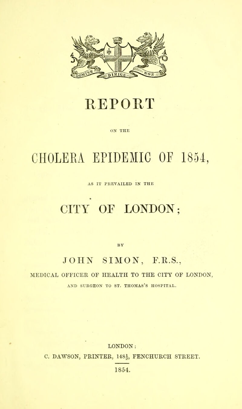 ON THE CHOLERA EPIDEMIC OF 1854, AS IT PKEVAILED IN THE CITY OF LONDON; BY JOHN SIMON, F.R.S., MEDICAL OFFICER OF HEALTH TO THE CITY OF LONDON, AND SURGEON TO ST. THOMAS'S HOSPITAL. LONDON: C. DAWSON, PRINTER, 148i, FENCHURCH STREET. 1854.