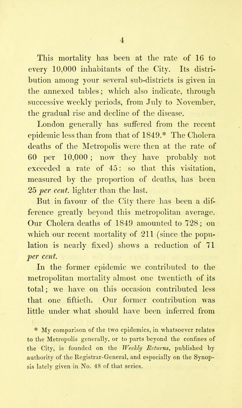 This mortalitv has been at the rate of 16 to every 10,000 inhabitants of the City. Its distri- bution among your several sub-districts is given in the annexed tables; Avhich also indicate, through successive weekly periods, from July to November, the gradual rise and decline of the disease. London generally has suffered from the recent epidemic less than from that of 1849.* The Cholera deaths of the Metropolis were then at the rate of 60 per 10,000 ; now they have probably not exceeded a rate of 45: so that this visitation, measured by the proportion of deaths, has been 25 per cent, lighter than the last. But in favour of the City there has been a dif- ference greatly beyond this metropolitan average. Our Cholera deaths of 1849 amounted to 728; on which our recent mortality of 211 (since the popu- lation is nearly fixed) shows a reduction of 71 per cent. In the former epidemic we contributed to the metropolitan mortality almost one twentieth of its total; we have on this occasion contributed less that one fiftieth. Our former contribution was little under what should have been inferred from * My comparison of the two epidemics, in whatsoever relates to the Metropolis generally, or to parts beyond the confines of the City, is founded on the Weekli/ Returns, published by authority of the Registrar-General, and especially on the Synop- sis lately given in No. 48 of that series.