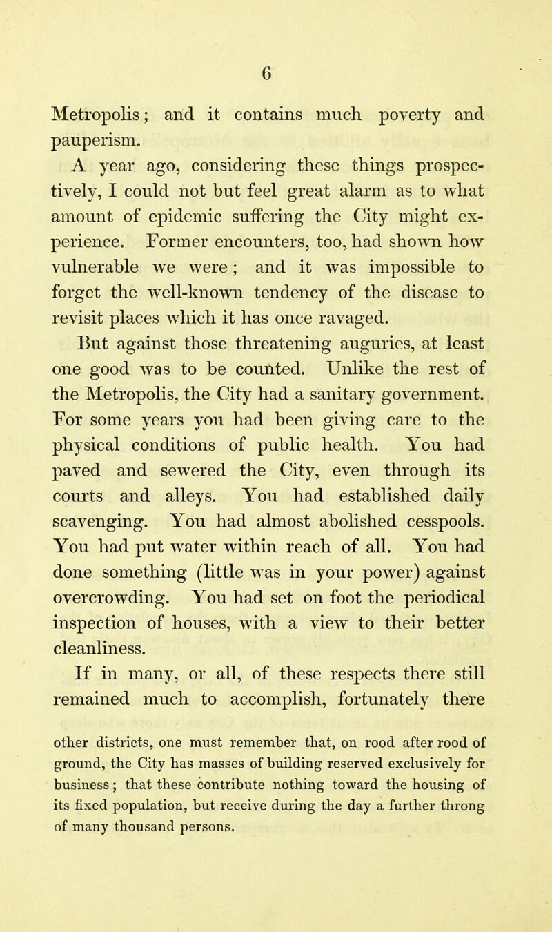 Metropolis; and it contains much poverty and pauperism. A year ago, considering these things prospec- tively, I could not but feel great alarm as to what amount of epidemic suffering the City might ex- perience. Former encounters, too, had shown how vulnerable we were; and it was impossible to forget the well-known tendency of the disease to revisit places which it has once ravaged. But against those threatening auguries, at least one good was to be counted. Unlike the rest of the Metropolis, the City had a sanitary government. For some years you had been giving care to the physical conditions of public health. You had paved and sewered the City, even through its courts and alleys. You had established daily scavenging. You had almost abolished cesspools. You had put water within reach of all. You had done something (little was in your power) against overcrowding. You had set on foot the periodical inspection of houses, with a view to their better cleanliness. If in many, or all, of these respects there still remained much to accomplish, fortunately there other districts, one must remember that, on rood after rood of ground, the City has masses of building reserved exclusively for business; that these contribute nothing toward the housing of its fixed population, but receive during the day a further throng of many thousand persons.