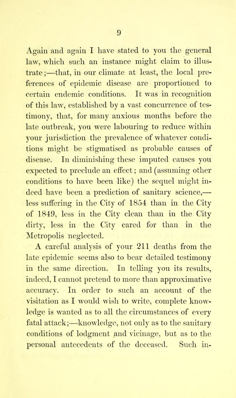 Again and again I have stated to you tlic general law, which such an instance might claim to illus- trate ;—that, in our chmate at least, the local pre- ferences of epidemic disease are proportioned to certain endemic conditions. It was in recognition of this laAV, established by a vast concurrence of tes- timony, that, for many anxious months before the late outbreak, you were labouring to reduce within your jurisdiction the prevalence of whatever condi- tions might be stigmatised as probable causes of disease. In diminishing these imputed causes you expected to preclude an effect; and (assuming other conditions to have been like) the sequel might in- deed have been a prediction of sanitary science,— less suffering in the City of 1854 than in tlie City of 1849, less in the City clean than in the City dirty, less in the City cared for than in the MetropoUs neglected. A careful analysis of your 211 deaths from the late epidemic seems also to bear detailed testimony in the same direction. In telling you its results, indeed, I cannot pretend to more than approximative accuracy. In order to such an account of tlie visitation as I would wish to write, complete Imow- ledge is wanted as to all the circumstances of every fatal attack;—knowledge, not only as to the sanitary conditions of lodgment and vicinage, but as to the personal antecedents of the deceased. Such in-