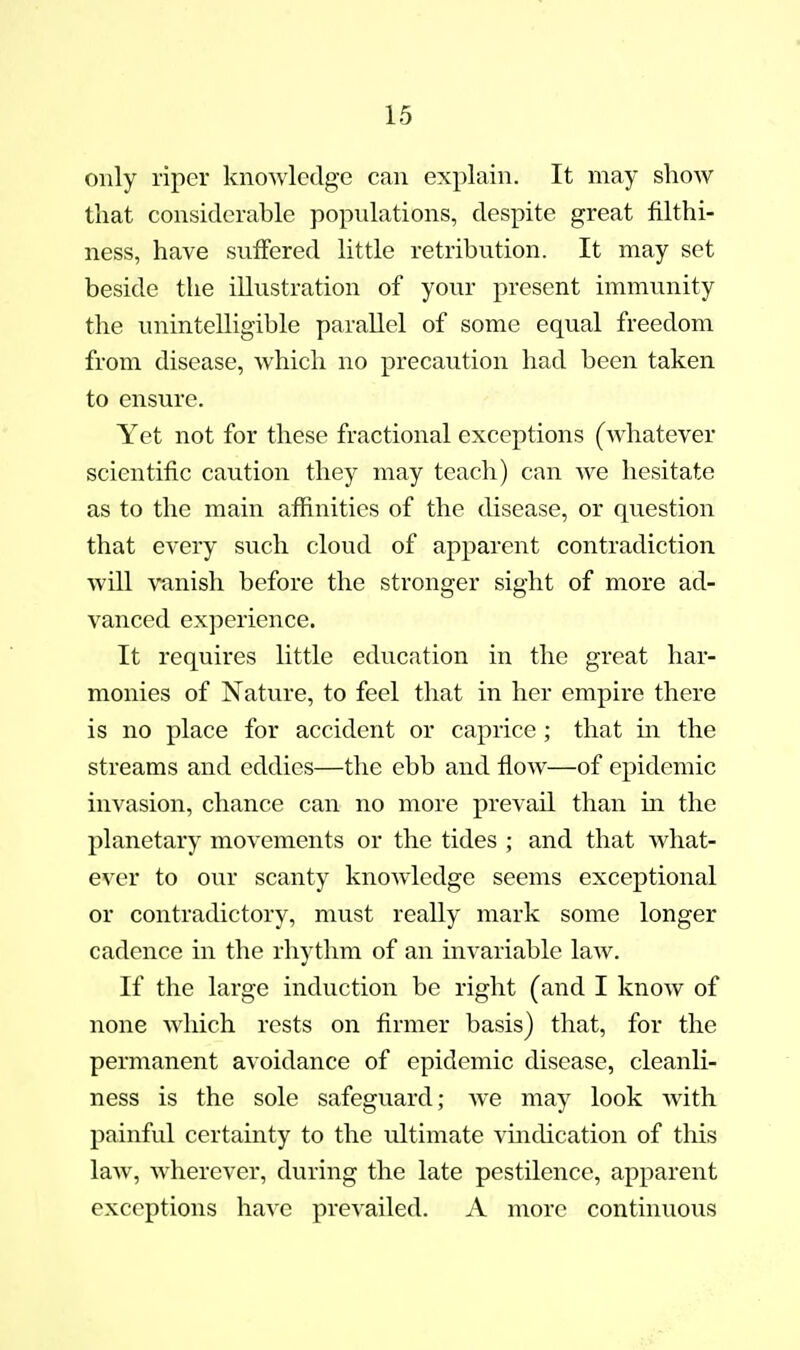 only riper knowledge can explain. It may show that considerable populations, despite great filthi- ness, have suffered little retribution. It may set beside the illustration of your present immunity the unintelligible parallel of some equal freedom from disease, Avhich no precaution had been taken to ensure. Yet not for these fractional exceptions (whatever scientific caution they may teach) can we hesitate as to the main affinities of the disease, or question that every such cloud of apparent contradiction will vanish before the stronger sight of more ad- vanced experience. It requires little education in the great har- monies of Nature, to feel that in her empire there is no place for accident or caprice; that in the streams and eddies—the ebb and flow—of epidemic invasion, chance can no more prevail than m the planetary movements or the tides ; and that what- ever to our scanty knowledge seems exceptional or contradictory, must really mark some longer cadence in the rhythm of an invariable law. If the large induction be right (and I know of none which rests on firmer basis) that, for the permanent avoidance of epidemic disease, cleanli- ness is the sole safeguard; we may look with painful certainty to the ultimate vmdication of this law, wherever, during the late pestilence, apparent exceptions have prevailed. A more continuous