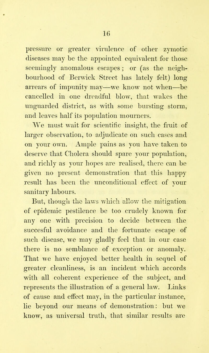 pressure or greater virulence of other zymotic diseases may be the appointed equivalent for those seemingly anomalous escapes ; or (as the neigh- bourhood of BerAvick Street has lately felt) long arrears of impunity may—we know not when—^be cancelled in one dreadful blow, that wakes the unguarded district, as with some burstmg storm, and leaves half its population mourners. We must wait for scientific insight, the fruit of larger observation, to adjudicate on such cases and on your own. Ample pains as you have taken to deserve that Cholera should spare your population, and richly as your hopes are realised, there can be given no present demonstration that this happy result has been the tmconditional effect of your sanitary labours. But, though the laws which allow the mitigation of epidemic pestilence be too crudely known for any one with precision to decide between the succesful avoidance and the fortunate escape of such disease, we may gladly feel that in our case there is no semblance of exception or anomaly. That Ave have enjoyed better health in sequel of greater cleanliness, is an incident which accords with all coherent experience of the subject, and represents the illustration of a general law. Links of cause and effect may, in the particular histance, lie beyond our means of demonstration: but we know, as universal truth, that similar results are