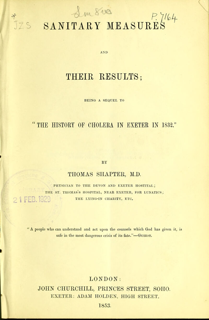 JZS SANITARY MEASURES THEIH RESULTS; BEING A SEQUEL TO  THE HISTORY OF CHOLERA IN EXETER IN 1832. BY THOMAS SHAPTER, M.D. PHYSICIAN TO THE DEVON AND EXETER HOSTITAL; THE ST. Thomas's hospital, near exeteb, for lunatics; j J^j^Jj 1920 ^^^^ lying-in charity, etc.  A people who can understand and act upon the counsels which God has given it, is safe in the most dangerous crisis of its fate.—Guizot. LONDON: JOHN CHURCHILL, PRINCES STREET, SOHO. EXETER: ADAM HOLDEN, HIGH STREET. 1853.