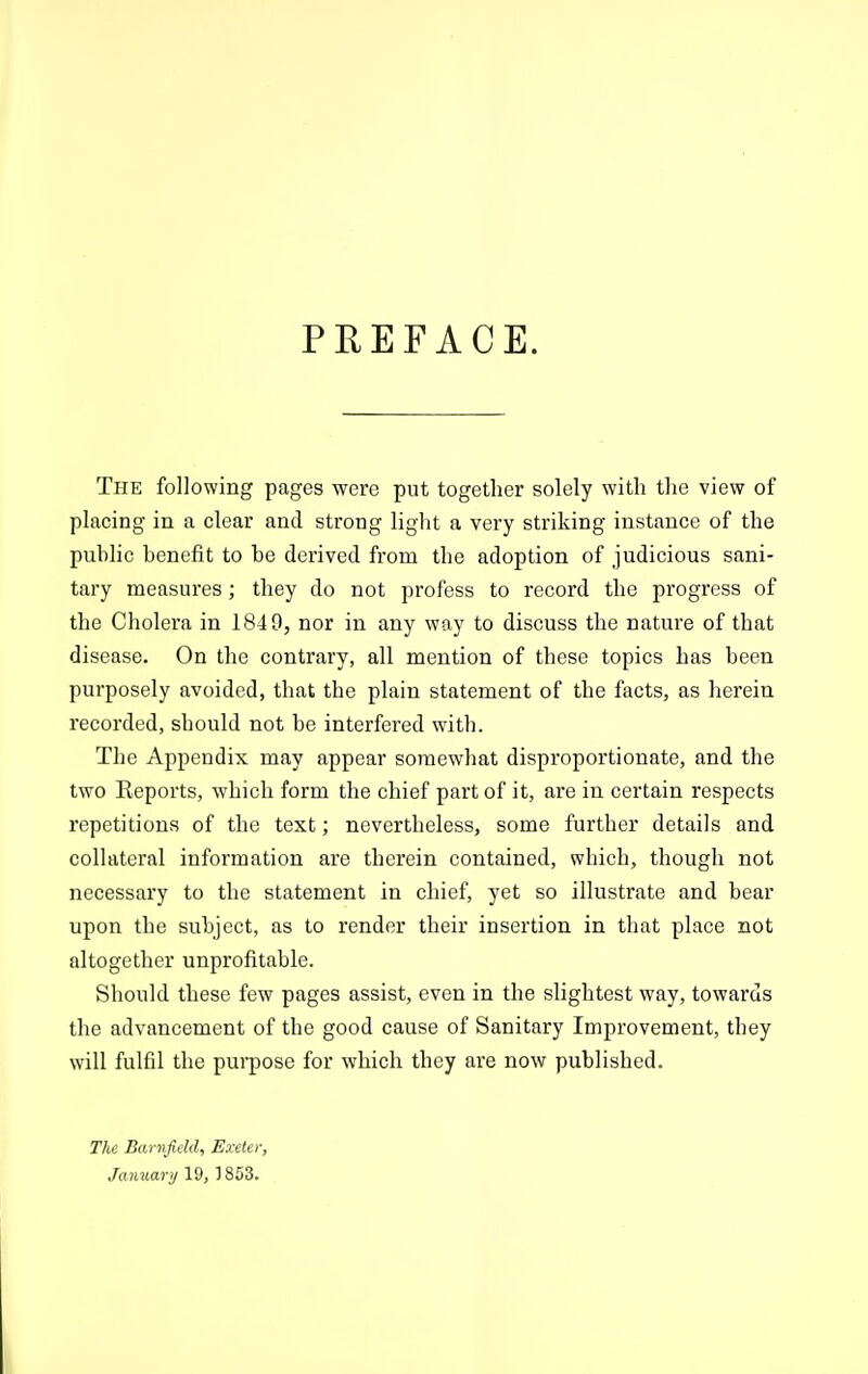 PEEFACE. The following pages were put together solely with the view of placing in a clear and strong light a very striking instance of the puhlic benefit to be derived from the adoption of judicious sani- tary measures; they do not profess to record the progress of the Cholera in 184 9, nor in any way to discuss the nature of that disease. On the contrary, all mention of these topics has been purposely avoided, that the plain statement of the facts, as herein recorded, should not be interfered with. The Appendix may appear somewhat disproportionate, and the two Eeports, which form the chief part of it, are in certain respects repetitions of the text; nevertheless, some further details and collateral information are therein contained, which, though not necessary to the statement in chief, yet so illustrate and bear upon the subject, as to render their insertion in that place not altogether unprofitable. Should these few pages assist, even in the slightest way, towards the advancement of the good cause of Sanitary Improvement, they will fulfil the pui-pose for which they are now published. TIce Barnfield, Exeter, January 19, ] 853.