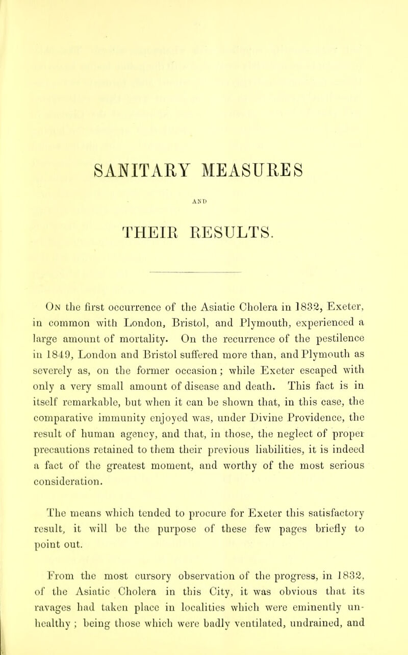 SANITARY MEASURES AND THEIR RESULTS. On the first occurrence of the Asiatic Cholera in 1832, Exeter, in common with London, Bristol, and Plymouth, experienced a large amount of mortality. On the recurrence of the pestilence in 1849, London and Bristol suffered more than, and Plymouth as severely as, on the former occasion; while Exeter escaped with only a very small amount of disease and death. This fact is in itself remarkahle, but when it can he shown that, in tliis case, the comparative immunity enjoyed was, under Divine Providence, the result of human agency, and that, in those, the neglect of proper precautions retained to them their previous liabilities, it is indeed a fact of the greatest moment, and worthy of the most serious consideration. The means which tended to procure for Exeter this satisfactory result, it will be the purpose of these few pages briefly to point out. From the most cursory observation of the progress, in 1832, of the Asiatic Cholera in this City, it was obvious that its ravages had taken place in localities which were eminently un- healthy ; being those which were badly ventilated, undrained, and