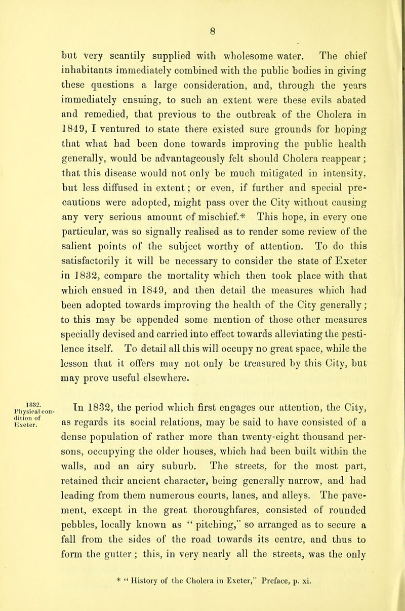 but very scantily supplied with wholesome water. The chief inhabitants immediately combined with the public bodies in giving these questions a large consideration, and, through the years immediately ensuing, to such an extent were these evils abated and remedied, that previous to the outbreak of the Cholera in 1849, I ventured to state there existed sure grounds for hoping that what had been done towards improving the public health generally, would be advantageously felt should Cholera reappear; that this disease would not only be much mitigated in intensity, but less diffused in extent; or even, if further and special pre- cautions were adopted, might pass over the City without causing any very serious amount of mischief.* This hope, in every one particular, was so signally realised as to render some review of the salient points of the subject worthy of attention. To do this satisfactorily it will be necessary to consider the state of Exeter in J 832, compare the mortality which then took place with that which ensued in 1849, and then detail the measures which had been adopted towards improving the health of the City generally; to this may be appended some mention of those other measures specially devised and carried into effect towards alleviating the pesti- lence itself. To detail all this will occupy no great space, while the lesson that it offers may not only be treasured by this City, but may prove useful elsewhere. piiysScon- 1832, the period which first engages our attention, the City, Jixeter?*^ regards its social relations, may be said to have consisted of a dense population of rather more than twenty-eight thousand per- sons, occupying the older houses, which had been built within the walls, and an airy suburb. The streets, for the most part, retained their ancient character, being genei'ally narrow, and had leading from them numerous courts, lanes, and alleys. The pave- ment, except in the great thoroughfares, consisted of rounded pebbles, locally known as  pitching, so arranged as to secure a fall from the sides of the road towards its centre, and thus to form the gutter; this, in very nearly all the streets, was the only *  History of ttie Cliolera in Exeter, Preface, p. xi.