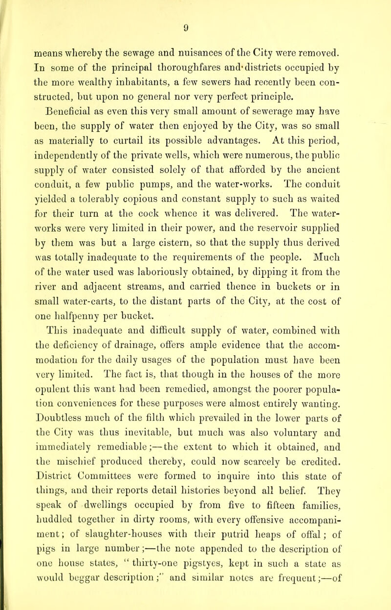 means whereby the sewage and nuisances of the City were removed. In some of the principal thoroughfares and*districts occupied by the more wealthy inhabitants, a few sewers had recently been con- structed, but upon no general nor very perfect principle. Beneficial as even this very small amount of sewerage may have been, the supply of water then enjoyed by the City, was so small as materially to curtail its possible advantages. At this period, independently of the private wells, which were numerous, tlie public supply of water consisted solely of that afforded by the ancient conduit, a few public pumps, and the water-works. The conduit yielded a tolerably copious and constant supply to such as waited for their turn at the cock whence it was delivered. The water- works were very limited in their power, and the reservoir supplied by them was but a large cistern, so that the supply thus derived was totally inadequate to the requirements of the people. Much of the water used was laboriously obtained, by dipping it from the river and adjacent streams, and carried thence in buckets or in small water-carts, to the distant parts of the City, at the cost of one halfpenny per bucket. This inadequate and difficult supply of water, combined with the deficiency of drainage, offers ample evidence that the accom- modation for the daily usages of the population must have been very limited. The fact is, that though in the houses of the more opulent this want had been remedied, amongst the poorer popula- tion conveniences for these purposes were almost entirely wanting. Doubtless much of the filth which prevailed in the lower parts of the City was thus inevitable, but much was also voluntary and immediately remediable;—the extent to which it obtained, and the mischief produced thereby, could now scarcely be credited. District Committees were formed to inquire into this state of things, and their reports detail histories beyond all belief. They speak of dwellings occupied by from five to fifteen families, huddled together in dirty rooms, with every offensive accompani- ment; of slaughter-houses with tlieir putrid heaps of offal; of pigs in large number;—the note appended to the description of one house states,  thirty-one pigstyes, kept in such a state as woukl beggar description ; and similar notes are frequent;—of