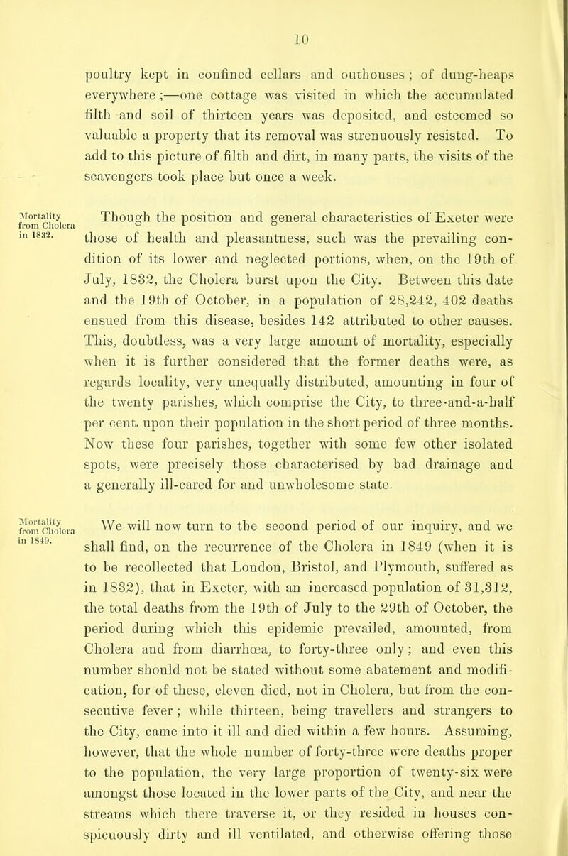 poultry kept in confined cellars and outhouses ; of dung-heaps everywhere;—one cottage was visited in which the accumulated filth and soil of thirteen years was deposited, and esteemed so valuable a property that its removal was strenuously resisted. To add to this picture of filth and dirt, in many parts, ihe visits of the scavengers took place but once a week. Mortality Though tbe positiou and general characteristics of Exeter were from Cholera o i o in 1832. those of health and pleasantness, such was the prevailing con- dition of its lower and neglected portions, when, on the 19th of July, 1832, tlie Cholera burst upon the City. Between this date and tbe 19th of October, in a population of 28,242, 402 deaths ensued from tbis disease, besides 142 attributed to other causes. Tbis, doubtless, was a very large amount of mortality, especially when it is further considered that the fonner deaths were, as regards locality, very unequally distributed, amounting in four of tbe twenty parishes, which comprise the City, to three-aud-a-half per cent, upon their population in tbe short period of three months. Now these four parishes, together with some few other isolated spots, were precisely those characterised by bad drainage and a generally ill-cared for and unwholesome state. fromch^^^^^ ^^^^ ^'^^ turn to tbe second period of our inquiry, and we m IS43. shall find, on tbe recurrence of tbe Cholera in 1849 (when it is to be recollected that London, Bristol, and Plymouth, sufiered as in 1832), that in Exeter, with an increased population of 31,312, the total deaths from the 19th of July to the 29th of October, the period during which this epidemic prevailed, amounted, from Cholera and from diarrhoea, to forty-three only; and even this number should not be stated without some abatement and modifi- cation, for of these, eleven died, not in Cholera, but from the con- secutive fever ; while thirteen, being travellers and strangers to the City, came into it ill and died within a few hours. Assuming, however, that the whole number of forty-three were deaths proper to the population, the very large proportion of twenty-six were amongst those located in the lower parts of the City, and near the streams which there traverse it, or they resided in houses con- spicuously dirty and ill ventilated, and otherwise offering those