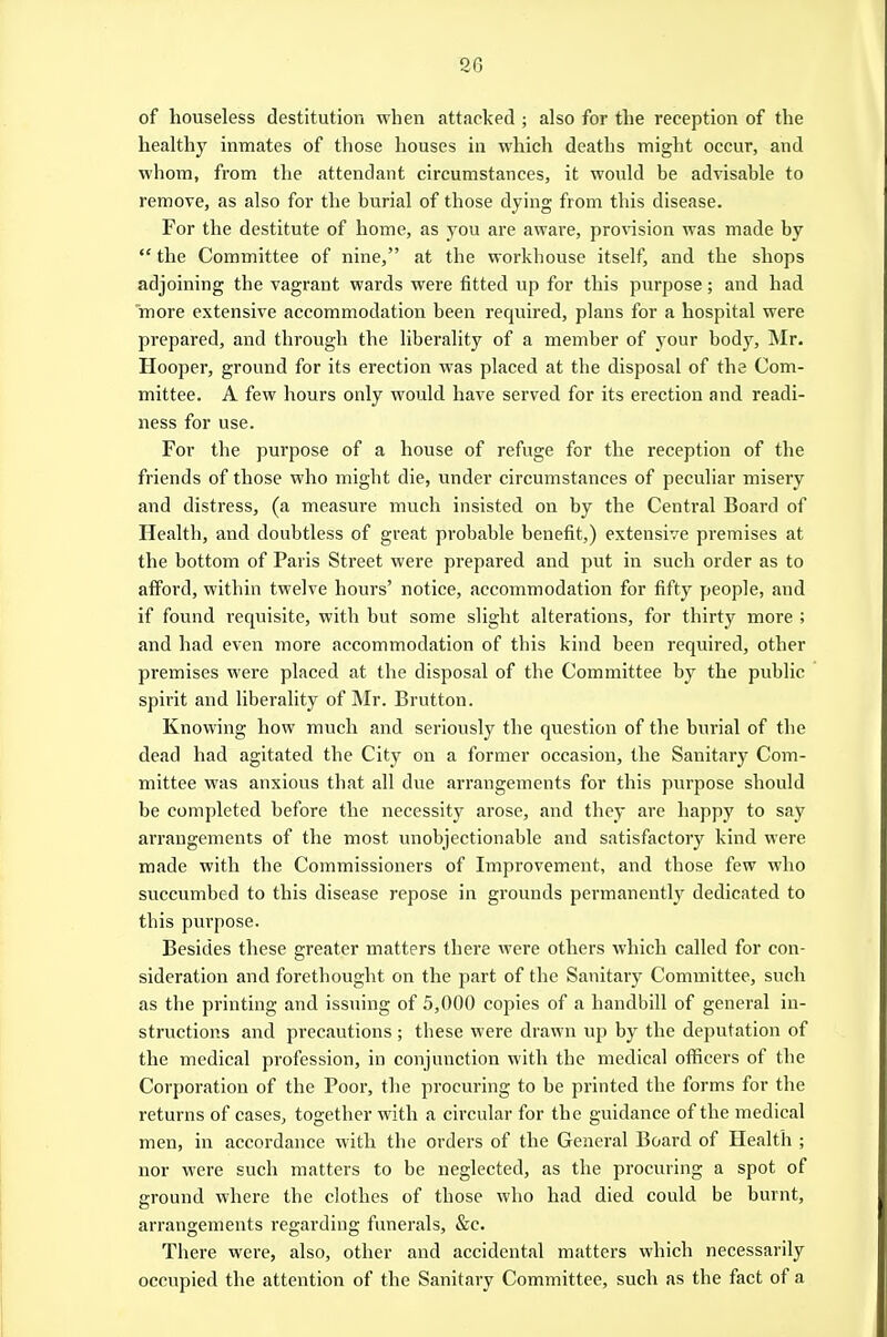 of houseless destitution when attacked ; also for the reception of the healthy inmates of those houses in which deaths might occur, and whom, from the attendant circumstances, it would be advisable to remove, as also for the burial of those dying from this disease. For the destitute of home, as you are aware, provision was made by  the Committee of nine, at the workhouse itself, and the shops adjoining the vagrant wards were fitted up for this purpose; and had more extensive accommodation been required, plans for a hospital were prepared, and through the liberality of a member of your body, INIr. Hooper, ground for its erection was placed at the disposal of the Com- mittee. A few hours only would have served for its erection and readi- ness for use. For the purpose of a house of refuge for the reception of the friends of those who might die, under circumstances of peculiar misery and distress, (a measure much insisted on by the Central Board of Health, and doubtless of great probable benefit,) extensive premises at the bottom of Paris Sti'eet were prepared and put in such order as to afford, within twelve hours' notice, accommodation for fifty people, and if found requisite, with but some slight alterations, for thirty more ; and had even more accommodation of this kind been required, other premises were placed at the disposal of the Committee by the public spirit and liberality of Mr. Brutton. Knowing how much and seriously the question of the burial of the dead had agitated the City on a former occasion, the Sanitary Com- mittee was anxious that all due arrangements for this purpose should be completed before the necessity arose, and they are happy to say aiTangements of the most unobjectionable and satisfactory kind were made with the Commissioners of Improvement, and those few who succumbed to this disease repose in grounds permanently dedicated to this purpose. Besides these greater matters there were others which called for con- sideration and forethought on the part of the Sanitary Committee, such as the printing and issuing of 5,000 copies of a handbill of general in- structions and precautions ; these were drawn up by the deputation of the medical profession, in conjunction with tbe medical officers of the Corporation of the Poor, the procuring to be printed the forms for the returns of cases, together with a circular for the guidance of the medical men, in accordance with the orders of the General Board of Health ; nor were such matters to be neglected, as the procuring a spot of ground where the clothes of those who had died could be burnt, arrangements regarding funerals, &c. There were, also, other and accidental matters which necessarily occupied the attention of the Sanitary Committee, such as the fact of a