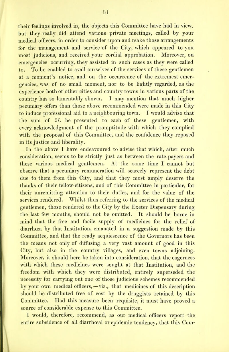 their feelings involved in, the objects this Committee have had in view, but they really did attend various private meetings, called by your medical officers, in order to consider upon and make those arrangements for the management and service of the City, which appeared to you most judicious, and received your cordial approbation. Moreover, on emergencies occurring, they assisted in such cases as they were called to. To be enabled to avail ourselves of the services of these gentlemen at a moment's notice, and on the occurrence of the extremest emer- gencies, was of no small moment, nor to be lightly regarded, as the experience both of other cities and country towns in various parts of the country has so lamentably shown. I may mention that much higher pecuniary offers than those above recommended were made in this City to induce professional aid to a neighbouring town. I would advise that the sum of 5/. be presented to each of these gentlemen, with every acknowledgment of the promptitude with which they complied with the proposal of this Committee, and the confidence they reposed in its justice and liberality. In the above I have endeavoured to advise that which, after much consideration, seems to be strictly just as between the rate-payers and these various medical gentlemen. At the same time I cannot but observe that a pecuniary remuneration will scarcely represent the debt due to them from this City, and that they most amply deserve the thanks of their fellow-citizens, and of this Committee in particular, for their unremitting attention to their duties, and for the value of the services rendered. Whilst thus referring to the services of the medical gentlemen, those rendered to the City by the Exeter Dispensary during the last few months, should not be omitted. It should be borne in mind that the free and facile supply of medicines for the relief of diarrhoea by that Institution, emanated in a suggestion made by this Committee, and that the ready acquiescence of the Governors has been the means not only of diffusing a very vast amount of good in this City, but also in the country villages, and even towns adjoining. INIoreover, it should here be taken into consideration, that the eagerness with which these medicines were sought at that Institution, and the freedom with which they were distributed, entirely superseded the necessity for carrying out one of those judicious schemes recommended by your own medical officers,—viz., tliat medicines of this description should be distributed free of cost by the druggists retained by this Committee. Ilad this measure been requisite, it must have proved a source of considerable expense to this Committee. I would, therefore, recommend, as our medical officers report the entire subsidence of all diarrhoeal or epidemic tendency, that this Com-