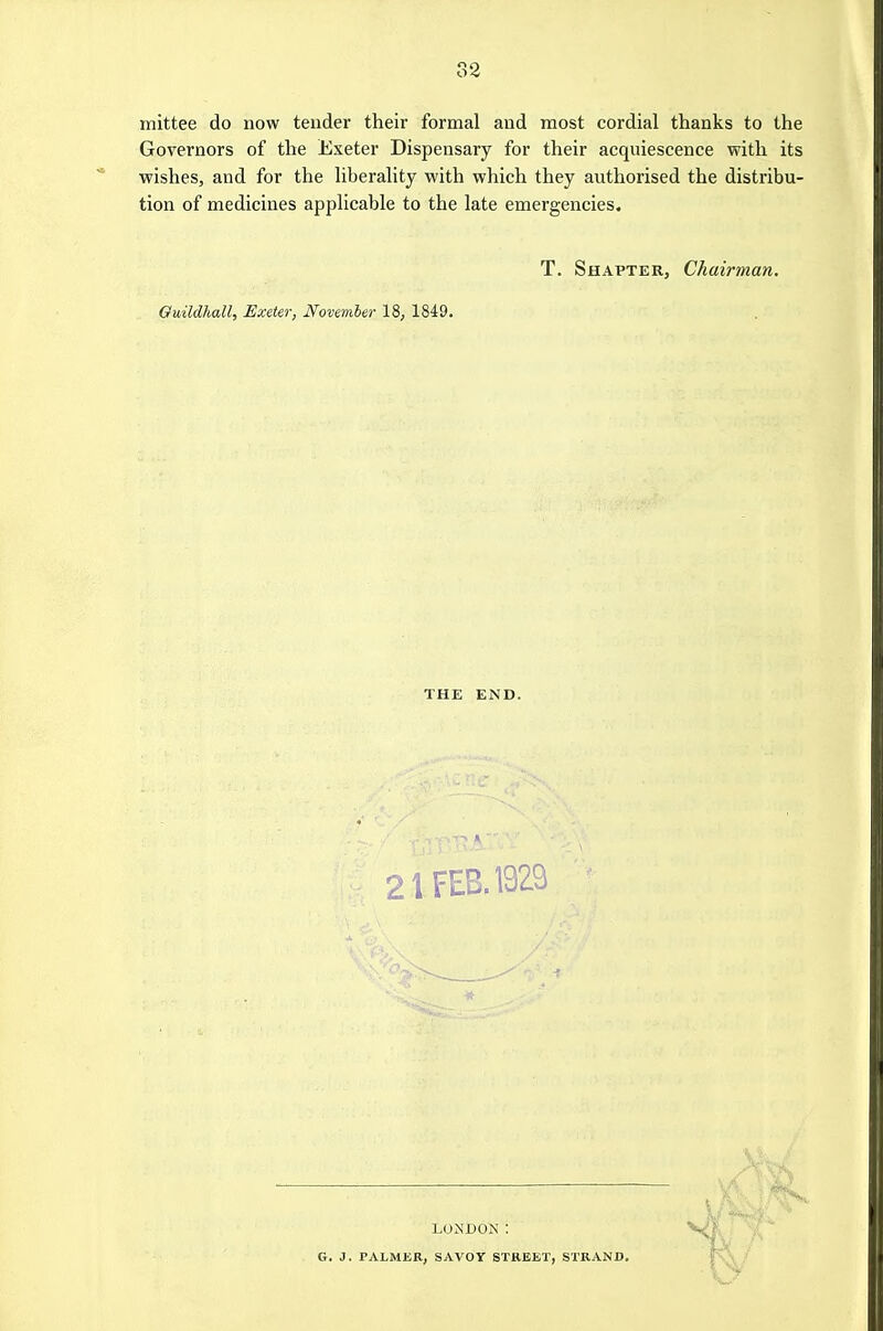 33 mittee do now tender their formal aud most cordial thanks to the Governors of the Exeter Dispensary for their acquiescence with its ■wishes, and for the liberality with which they authorised the distribu- tion of medicines applicable to the late emergencies. T. ShapteRj Chairman. Guildhall, Exeter, November 18, 1849. THE END. A, V', 21 FEB. 1929 t LONDON: G. J. PALMER, SAVOY STBEET, STRAND.