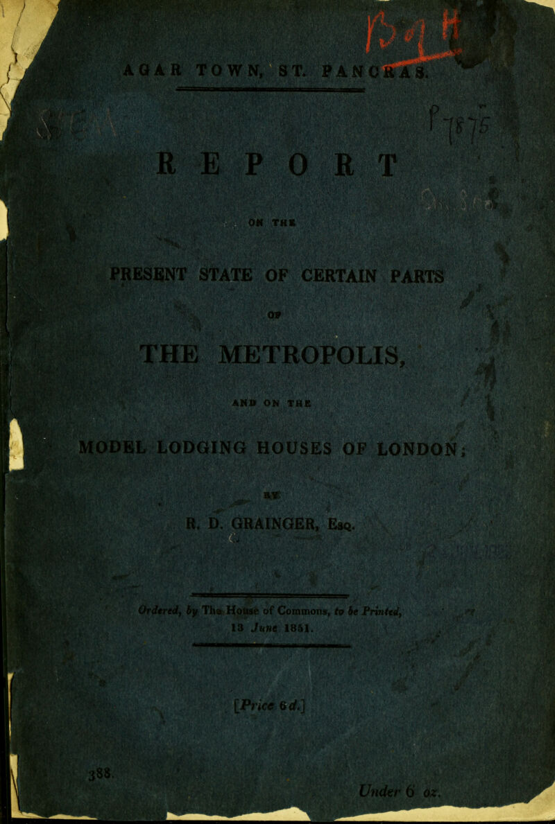 R E P 0 i: PRESENT STATE OF CERTAIN PARTS 09 THB METROPOLIS AHSi ON THE MODEL LODGING HOUSES OP LONDON; R. D. GRAINGER, Esq Ordered, by Th^c House of Commons, to be Frintenij 13 June 1851. 388