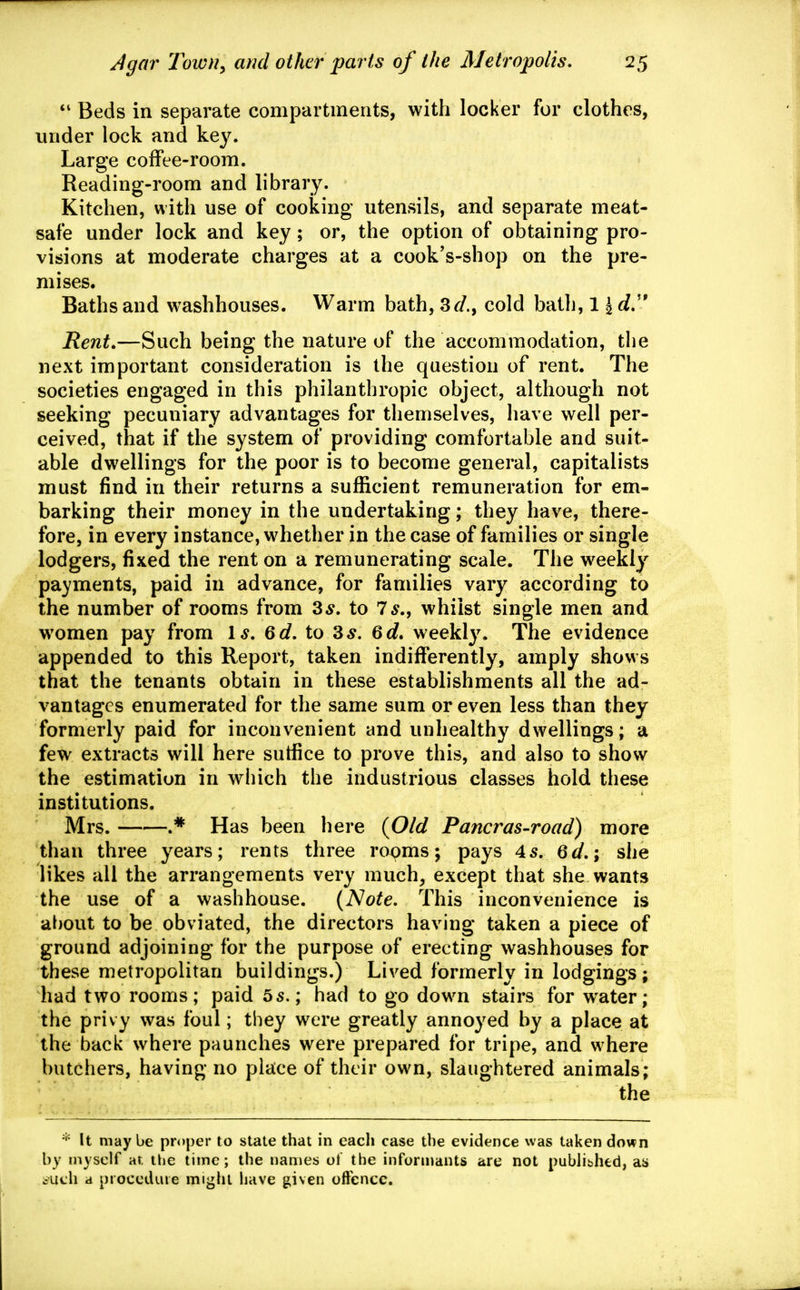 *' Beds in separate compartments, with locker for clothes, under lock and key. Large coffee-room. Reading-room and library. Kitchen, with use of cooking utensils, and separate meat- safe under lock and key; or, the option of obtaining pro- visions at moderate charges at a cook's-shop on the pre- mises. Baths and washhouses. Warm bath, 3r/., cold bath, 11 d'* Rent,—Such being the nature of the accommodation, the next important consideration is the question of rent. The societies engaged in this philanthropic object, although not seeking pecuniary advantages for themselves, have well per- ceived, that if the system of providing comfortable and suit- able dwellings for th^ poor is to become general, capitalists must find in their returns a sufficient remuneration for em- barking their money in the undertaking; they have, there- fore, in every instance, whether in the case of families or single lodgers, fixed the rent on a remunerating scale. The weekly payments, paid in advance, for families vary according to the number of rooms from 3^. to 7^., whilst single men and women pay from 1^. Qd, to 3^. Qd, weekly. The evidence appended to this Report, taken indifferently, amply shows that the tenants obtain in these establishments all the ad- vantages enumerated for the same sum or even less than they formerly paid for inconvenient and unhealthy dwellings; a few extracts will here sutfice to prove this, and also to show the estimation in which the industrious classes hold these institutions. Mrs. .* Has been here {Old Pancras-road) more than three years; rents three rooms; pays 45. Qd,\ she likes all the arrangements very much, except that she wants the use of a washhouse. {Note. This inconvenience is about to be obviated, the directors having taken a piece of ground adjoining for the purpose of erecting washhouses for these metropolitan buildings.) Lived formerly in lodgings ; had two rooms; paid 55.; had to go down stairs for water; the privy was foul; they were greatly annoyed by a place at the back where paunches were prepared for tripe, and where butchers, having no place of their own, slaughtered animals; the * It maybe proper to state that in each case the evidence was taken down by myself at. the time; the names ol the informants are not pubhbhed, as ^uch a procedure might liave given offence.