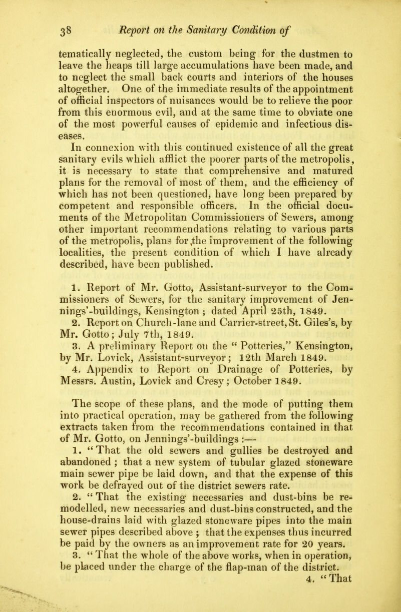 tematically neglected, the custom being for the dustmen to leave the heaps till large accumulations have been made, and to neglect the small back courts and interiors of the houses altogether. One of the immediate results of the appointment of official inspectors of nuisances would be to relieve the poor from this enormous evil, and at the same time to obviate one of the most powerful causes of epidemic and infectious dis- eases. In connexion with this continued existence of all the great sanitary evils which afflict the poorer parts of the metropolis, it is necessary to state that comprehensive and matured plans for the removal of most of them, and the efficiency of which has not been questioned, have long been prepared by competent and responsible officers. In the official docu^ ments of the Metropolitan Commissioners of Sewers, among other important recommendations relating to various parts of the metropolis, plans for,the improvement of the following localities, the present condition of which I have already described, have been published. 1. Report of Mr. Gotto, Assistant-surveyor to the Com- missioners of Sewers, for the sanitary improvement of Jen- nings'-buildings, Kensington; dated April 25th, 1849. 2. Report on Church-lane and Carrier-street, St. Giles's, by Mr. Gotto; July 7th, 1849. 3. A preliminary Report on the  Potteries, Kensington, by Mr. Lovick, Assistant-surveyor; 12th March 1849. 4. Appendix to Report on Drainage of Potteries, by Messrs. Austin, Lovick and Cresy; October 1849. The scope of these plans, and the mode of putting them into practical operation, may be gathered from the following extracts taken from the recommendations contained in that of Mr. Gotto, on Jennings'-buildings :— 1. *^That the old sewers and gullies be destroyed and abandoned ; that a new system of tubular glazed stoneware main sewer pipe be laid down, and that the expense of this work be defrayed out of the district sewers rate. 2.  That the existing necessaries and dust-bins be re- modelled, new necessaries and dust-bins constructed, and the house-drains laid with glazed stoneware pipes into the main sewer pipes described above ; that the expenses thus incurred be paid by the owners as an improvement rate for 20 years. 3.  That the whole of the above works, when in operation, be placed under the charge of the flap-man of the district. 4. *'That