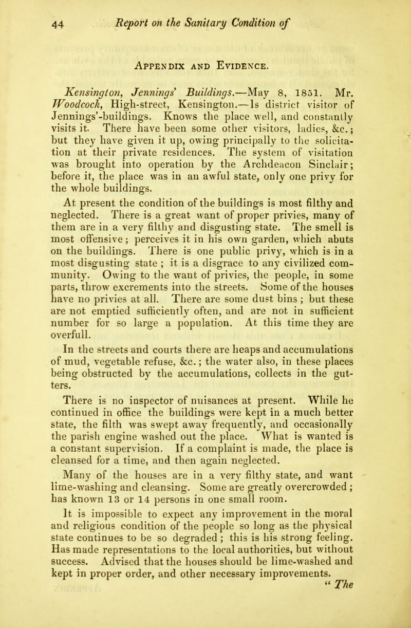 Appendix and Evidence. Kensington, Jennings Buildings.—May 8, 1851. Mr. Woodcock, High-street, Kensington.—Is district visitor of Jennings'-buildings. Knows the place well, and constantly visits it. There have been some other visitors, ladies, &c.; but they have given it up, owing principally to the solicita- tion at their private residences. Tiie system of visitation was brought into operation by the Archdeacon Sinclair; before it, the place was in an awful state, only one privy for the whole buildings. At present the condition of the buildings is most filthy and neglected. There is a great want of proper privies, many of them are in a very filthy and disgusting state. The smell is most offensive; perceives it in his own garden, which abuts on the buildings. There is one public priv}^, which is in a most disgusting state ; it is a disgrace to any civilized com- munity. Owing to the want of privies, the people, in some parts, throw excrements into the streets. Some of the houses have no privies at all. There are some dust bins ; but these are not emptied sufhciently often, and are not in sufficient number for so large a population. At this time they are overfull. In the streets and courts there are heaps and accumulations of mud, vegetable refuse, &c.; the water also, in these places being obstructed by the accumulations, collects in the gut- ters. There is no inspector of nuisances at present. While he continued in office the buildings were kept in a much better state, the filth was swept away frequently, and occasionally the parish engine washed out the place. What is wanted is a constant supervision. If a complaint is made, the place is cleansed for a time, and then ao;ain neglected. Oct Many of the houses are in a very filthy state, and want lime-washing and cleansing. Some are greatly overcrowded ; has known 13 or 14 persons in one small room. It is impossible to expect any improvement in the moral and religious condition of the people so long as the physical state continues to be so degraded ; this is his strong feeling. Has made representations to the local authorities, but without success. Advised that the houses should be lime-washed and kept in proper order, and other necessary improvements. The