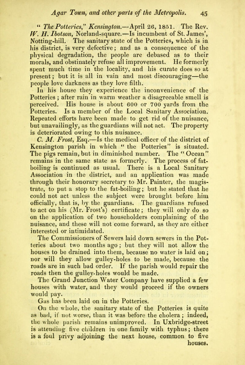 The Potteries,'' Kensington,—A^xW 26, 1851. The Rev. IV, H, Ibotson, Norland-square,—Is incumbent of St. James', Notting'-hill. The sanitary state of the Potteries, which is in his district, is very defective; and as a consequence of the physical degradation, the people are debased as to their morals, and obstinately refuse all improvement. He formerly spent much time in the locality, and his curate does so at present; but it is all in vain and most discouraging—the people love darkness as they love filth. In his house they experience the inconvenience of the Potteries ; after rain in warm weather a disagreeable smell is perceived. His house is about 600 or 700 yards from the Potteries. Is a member of the Local Sanitary Association. Repeated efforts have been made to get rid of the nuisance, but unavailingly^ as the guardians will not act. The property is deteriorated owing to this nuisance. C. M, Frost, Esq.—Is the medical officer of the district of Kensington parish in which the Potteries is situated. The pigs remain, but in diminished number. The Ocean remains in the same state as formerly. The process of fat- boiling is continued as usual. There is a Local Sanitary Association in the district, and an application was made through their honorary secretary to Mr. Painter, the magis- trate, to put a stop to the fat-boiling; but he stated that he could not act unless the subject were brought before him officially, that is, by the guardians. The guardians refused to act on his (Mr. Frost's) certificate; they will only do so on the application of two householders complaining of the nuisance, and these will not come forward, as they are either interested or intimidated. The Commissioners of Sewers laid down sewers in the Pot- teries about two months ago ; but they will not allow the houses to be drained into them, because no water is laid on; nor will they allow gulley-holes to be made, because the roads are in such bad order. If the parish would repair the roads then the gulley-holes would be made. The Grand Junction Water Company have supplied a few houses with water, and they would proceed if the owners would pay. Gas has been laid on in the Potteries. On the whole, the sanitary state of the Potteries is quite as bad, it' not worse, than it was before the cholera ; indeed, the whole parish remains unimproved. In Uxbridge-street is attending five cliildren in one family with typhus; there is a foul privy adjoining the next house, common to five houses.