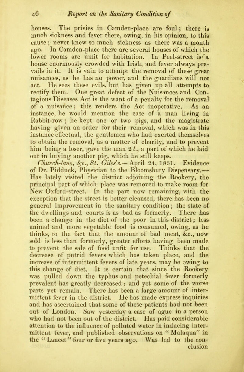 houses. The privies in Camden-place are foul; there is much sickness and fever there, owing, in his opinion, to this cause ; never knew so much sickness as there was a month ag'o. In Camden-place there are several houses of which the lower rooms are unfit for habitation. In Peel-street is-'a house enormously crowded with Irish, and fever always pre- vails in it. It is vain to attempt the removal of these great nuisances, as he has no power, and the guardians will not act. He sees these evils, but has given up all attempts to rectify them. One great defect of the Nuisances and Con- tagious Diseases Act is the want of a penalty for the removal of a nuisance ; this renders the Act inoperative. As an instance, he would mention the case of a man living in Rabbit-row ; he kept one or two pigs, and the magistrate having given an order for their removal, which was in this instance effectual, the gentlemen who had exerted themselves to obtain the removal, as a matter of charit}^ and to prevent him being a loser, gave the man 2 a part of which he laid out in buying another pig, which he still keeps. Church-lane^ S^^c, St. Giles's.— April 24, 1851. Evidence of Dr. Pidduck, Physician to the Bloomsbury Dispensary.— Has lately visited the district adjoining tlie Rookery, the principal part of which place was removed to make room for New Oxford-street. In the part now remaining, with the exception that the street is better cleansed, there has been no general improvement in the sanitary condition; the state of the dwellings and courts is as bad as formerly. There has been a change in the diet of the poor in this district; less animal and more vegetable food is consumed, owing, as he thinks, to the fact that the amount of bad meat, &c., now sold is less than formerly, greater efforts having been made to prevent the sale of food unfit for use„ Thinks that the decrease of putrid fevers which has taken place, and the increase of intermittent fevers of late years, may be owing to this change of diet. It is certain that since the Rookery was pulled down the typhus and petechial fever formerly prevalent has greatly decreased; and yet some of the worse parts yet remain. There has been a large amount of inter- mittent fever in the district. He has made express inquiries and has ascertained that some of these patients had not been out of London. Saw yesterday a case of ague in a person who had not been out of the district. Has paid considerable attention to the influence of polluted water in inducing inter- mittent fever, and published observations on Malaqua in the Lancet''four or five years ago. Was led to the con- clusion