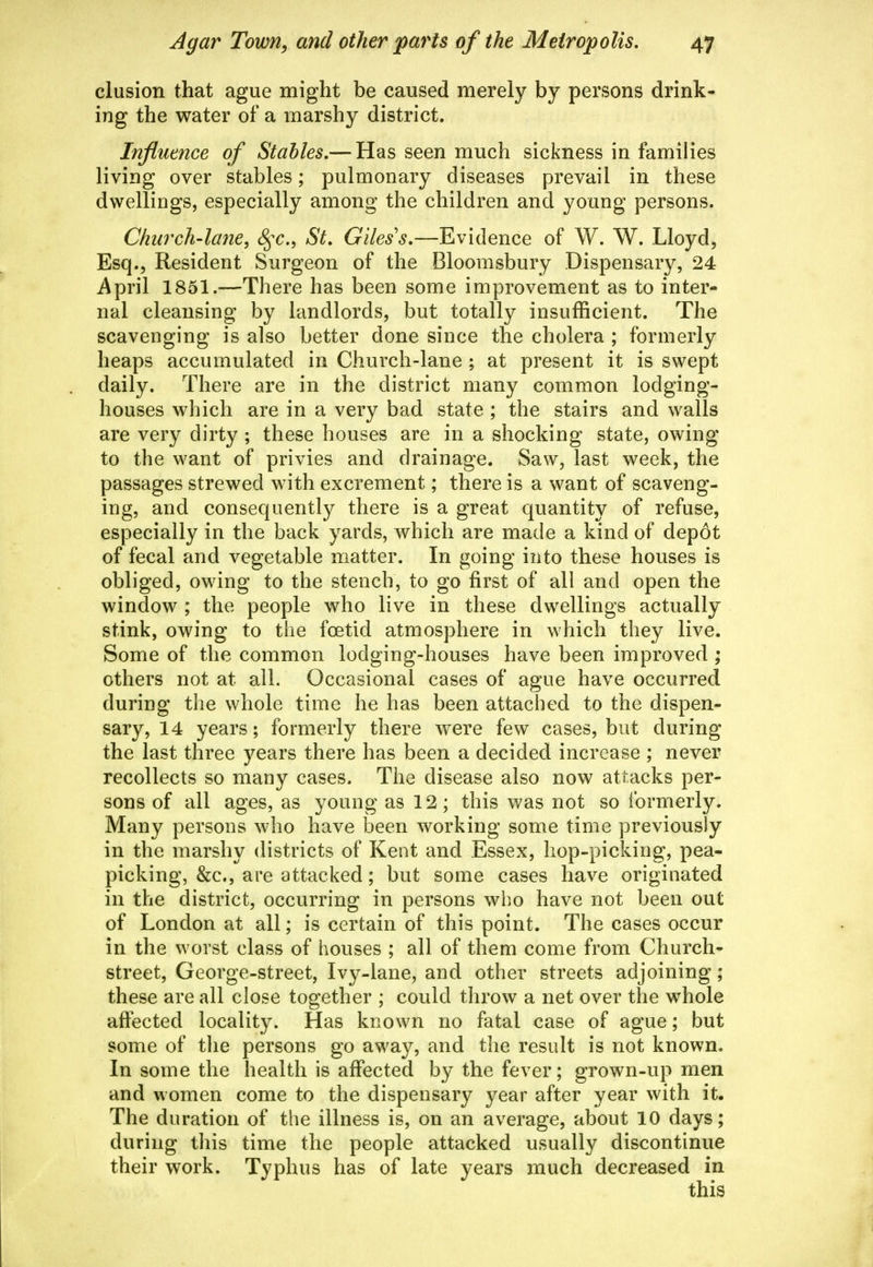 elusion that ague might be caused merely by persons drink- ing the water of a marshy district. Influence of Stables,— Has seen much sickness in families living over stables; pulmonary diseases prevail in these dwellings, especially among the children and young persons. Church-lane, S^c, St, Giles's,—Evidence of W. W. Lloyd, Esq., Resident Surgeon of the Bloomsbury Dispensary, 24 April 1851.—There has been some improvement as to inter- nal cleansing by landlords, but totally insufficient. The scavenging is also better done since the cholera ; formerly heaps accumulated in Church-lane ; at present it is swept daily. There are in the district many common lodging- houses which are in a very bad state ; the stairs and walls are very dirty ; these houses are in a shocking state, owing to the want of privies and drainage. Saw, last week, the passages strewed w^ith excrement; there is a want of scaveng- ing, and consequently there is a great quantity of refuse, especially in the back yards, which are made a kind of dep6t of fecal and vegetable matter. In going into these houses is obliged, owing to the stench, to go first of all and open the window ; the people who live in these dwellings actually stink, owing to the foetid atmosphere in which they live. Some of the common lodging-houses have been improved ; others not at all. Occasional cases of ague have occurred during the whole time he has been attached to the dispen- sary, 14 years; formerly there were few cases, but during the last three years there has been a decided increase ; never recollects so many cases. The disease also now attacks per- sons of all ages, as young as 12; this was not so formerly. Many persons who have been working some time previously in the marshy districts of Kent and Essex, hop-picking, pea- picking, &c., are attacked; but some cases have originated in the district, occurring in persons who have not been out of London at all; is certain of this point. The cases occur in the worst class of houses ; all of them come from Church- street, George-street, Ivy-lane, and other streets adjoining; these are all close together ; could throw a net over the whole affected locality. Has known no fatal case of ague; but some of the persons go away, and the result is not known. In some the health is affected by the fever; grown-up men and women come to the dispensary year after year with it. The duration of the illness is, on an average, about 10 days; during this time the people attacked usually discontinue their work. Typhus has of late years much decreased in this