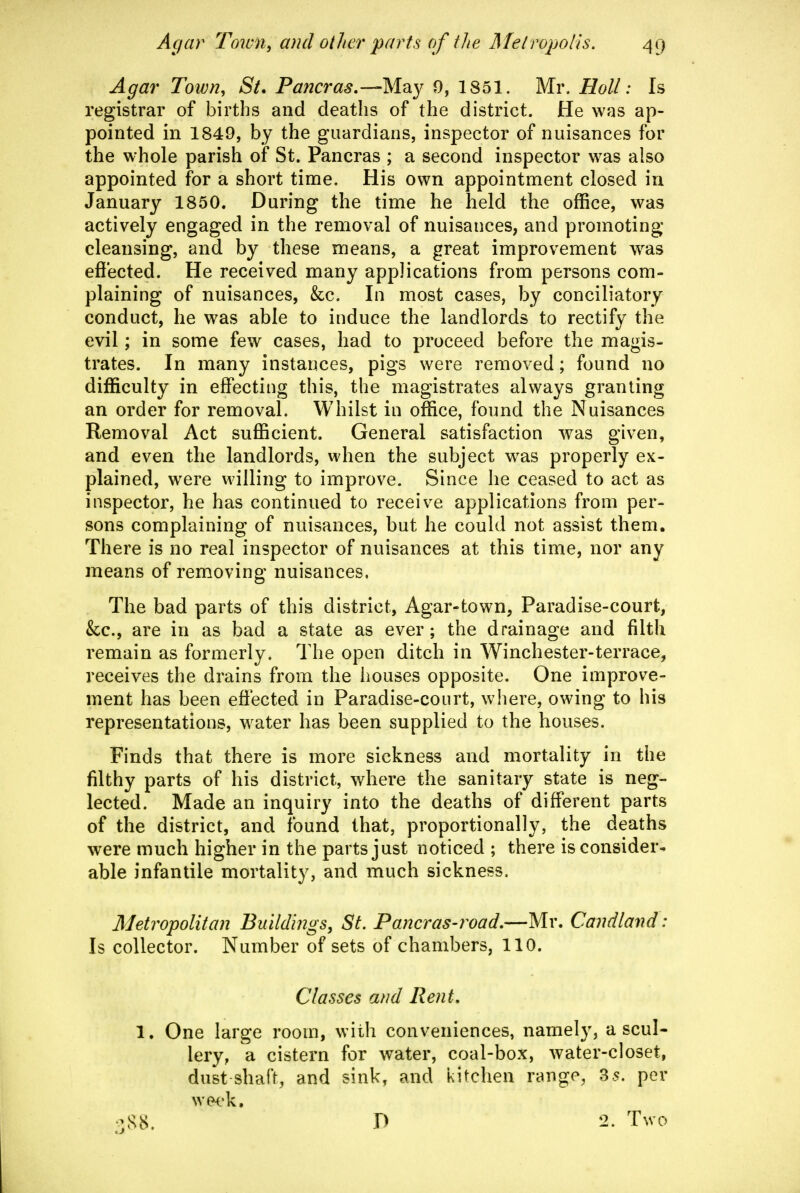Agar Town, St. Pancras,—May 0, 1851. Mr. Holl: Is registrar of births and deaths of the district. He was ap- pointed in 1849, by the guardians, inspector of nuisances for the whole parish of St. Pancras ; a second inspector was also appointed for a short time. His own appointment closed in January 1850. During the time he held the office, was actively engaged in the removal of nuisances, and promoting cleansing, and by these means, a great improvement was effected. He received many applications from persons com- plaining of nuisances, &c. In most cases, by conciliatory conduct, he was able to induce the landlords to rectify the evil; in some few cases, had to proceed before the magis- trates. In many instances, pigs were removed; found no difficulty in effecting this, the magistrates always granting an order for removal. Whilst in office, fonnd the Nuisances Removal Act sufficient. General satisfaction was given, and even the landlords, when the subject was properly ex- plained, were willing to improve. Since he ceased to act as inspector, he has continued to receive applications from per- sons complaining of nuisances, but he could not assist them. There is no real inspector of nuisances at this time, nor any means of removing nuisances. The bad parts of this district, Agar-fcown, Paradise-court, &:c., are in as bad a state as ever; the drainage and filth remain as formerly. The open ditch in Winchester-terrace, receives the drains from the houses opposite. One improve- ment has been effected in Paradise-court, where, owing to his representations, water has been supplied to the houses. Finds that there is more sickness and mortality in the filthy parts of his district, where the sanitary state is neg- lected. Made an inquiry into the deaths of different parts of the district, and found that, proportionally, the deaths were much higher in the parts just noticed ; there is consider* able infantile mortality, and much sickness. Metropolitan Buildings, St. Pancras-road,—Mr. Caiidland: Is collector. Number of sets of chambers, 110. Classes and Rent, 1. One large room, with conveniences, namely, a scul- lery, a cistern for water, coal-box, water-closet, dust shaft, and sink, and kitchen range, 35. per week, '^,S8. D 2. Tnvo