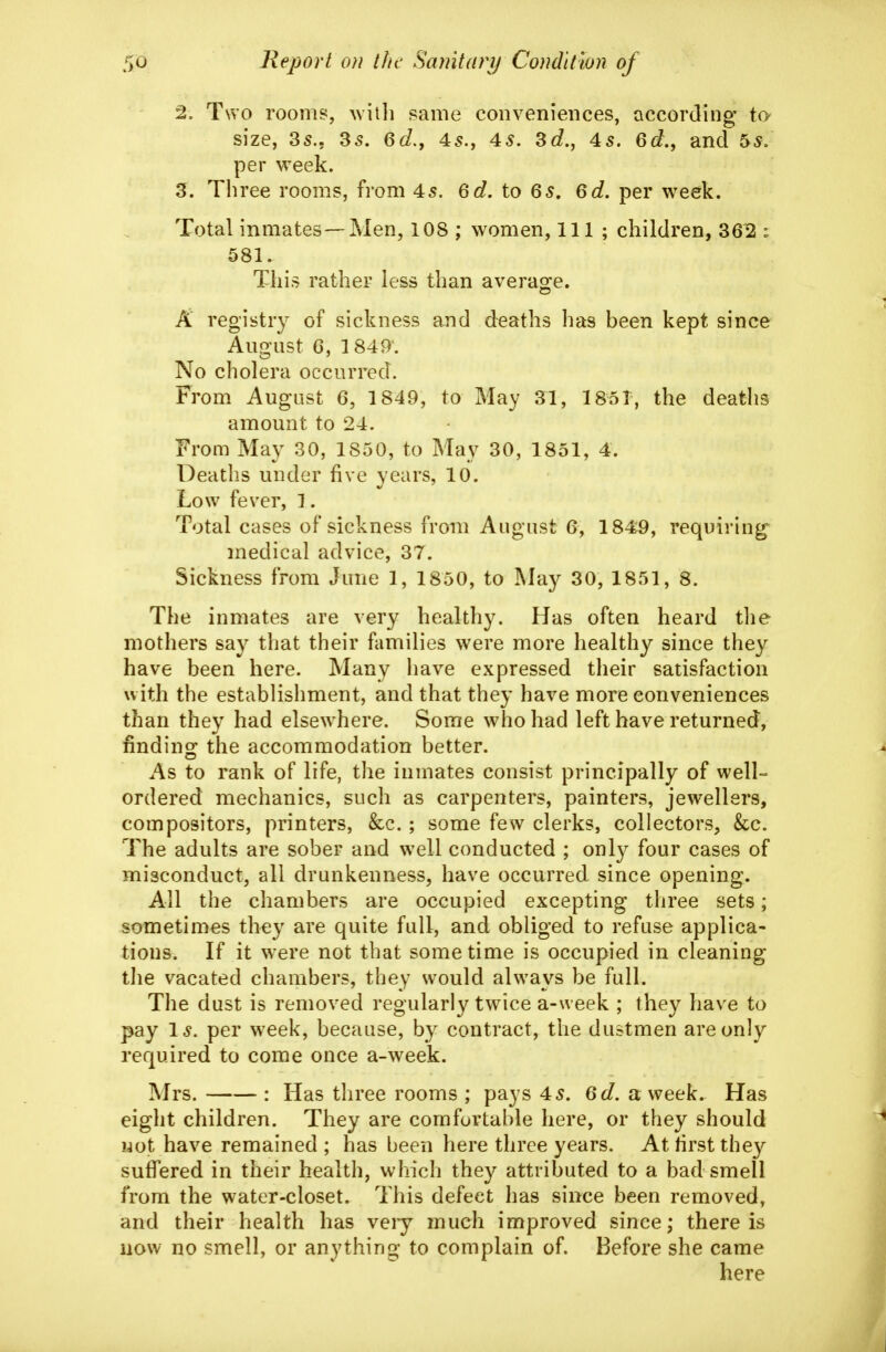 2, Two rooms, with same conveniences, according to- size, 35.. 35. 6d.f 45., 4s. Sd., 4s. 6e?., and 5^. per week. 3. Three rooms, from 45. 6d. to 6s, 6d. per week. Total inmates—Men, 108 ; women. 111 ; children, 36^ : 581. This rather less than averao:e. A registry of sickness and deaths has been kept since August G, 1849-. No cholera occurred. From August 6, 1849, to May 31, 1851, the deaths amount to 24. From May 30, 1850, to May 30, 1851, 4. Deaths under five years, 10. Low fever, 1. Total cases of sickness from August 6, 1849, requiring' medical advice, 37. Sickness from June 1, 1850, to Mdy 30, 1851, 8. The inmates are very healthy. Has often heard the mothers say that their families were more healthy since they have been here. Many have expressed their satisfaction with the establishment, and that they have more conveniences than they had elsewhere. Some who had left have returned, findino; the accommodation better. As to rank of life, the inmates consist principally of well- ordered mechanics, such as carpenters, painters, jewellers, compositors, printers, &c. ; some few clerks, collectors, &c. The adults are sober and well conducted ; onl}^ four cases of misconduct, all drunkenness, have occurred since opening. All the chambers are occupied excepting three sets; sometimes they are quite full, and obliged to refuse applica- tions. If it were not that sometime is occupied in cleaning the vacated chambers, they would always be full. The dust is removed regularly twice a-week ; they have to pay Is. per week, because, by contract, the dustmen are only required to come once a-week. Mrs. : Has three rooms ; pays 45. 6d. a week. Has eight children. They are comfortable here, or they should not have remained ; has been here three years. At hrst they suffered in their health, which they attributed to a bad smell from the water-closet. This defect has since been removed, and their health has veiy much improved since; there is now no smell, or anything to complain of. Before she came here