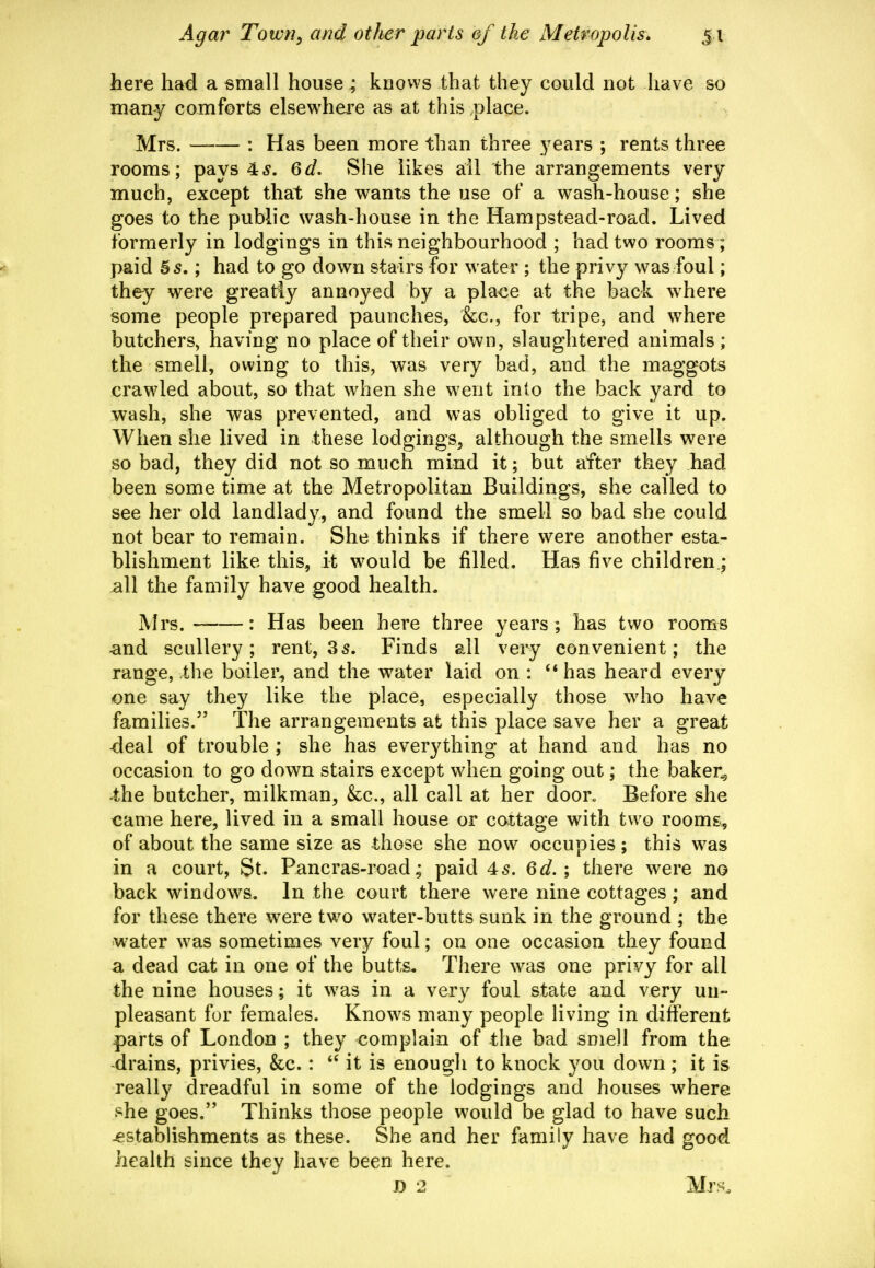 here had a small house; knows that they could not have so many comforts elsewhere as at this place. Mrs. —— : Has been more than three years ; rents three rooms; pays 4^. 6d, She likes all the arrangements very much, except that she wants the use of a wash-house; she goes to the pubhc wash-house in the Hampstead-road. Lived formerly in lodgings in this neighbourhood ; had two rooms; paid 55.; had to go down stairs for water ; the privy was foul; they were greatly annoyed by a place at the back where some people prepared paunches, &:c., for tripe, and where butchers, having no place of their own, slaughtered animals ; the smell, owing to this, was very bad, and the maggots crawled about, so that when she went into the back yard to wash, she was prevented, and was obliged to give it up. When she lived in these lodgings, although the smells were so bad, they did not so much mind it; but after they had been some time at the Metropolitan Buildings, she called to see her old landlady, and found the smell so bad she could not bear to remain. She thinks if there were another esta- blishment like this, it would be filled. Has five children.; all the family have good health. Mrs. : Has been here three years ; has two rooms and scullery; rent, 35. Finds all very convenient; the range, the boiler^ and the water laid on : ** has heard every one say they like the place, especially those who have families. The arrangements at this place save her a great deal of trouble ; she has everything at hand and has no occasion to go down stairs except when going out; the baker^ the butcher, milkman, &c., all call at her door. Before she came here, lived in a small house or cottage with two rooms, of about the same size as those she now occupies ; thi^s was in a court, St. Pancras-road; paid 45. 6d.; there were no back windows. In the court there were nine cottages ; and for these there were two water-butts sunk in the ground ; the water was sometimes very foul; on one occasion they found a dead cat in one of the butts. There was one privy for all the nine houses; it was in a very foul state and very un- pleasant fur females. Knows many people living in different parts of London ; they complain of the bad smell from the -drains, privies, &c. :  it is enough to knock you down ; it is really dreadful in some of the lodgings and houses where she goes. Thinks those people would be glad to have such establishments as these. She and her family have had good health since they have been here. D 2 Mr>^.