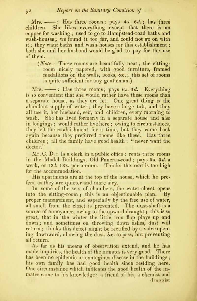 Mrs. : Has three rooms; pays 45. 6r/.; has three children. She likes everything except that there is no copper for washing; used to go to Hampstead-road baths and wash-houses; we found it too far, and could not go on with it; they want baths and wash-houses for this establishment ; both she and her husband would be glad to pay for the use of them. {Note.—These rooms are beautifully neat; the sitting- room nicely papered, with good furniture, framed medallions on the walls, books, &c.; this set of rooms is quite sufficient for any gentleman.) Mrs. : Has three rooms; pays Qs,Qd» Everything is so convenient that she would rather have these rooms than a separate house, as they are let. One great thing is the abundant supply of water; they have a large tub, and they all use it, her husband, self, and children, every morning to wash. She has lived formerly in a separate house and also in lodgings ; would rather live here ; owing to circumstances, they left the establishment for a time, but they came back again because they preferred rooms like these. Has three children ; all the family have good health :  never want the doctor. Mr. C. D.: Is a clerk in a public office ; rents three rooms in the Model Buildings, Old Pancras-road ; pays 55. Zd. a week, or 13/. 13 5. per annum. Thinks the rent is too high for the accommodation. His apartments are at the top of the house, which he pre- fers, as they are quieter and more airy. In some of the sets of chambers, the water-closet opens into the sitting-room ; this is an objectionable plan. By proper management, and especially by the free use of water, all smell from the closet is prevented. The dust-shaft is a source of annoyance, owing to the upward draught; this is so great, that in the winter the little iron flap plays up and down; and sometimes on throwing down ashes, dust will return ; thinks this defect miaht be rectified by a valve open- ing downward, allowing the dust, &c. to pass, but preventing all return. As far as his means of observation extend, and he has made inquiries, the health of the inmates is very good. There has been no epidemic or contagious disease in the buildings; his o«\'n family has had good health since residing here. One circumstance which indicates the oood health of the in- mates came to his knowledge: a friend of his, a chemist and