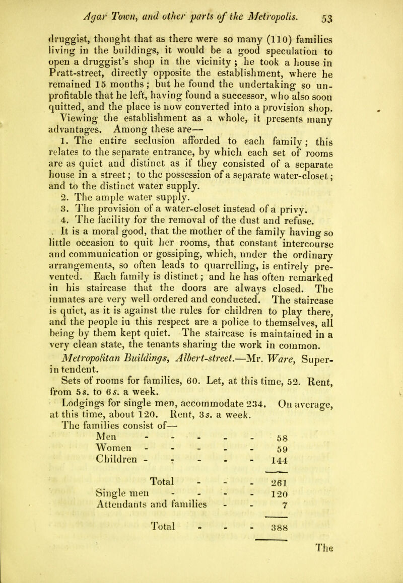druggist, tboLight that as there were so many (llO) families living in the buildings, it would be a good speculation to open a druggist's shop in the vicinity ; he took a house in Pratt-street, directly opposite the establishment, where he remained 15 months; but he found the undertaking so un- profitable that he left, having found a successor, who also soon quitted, and the place is now converted into a provision shop. Viewing the establishment as a whole, it presents many advantages. Among these are— 1. The entire seclusion afforded to each family; this relates to the separate entrance, by which each set of rooms are as quiet and distinct as if they consisted of a separate house in a street; to the possession of a separate water-closet; and to the distinct water supply. 2. The ample water supply. 3. The provision of a water-closet instead of a privy. 4. The facility for the removal of the dust and refuse. . It is a moral good, that the mother of the family having so little occasion to quit her rooms, that constant intercourse and communication or gossiping, which, under the ordinary arrangements, so often leads to quarrelling, is entirely pre- vented. Each family is distinct; and he has often remarked in his staircase that the doors are always closed. The inmates are very well ordered and conducted. The staircase is quiet, as it is against the rules for children to play there, and the people in this respect are a police to themselves, all being by them kept quiet. The staircase is maintained in a very clean state, the tenants sharing the work in common. Metropolitan Buildings, Albert-street,—Mr. Ware, Super- in tendent. Sets of rooms for families, 60. Let, at this time, 52. Rent, from 5 s. to Qs, a week. Lodgings for single men, accommodate 234. On average, at this time, about 120. Rent, 35. a week. The families consist of— Men Women Children - 58 59 144 Total 261 120 7 Single men Attendants and families Total 388 The