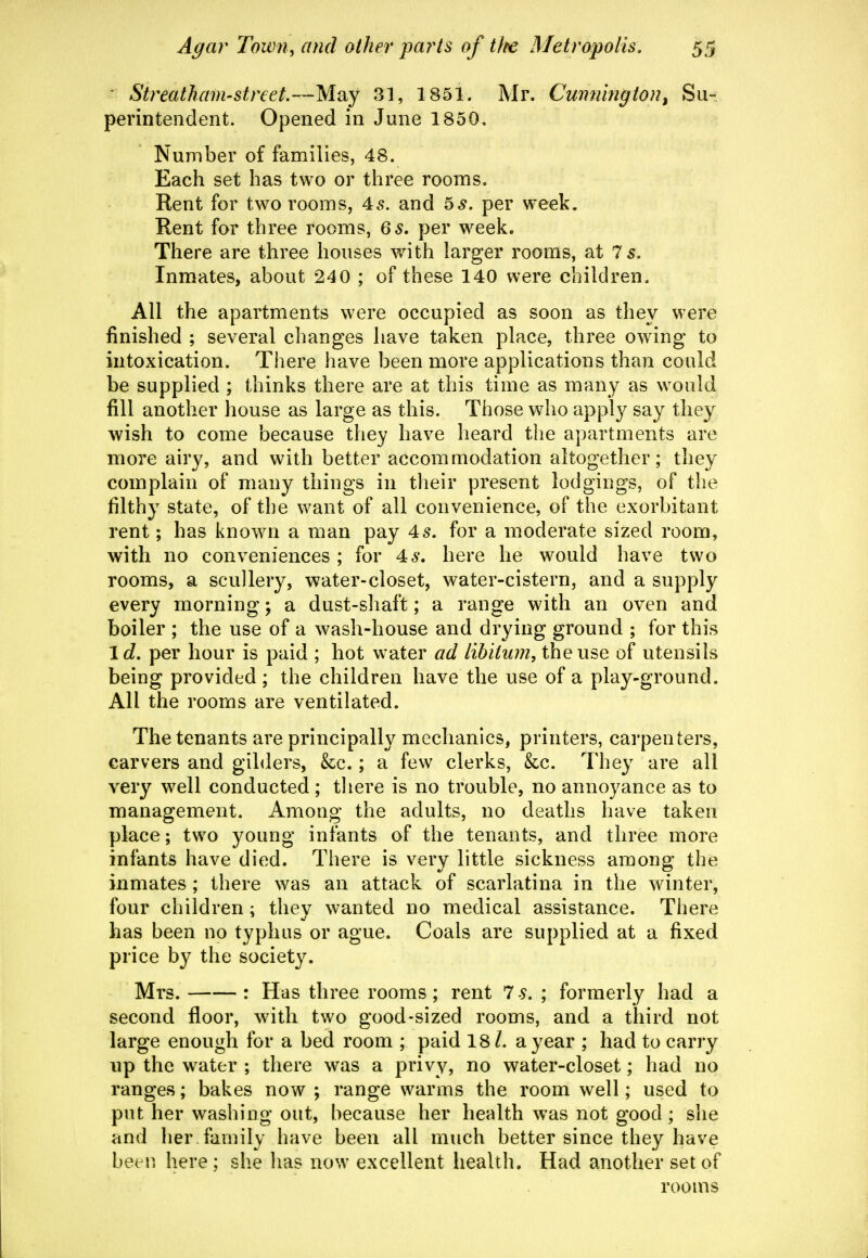 ■ Streathain-street.—May 31, 1851. Mr. Cumiington^ Su- perintendent. Opened in June 1850. Number of families, 48. Each set has two or three rooms. Rent for two rooms, 45. and 5^. per week. Rent for three rooms, 65. per week. There are three houses w^ith larger rooms, at 7 5. Inmates, about 240 ; of these 140 were children. All the apartments were occupied as soon as they were finished ; several changes have taken place, three owing to intoxication. There have been more applications than could be supplied ; thinks there are at this time as many as would fill another house as large as this. Those who appl}^ say they wish to come because they have heard the apartments are more airy, and with better accommodation altogether; they complain of many things in their present lodgings, of the filthy state, of the want of all convenience, of the exorbitant rent; has known a man pay 45. for a moderate sized room, with no conveniences ; for 46'. here he would have two rooms, a scullery, water-closet, water-cistern, and a supply every morning; a dust-shaft; a range with an oven and boiler ; the use of a wash-house and drying ground ; for this id. per hour is paid ; hot water ad lihiluin, the use of utensils being provided ; the children have the use of a play-ground. All the rooms are ventilated. The tenants are principally mechanics, printers, carpenters, carvers and gilders, &c.; a few clerks, &c. They are all very well conducted; there is no trouble, no annoyance as to management. Among the adults, no deaths have taken place; two young infants of the tenants, and three more infants have died. There is very little sickness among the inmates ; there was an attack of scarlatina in the winter, four children; thev wanted no medical assistance. There has been no typhus or ague. Coals are supplied at a fixed price by the society. Mrs. : Has three rooms ; rent 7 s, ; formerly had a second floor, with two good-sized rooms, and a third not large enough for a bed room ; paid 18 /. a year ; had to carry up the w^ater ; there was a privy, no water-closet; had no ranges; bakes now ; range warms the room well; used to put her washing out, because her health was not good ; she and her family have been all much better since they have been here ; she has now excellent health. Had another set of rooms