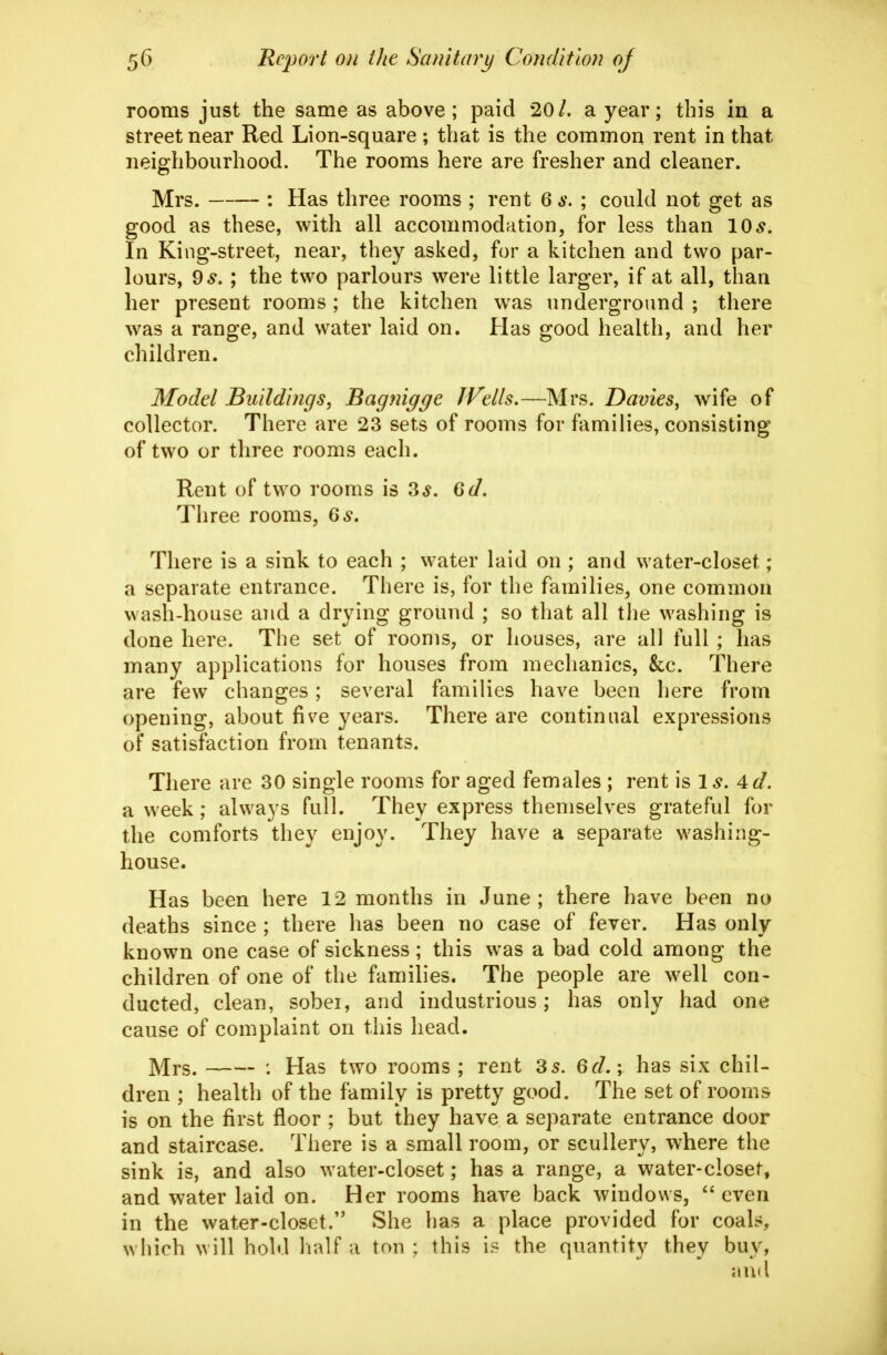 rooms just the same as above; paid 20/. a year; this in a street near Red Lion-square; that is the common rent in that neighbourhood. The rooms here are fresher and cleaner. Mrs. : Has three rooms ; rent 6 s. ; could not get as good as these, with all accommodation, for less than 10^. In King-street, near, they asked, for a kitchen and two par- lours, 9^.; the two parlours were little larger, if at all, than her present rooms ; the kitchen w\as underground ; there was a range, and water laid on. Has good health, and her children. Model Buildings, Bagjiigge JVells.—Mrs. Davies, wife of collector. There are 23 sets of rooms for families, consisting of two or three rooms each. Rent of two rooms is 3^. 6d. Three rooms, 6^. There is a sink to each ; water laid on ; and water-closet; a separate entrance. There is, for the families, one common wash-house and a drying ground ; so that all the washing is done here. The set of rooms, or houses, are all full ; has many applications for houses from mechanics, &c. There are few changes; several families have been here from opening, about five years. There are continual expressions oF satisfaction from tenants. There are 30 single rooms for aged females ; rent is 1^. 4d. a week; always full. They express themselves grateful for the comforts they enjoy. They have a separate washing- house. Has been here 12 months in June; there have been no deaths since ; there has been no case of fever. Has only known one case of sickness ; this was a bad cold among the children of one of the families. The people are well con- ducted, clean, sober, and industrious; has only had one cause of complaint on this head. Mrs. : Has two rooms ; rent 35. 6d.; has six chil- dren ; health of the family is pretty good. The set of rooms is on the first floor ; but they have a separate entrance door and staircase. There is a small room, or scullery, where the sink is, and also water-closet; has a range, a water-closet, and water laid on. Her rooms have back windows, even in the water-closet. She has a place provided for coals, which will hold half a ton ; this is the quantity they buy, and