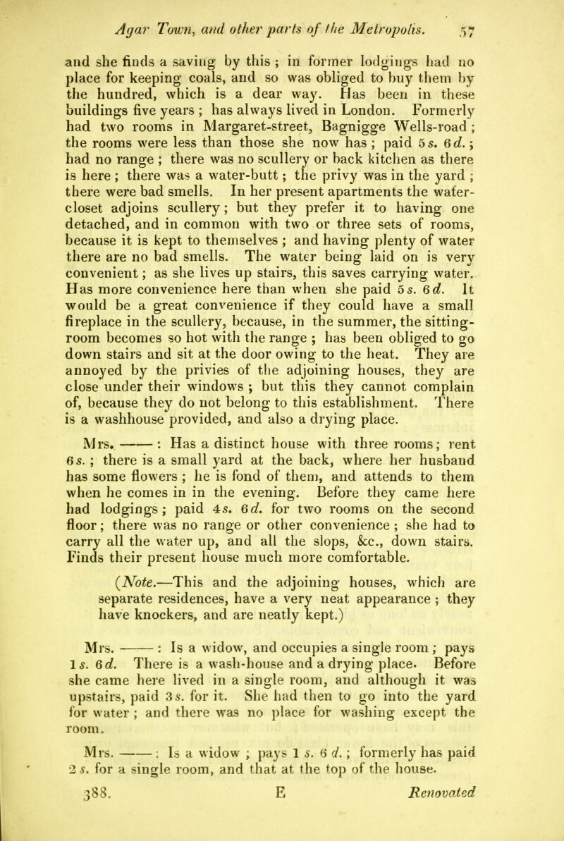 and she finds a saving by this ; in former lodgings had no place for keeping coals, and so v^as obliged to buy them by the hundred, which is a dear way. Has been in these buildings five years ; has always lived in London. Formerly had two rooms in Margaret-street, Bagnigge Wells-road ; the rooms were less than those she now has ; paid 5 5. 6 c?.; had no range ; there was no scullery or back kitchen as there is here ; there was a water-butt; the privy was in the yard ; there were bad smells. In her present apartments the wafer- closet adjoins scullery; but they prefer it to having one detached, and in common with two or three sets of rooms, because it is kept to themselves ; and having plenty of water there are no bad smells. The water being laid on is very convenient; as she lives up stairs, this saves carrying water. Has more convenience here than when she paid 6s. 6d. It would be a great convenience if they could have a small fireplace in the scullery, because, in the summer, the sitting- room becomes so hot with the range ; has been obliged to go down stairs and sit at the door owing to the heat. They are annoyed by the privies of the adjoining houses, they are close under their windows ; but this they cannot complain of, because they do not belong to this establishment. There is a washhouse provided, and also a drying place. Mrs. : Has a distinct house with three rooms; rent 6s. ; there is a small yard at the back, where her husband has some flowers ; he is fond of them, and attends to them when he comes in in the evening. Before they came here had lodgings; paid 4s. 6d, for two rooms on the second- floor ; there was no range or other convenience ; she had to carry all the water up, and all the slops, &c., down stairs. Finds their present house much more comfortable. (Note.—This and the adjoining houses, which are separate residences, have a very neat appearance ; they have knockers, and are neatly kept.) Mrs. : Is a widow, and occupies a single room ; pays Is. 6d, There is a wash-house and a drying place. Before she came here lived in a single room, and although it was upstairs, paid 3 s. for it. She had then to go into the yard for water; and there was no place for washing except the room. Mrs. : Is a widow ; pays 1 s. 6 d.; formerly has paid 2 s. for a single room, and that at the top of the house. 388. E Renovated