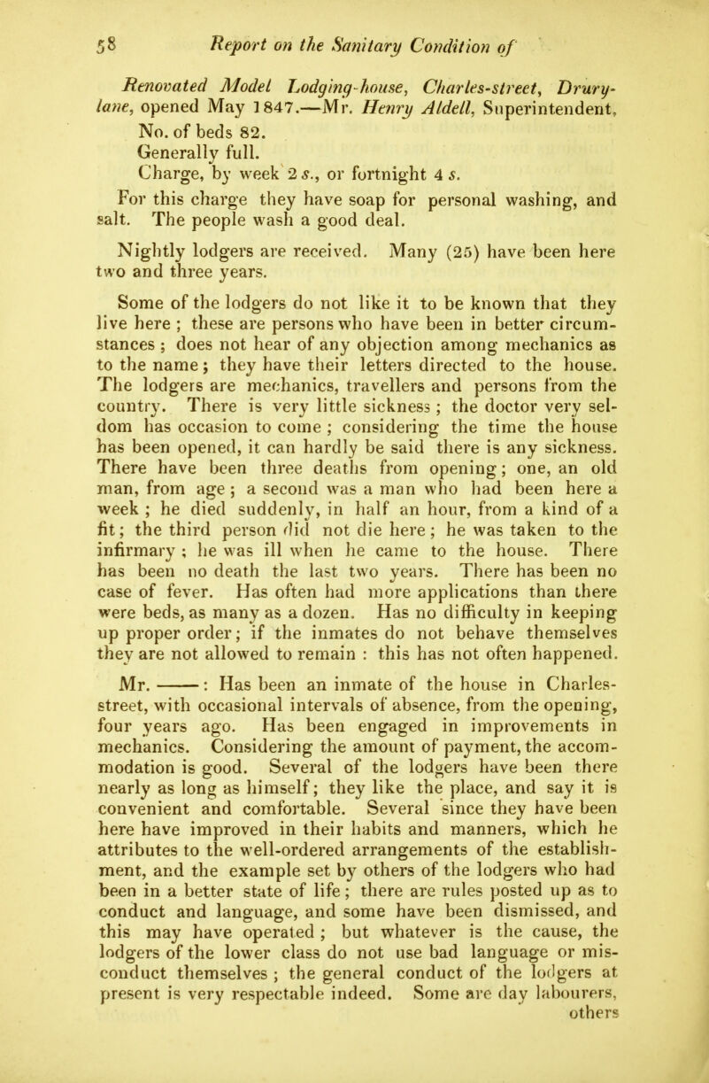 Renovated Model Lodging-house, Charles-street, Drury- lane, opened May 1847.—Mr. Henry Aldell, Superintendent, No. of beds 82. Generally full. Charge, by week 2 5., or fortnight 4 s. For this charge they have soap for personal washing, and salt. The people wash a good deal. Nightly lodgers are received. Many (25) have been here two and three years. Some of the lodgers do not like it to be known that they live here ; these are persons who have been in better circum- stances ; does not hear of any objection among mechanics as to the name; they have their letters directed to the house. The lodgers are mechanics, travellers and persons from the country. There is very little sickness; the doctor very sel- dom has occasion to come ; considering the time the house has been opened, it can hardly be said there is any sickness. There have been three deaths from opening; one, an old man, from age ; a second was a man who had been here a week ; he died suddenly, in half an hour, from a kind of a lit; the third person did not die here; he was taken to the infirmary ; lie was ill when he came to the house. There has been no death the last two years. There has been no case of fever. Has often had more applications than there were beds, as many as a dozen. Has no difficulty in keeping up proper order; if the inmates do not behave themselves they are not allowed to remain : this has not often happened. Mr. : Has been an inmate of the house in Charles- street, with occasional intervals of absence, from the opening, four years ago. Has been engaged in improvements in mechanics. Considering the amount of payment, the accom- modation is good. Several of the lodgers have been there nearly as long as himself; they like the place, and say it is convenient and comfortable. Several since they have been here have improved in their habits and manners, which he attributes to the well-ordered arrangements of the establish- ment, and the example set by others of the lodgers who had been in a better state of life; there are rules posted up as to conduct and language, and some have been dismissed, and this may have operated ; but whatever is the cause, the lodgers of the lower class do not use bad language or mis- conduct themselves ; the general conduct of the lodgers at present is very respectable indeed. Some are day labourers, others