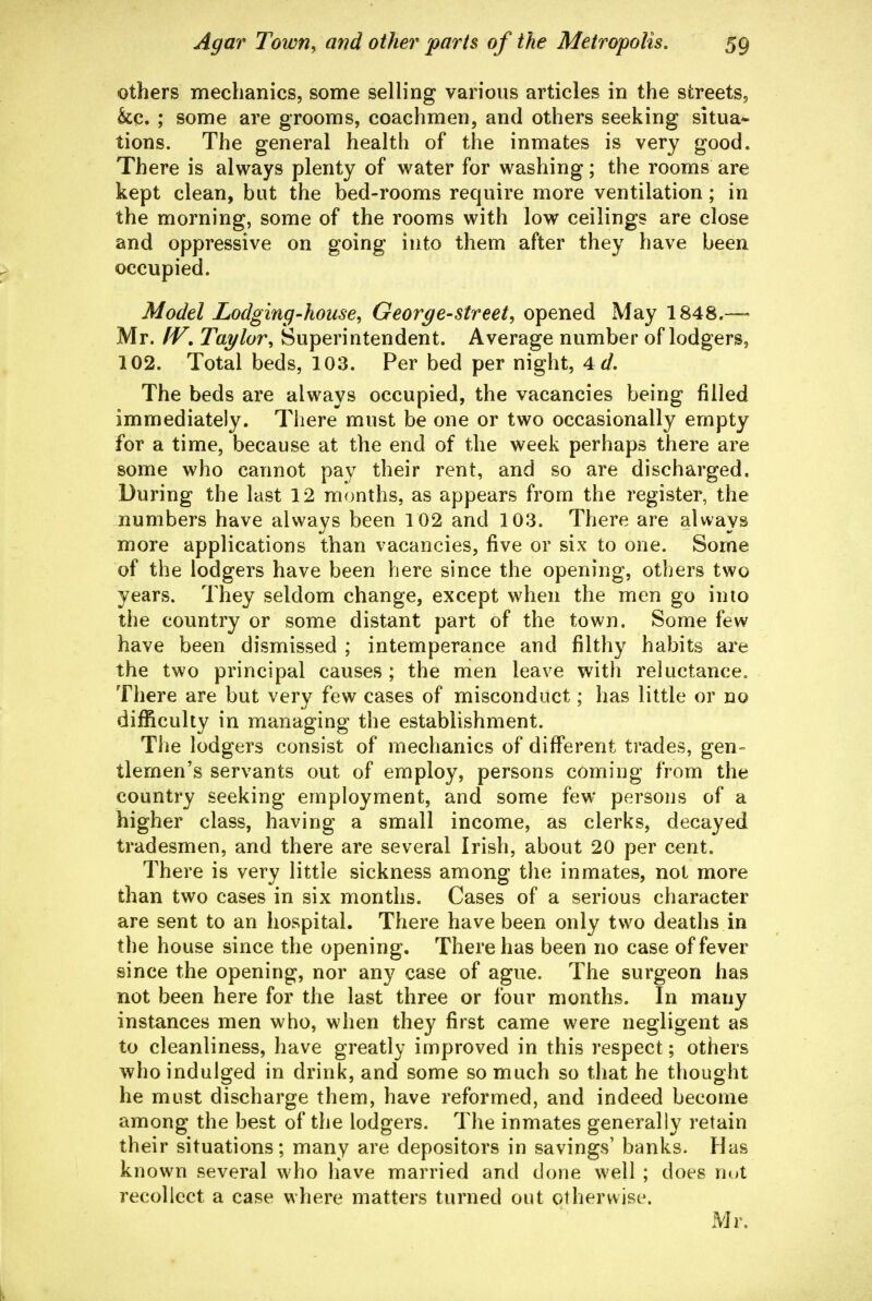 others mechanics, some seHing various articles in the streets, &c. ; some are grooms, coachmen, and others seeking situa- tions. The general health of the inmates is very good. There is always plenty of water for washing; the rooms are kept clean, but the bed-rooms require more ventilation ; in the morning, some of the rooms with low ceilings are close and oppressive on going into them after they have been occupied. Model Lodging-house, George-street, opened May 1848.— Mr. IV, Taylor, Superintendent. Average number of lodgers, 102. Total beds, 103. Per bed per night, 4d, The beds are always occupied, the vacancies being filled immediately. There must be one or two occasionally empty for a time, because at the end of the week perhaps there are some who cannot pay their rent, and so are discharged. During the last 12 months, as appears from the register, the numbers have always been 102 and 103. There are always more applications than vacancies, five or six to one. Some of the lodgers have been here since the opening, others two years. They seldom change, except when the men go into the country or some distant part of the town. Some few have been dismissed ; intemperance and filthy habits are the two principal causes ; the men leave with reluctance. There are but very few cases of misconduct; has little or no difficulty in managing the establishment. The lodgers consist of mechanics of different trades, gen- tlemen's servants out of employ, persons coming from the country seeking employment, and some few persons of a higher class, having a small income, as clerks, decayed tradesmen, and there are several Irish, about 20 per cent. There is very little sickness among the inmates, not more than two cases in six months. Cases of a serious character are sent to an hospital. There have been only two deaths in the house since the opening. There has been no case of fever since the opening, nor any case of ague. The surgeon has not been here for the last three or four months. In many instances men who, when they first came were negligent as to cleanliness, have greatly improved in this respect; others who indulged in drink, and some so much so that he thought he must discharge them, have reformed, and indeed become among the best of the lodgers. The inmates generally retain their situations; many are depositors in savings' banks. Has known several who have married and done well ; does wni recollect a case where matters turned out otherwise. Mr.